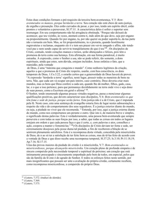 Estas duas condições formam o pré-requisito da terceira bem-aventurança, V.5: Bem-
     aventurados os mansos, porque herdarão a terra. Seu coração não está cheio de auto-justiça,
     de orgulho e presunção. Eles estão curvados de pesar, e por isso, tendo um espírito dócil, estão
     prontos e voluntários a perseverar, Sl.37.11. A característica deles é sofrer e suportar sem
     resmungar. Em seu comportamento não há arrogância obstinada. “Porque não deixará de
     acontecer, que teu vizinho, às vezes, atentará contra ti, indo além do que deve, seja por engano
     ou propositalmente. Quando foi por engano, tu, por não querer ou poder suportá-lo, da tua parte
     não o tornarás em bem. Mas, se foi propositalmente, tu o piorarás, quando hostilmente
     esgravateias e reclamas, enquanto ele ri e tem seu prazer em ver-te zangado e aflito, não tendo
     você paz e nem sendo capaz de servir-te tranqüilamente do que é teu”42 . Os discípulos de
     Cristo, contudo, tendo corações mansos e ternos, serão abençoados e felizes, pois têm a
     promessa da terra como sua herança. Esta afirmação, em sua forma paradoxal, é muito
     estranha. A expressão, como o Senhor a usa, não se pode referir, tão somente, a dons
     espirituais, ainda que estes, sem dúvida, estejam incluídos. Jesus enfatiza o fato, que a
     mansidão, pela vontade
      de Deus, é uma “máxima que conquista o mundo”. Como senhores legítimos da criação,
     aqueles a que a promessa de Cristo diz respeito, usarão, com boa consciência, os dons
     temporais de Deus, 1.Co.3.22, e estarão certos que a generosidade de Deus haverá de prover.
     “A expressão ‘herdarão a terra’ significa, neste lugar, possuir todas as maneiras de bens na
     terra. Não, que cada um vá ocupar um país inteiro, caso contrário, Deus deveria criar mais
     mundos, mas os bens que Deus confere a cada um, quando lhe dá mulher, filhos, gado, casa,
     lar, e o que a isso pertence, para que permaneça decididamente na terra onde vive e seja dono
     de suas posses, como a Escritura em geral o afirma” 43.
     O Senhor, tendo enumerado algumas poucas virtudes negativas, passa a mencionar algumas
     qualificações positivas, que devem caracterizar seus discípulos, V.6: Bem-aventurados os que
     têm fome e sede de justiça, porque serão fartos. Esta justiça não é a de Cristo, que é imputada
     pela fé. Neste caso, esta uma sentença de evangelho estaria fora de lugar nestes admoestações a
     respeito da vida e do comportamento dos seus seguidores. É a justiça exterior diante do mundo,
     ou seja, a piedade no viver que ele recomenda. “ Entenda, por isso, aqui a justiça externa diante
     do mundo, como nos comportamos um perante o outro. Que isto é, de maneira breve e simples,
     o significado destas palavras: Esta é verdadeiramente, uma pessoa bem-aventurada que sempre
     persevera e com todas as suas forças por isso, a saber, que todas as coisas em todos os lugares
     estejam em ordem e que cada pessoa faça o que é certo, e, com palavras e atos, conselhos e
     ação, coopera a manter e fomentá-las.” 44) Os discípulos de Cristo deviam ter fome e sede, ser
     extremamente desejosos pela posse duma tal piedade, a fim de receberem a bênção de se
     sentirem plenamente satisfeitos. Esta é a recompensa desta virtude, concedida pela misericórdia
     de Deus, de n ao só ter a satisfação de ter feito bem as coisas, mas de tê-las feito de acordo com
     a vontade de Deus e que disso recebe uma recompensa temporal, Sl.37.25; Is.3.10; Pr.11.18,19;
     Ap.7.16; Sl.17.15.
     Uma das provas maiores da piedade do cristão é a misericórdia, V.7: Bem-aventurados os
     misericordiosos, porque alcançarão misericórdia. Um coração pleno de profunda simpatia e de
     sincera compaixão pela necessidade temporal e espiritual do próximo; um coração que está
     intimamente preocupado e sinceramente empenhado pelo bem de todos, em especial, pelos que
     são da família da fé este é do agrado do Senhor. E todos os esforços feitos neste sentido, por
     mais insignificantes que possam ser ante a avaliação do próprio cristão, certamente recebem,
     como recompensa misericordiosa, a compaixão do próprio Deus.



42
   ) Lutero, 7.372. (traduzi do alemão).
43
   ) Lutero, 7.369.
44
   ) Lutero, 7.373.
 