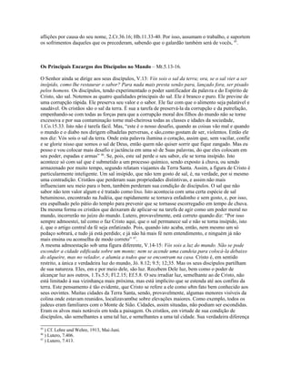aflições por causa do seu nome, 2.Cr.36.16; Hb.11.33-40. Por isso, assumam o trabalho, e suportem
os sofrimentos daqueles que os precederam, sabendo que o galardão também será de vocês, 45.



Os Principais Encargos dos Discípulos no Mundo – Mt.5.13-16.

O Senhor ainda se dirige aos seus discípulos, V.13: Vós sois o sal da terra; ora, se o sal vier a ser
insípido, como lhe restaurar o sabor? Para nada mais presta senão para, lançado fora, ser pisado
pelos homens. Os discípulos, tendo experimentado o poder santificador da palavra e do Espírito de
Cristo, são sal. Notemos as quatro qualidades principais do sal. Ele é branco e puro. Ele previne de
uma corrupção rápida. Ele preserva seu valor e o sabor. Ele faz com que o alimento seja palatável e
saudável. Os cristãos são o sal da terra. É sua a tarefa de preservá-la da corrupção e da putrefação,
empenhando-se com todas as forças para que a corrupção moral dos filhos do mundo não se torne
excessiva e por sua contaminação torne mal-cheirosa todas as classes e idades da sociedade,
1.Co.15.33. Isto não é tarefa fácil. Mas, “este é o nosso desafio, quando as coisas vão mal e quando
o mundo e o diabo nos dirigem olhadelas perversas, e são,como gostam de ser, violentos. Então ele
nos diz: Vós sois o sal da terra. Onde esta palavra ilumina o coração, assim que, sem vacilar, confie
e se glorie nisso que somos o sal de Deus, então quem não quiser sorrir que fique zangado. Mas eu
posso e vou colocar mais desafio e jactância em uma só de Suas palavras, do que eles colocam em
seu poder, espadas e armas” 46. Se, pois, este sal perde o seu sabor, ele se torna insípido. Isto
acontece só com sal que é submetido a um processo químico, sendo exposto à chuva, ou sendo
armazenado por muito tempo, segundo relatam viajantes da Terra Santa. Assim, a figura de Cristo é
particularmente inteligente. Um sal insípido, que não tem gosto de sal, é, na verdade, por si mesmo
uma contradição. Cristãos que perderam suas propriedades distintivas, e assim não mais
influenciam seu meio para o bem, também perderam sua condição de discípulos. O sal que não
sabor não tem valor algum e é tratado como lixo. Isto acontecia com uma certa espécie de sal
betuminoso, encontrado na Judéia, que rapidamente se tornava enfadonho e sem gosto, e, por isso,
era espalhado pelo pátio do templo para prevenir que se tornasse escorregadio em tempo de chuva.
Da mesma forma os cristãos que deixaram de aplicar-se na tarefa de agir como um poder moral no
mundo, incorrerão no juízo do mundo. Lutero, provavelmente, está correto quando diz: “Por isso
sempre admoestei, tal como o faz Cristo aqui, que o sal permanece sal e não se torna insípido, isto
é, que o artigo central da fé seja enfatizado. Pois, quando isto acaba, então, nem mesmo um só
pedaço sobrará, e tudo já está perdido; e já não há mais fé nem entendimento, e ninguém já não
mais ensina ou aconselha de modo correto” 47.
A mesma admoestação sob uma figura diferente, V.14-15: Vós sois a luz do mundo. Não se pode
esconder a cidade edificada sobre um monte; nem se acende uma candeia para colocá-la debaixo
do alqueire, mas no velador, e alumia a todos que se encontram na casa. Cristo é, em sentido
restrito, a única e verdadeira luz do mundo, Jó. 8.12; 9.5; 12;35. Mas os seus discípulos partilham
de sua natureza. Eles, em e por meio dele, são luz. Recebem Dele luz, bem como o poder de
alcançar luz aos outros, 1.Ts.5.5; Fl.2.15; Ef.5.8. O seu irradiar luz, semelhante ao de Cristo, não
está limitado à sua vizinhança mais próxima, mas está implícito que se estenda até aos confins da
terra. Este pensamento é tão evidente, que Cristo se refere a ele como u8m fato bem conhecido aos
seus ouvintes. Muitas cidades da Terra Santa, sendo, provavelmente, algumas menores visíveis da
colina onde estavam reunidos, localizavam0se sobre elevações maiores. Como exemplo, todos os
judeus eram familiares com o Monte de Sião. Cidades, assim situadas, não podiam ser escondidas.
Eram os alvos mais notáveis em toda a paisagem. Os cristãos, em virtude de sua condição de
discípulos, são semelhantes a uma tal luz, e semelhantes a uma tal cidade. Sua verdadeira diferença

45
   ) Cf. Lehre und Wehre, 1913, Mai-Juni.
46
   ) Lutero, 7.406.
47
   ) Lutero, 7.413.
 