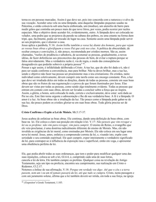 torna-os em pessoas marcadas. Assim é que deve ser, pois isto concorda com a natureza e o alvo da
sua vocação. Acender uma vela ou uma lâmpada, uma daquelas lâmpadas pequenas usadas na
Palestina, e então colocá-la sob uma bacia emborcada, um (modius), um utensílio de barro para
medir grãos que continha um pouco mais do que nove litros, por vezes, podia ocorrer por razões
especiais. Mas o objetivo deste acender foi, evidentemente, outro. A lâmpada deve ser colocada no
velador, uma pedra que se projetava da parede na cabana dos pobres, ou uma estante na forma dum
tripé, que, facilmente, podia ser trocado de lugar na casa. Somente assim uma lâmpada pode servir
ao seu propósito, que é alumiar a casa.
Jesus aplica a parábola, V.16: Assim brilhe também a vossa luz diante dos homens, para que vejam
as vossas boas obras e glorifiquem a vosso Pai que está nos céus. A política da obscuridade, de
ocultar crenças e convicções, é, não pouco, recomendada por cristãos mornos. São as, assim
chamadas, “razões de prudência e sabedoria, de acostumar as pessoas, gradualmente, a novas
idéias, de fazer deferências aos preconceitos das pessoas de bem, de evitar a ruptura porque se
falou atrevidamente. Mas a verdadeira razão é, via de regra, o medo das conseqüências
desagradáveis que poderão sobrevir a própria pessoa” 48.
Pensar e agir assim, é infidelidade deliberada a Cristo. A tua luz, que do alto foi dada a ti, não é
para ser usada conforme a conveniência, mas para brilhar. Não tu deves brilhar, mas a tua luz,
sendo o objetivo não fazer tua pessoa ser proeminente mas o teu cristianismo. Os cristãos, tanto
individual como coletivamente, devem cumprir esta tarefa como seu encargo constante. Pois, a luz
que deve ser irradiada deles em todas as direções, diante de todas as pessoas, consiste em suas boas
obras que são os frutos de sua regeneração e a prova de que foram iluminados por Jesus. Elas
devem ser vistas por todas as pessoas, como sendo algo totalmente evidente. Todas as pessoas que
entram em contato com suas obras, devem ser levadas a concluir sobre a força que as inspira.
Assim, a glória, a honra, será colocada lá onde, correta e exclusivamente, deve estar: será dada ao
Pai no céu. Este fato torna urgente a admoestação e lhe dá sua verdadeira base. A fé é a lâmpada. O
amor é a luz. As boas obras são a irradiação da luz. Tão pouco como a lâmpada pode gabar-se de
sua luz, tão pouco podem os cristãos gloriar-se em suas boas obras. Toda glória precisa ser de
Deus.

Cristo Confirma e Expõe a Lei de Moisés. Mt.5.17-37.

Jesus acabou de enfatizar as boas obras. Ele continua, dando uma definição de boas obras, com
base na lei. Ele coloca a claro sua posição em relação à lei. V.17: Não penseis que vim revogar a
lei ou os profetas: não vim para revogar, vim para cumprir. O ensino do Reino, o evangelho que
ele veio proclamar, é uma doutrina radicalmente diferente do ensino de Moisés. Mas, ele não
invalida as exigências da lei moral, como ensinadas por Moisés. Ele não coloca em seu lugar uma
nova lei moral. Jesus, antes, enfatiza a compreensão correta da lei, e, visando isto, expõe com
seriedade o seu conteúdo espiritual. Ele quer cumprir, expor inteiramente o verdadeiro significado
da lei, para contrapor-se à influência da exposição rasa e superficial, então em voga, e apresentar
uma obediência perfeita da lei.


Ele, que podia abolir todas as suas ordenanças, que tem o poder para modificar qualquer uma das
suas injunções, coloca-se sob a lei, Gl.4.4, e, cumprindo cada uma de suas letras,
cancela a lei da letra. Ele também cumpre os profetas. Qualquer coisa na revelação do Antigo
Testamento, seja um tipo ou profecia, encontra seu cumprimento, sua realização em Cristo o
Redentor, Cl.2.17.
Notemos a ênfase de sua afirmação, V.18: Porque em verdade vos digo: Até que o céu e a terra
passem, nem um i ou um til jamais passará da lei, até que tudo se cumpra. Cristo, nesta passagem e
com um juramento solene, afirma que a lei também deverá ser retida, em toda a sua força, na igreja
48
     ) Expositor’s Greek Testament, 1.103.
 