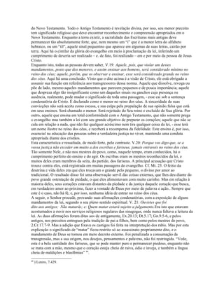 do Novo Testamento. Todo o Antigo Testamento é revelação divina, por isso, seu menor preceito
tem significado religioso que deve encontrar reconhecimento e compreensão apropriados em o
Novo Testamento. Enquanto a terra existir, a sacralidade das Escrituras mais antigas deve
permanecer tão absolutamente forte, que, nem mesmo um “i” que é a menor letra do alfabeto
hebraico, ou um “til”, aquele sinal pequenino que aparece em algumas de suas letras, cairão por
terra. Aqui há o cintilar da glória do evangelho em meio à proclamação da lei, inferindo um
cumprimento de deveria ser realizado – e. de fato, foi realizado – em e por meio da pessoa de Jesus
Cristo.
Enquanto isto, todas as pessoas devem saber, V.19: Aquele, pois, que violar um destes
mandamentos, posto que dos menores, e assim ensinar aos homens, será considerado mínimo no
reino dos céus; aquele, porém, que os observar e ensinar, esse será considerado grande no reino
dos céus. Aqui há uma conclusão. Visto que o dito acima é a visão de Cristo, ele está obrigado a
assumir sua função em referência aos transgressores dessa norma. Aquele que dissolve, revoga ou
põe de lado, mesmo aqueles mandamentos que parecem pequenos e de pouca importância; aquele
que despreza algo tão insignificante como um daqueles sinais ou ganchos cuja presença ou
ausência, realmente, pode mudar o significado de toda uma passagem, - esse cai sob a sentença
condenatória de Cristo. É declarado como o menor no reino dos céus. A sinceridade de suas
convicções não será aceita como escusa, e sua culpa pela propalação de sua opinião falsa que está
em seus ensinos. Será chamado o menor. Será rejeitado do Seu reino e excluído de Sua glória. Por
outro, aquele que ensina em total conformidade com o Antigo Testamento, que não somente prega
o evangelho mas também a lei com seu grande objetivo de preparar os corações; aquele que não se
cala em relação a nada, que não faz qualquer acréscimo nem tira qualquer coisa da lei, - esse terá
um nome ilustre no reino dos céus, e receberá a recompensa da fidelidade. Este ensino é, por isso,
essencial na educação das pessoas sobre a verdadeira justiça no viver, mantendo uma conduta
apropriada diante dos cristãos.
Esta característica e ressaltada, de modo forte, pelo contraste. V.20: Porque vos digo que, se a
vossa justiça não exceder em muito a dos escribas e fariseus, jamais entrareis no reino dos céus.
Tão somente Nele, e não nos mestres do povo, como, naquele tempo, eram conhecidos, há o
cumprimento perfeito do ensino e do agir. Os escribas eram os mestres reconhecidos da lei, e
muitos deles eram membros da seita, do partido, dos fariseus. A principal acusação que Cristo
trouxe contra eles, está registrada em muitas passagens do evangelho. Cf. Mt. 23. O feitio da
doutrina e vida deles era que eles trocavam o grande pelo pequeno, o divino por amor ao
tradicional. O resultado disso foi uma observação servil das coisas externas, que lhes deu diante do
povo grande ostentação de piedade, o que eles alimentavam com muito carinho. Mas em relação à
maioria deles, seus corações estavam distantes da piedade e da justiça daquele coração que busca,
em verdadeiro amor ao próximo, fazer a vontade de Deus por meio de palavra e ação.. Sempre que
este é o caso, não há fé, e, por isso, nenhuma idéia de entrar no reino dos céus.
A seguir, o Senhor procede, provando suas afirmações condenatórias, com a exposição de alguns
mandamentos da lei, segundo o seu pleno sentido espiritual. V. 21: Ouvistes que foi
dito aos antigos: Não matarás; e: Quem matar estará sujeito a julgamento.Era isto que estavam
acostumados a ouvir nos serviços religiosos regulares das sinagogas, onde nunca faltava a leitura da
lei. As duas afirmações foram ditas aos de antigamente, Ex.20.13; Dt.5.17; Gn.9.5-6, e pelos
antigos, nos preceitos entregues pela tradição de pai a filhos, bem como pelos mestres do povo,
2.Cr.17.7-9. Mas a adição que fixava os castigos foi feita na interpretação dos rabis. Mas por esta
explicação o significado de “matar” ficou restrito só ao assassinato propriamente dito, e o
mandamento de Deus se tornou em mero decreto externo. Foi penalizada a consumação da
transgressão, mas a sua origem, nos desejos, pensamentos e palavras, não foi restringida. “Vede,
esta é a bela santidade dos fariseus, que se pode manter puro e permanecer piedoso, enquanto não
se mata com a mão, mesmo que o coração esteja cheio de raiva, ódio e inveja, e também a língua
cheia de maldições e blasfêmias” 49.
49
     ) Lutero, 7.429.
 