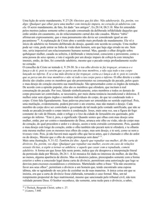 Uma lição do sexto mandamento, V.27-28: Ouvistes que foi dito: Não adulterarás. Eu, porém, vos
digo: Qualquer que olhar para uma mulher com intenção impura, no coração já adulterou com
ela. O sexto mandamento, de fato, foi dado “aos antigos”, Ex.20.14; Dt.5.18. Mas foi entendido
pelos mestres judeus somente sobre o pecado consumado da deliberada infidelidade daqueles que
estão unidos em casamento, ou do relacionamento carnal dos não casados. Muitos “rabis”
afirmavam expressamente, que o mau pensamento não devia ser considerado igual ao ato
pecaminoso 50. A explanação de Cristo abre o sentido mais profundo do mandamento. Ele vê o
início do adultério no fomento deliberado do desejo, quando este acorda no coração. Uma mulher
pode ser vista, pode entrar na linha de visão dum homem, sem que haja algo errado no ato. Sem
isto, seria impossível um relacionamento humano normal. Mas, quando o olhar dirigido sobre
qu8alqauer mulher, casada ou solteira, é deliberado e intencional, consciente e persistente, como a
uma pessoa do sexo oposto, e isto é seguido por um desejo impuro de cobiçá-la com intenções
imorais, então, de fato, foi cometido adultério, mesmo que o pecado esteja profundamente oculto
no coração.
O conselho de Cristo ao tentado é, V.29-30: Se o teu olho direito te faz tropeçar, arranca-o e
lança-o de ti; pois te convém que se perca um dos teus membros, e não seja todo o teu corpo
lançado no inferno. E se a tua mão direita te faz tropeçar, corta-a e lança-a de ti; pois te convém
que se perca um dos teus membros e não vá todo o teu corpo para o inferno. O olho direito e a mão
direita são citados como os membros que são proeminentes na consumação do pecado, pelos quais
o mau desejo do coração encontra sua manifestação. São apresentados como os órgãos da tentação.
De acordo com a opinião popular, eles são os membros que ofendem, que incitam à real
consumação do pecado. Por isso, falando simbolicamente, estes membros e todos os demais do
corpo precisam ser controlados, se necessário, por meio duma renúncia incondicional e dolorosa. É
melhor estar sem alguns órgãos e membros individuais do corpo, do que ter condenado todo o
corpo. Cristo fala figuradamente. Suas palavras precisam ser entendidas no sentido espiritual. Pois,
uma mutilação, evidentemente, poderá prevenir o ato externo, mas não matará o desejo. Cada
membro do corpo deve ser controlado e governado de tal modo pela vontade santificada, que não se
renda ao pecado,levando o corpo inteiro à condenação. Jesus, mais uma vez, usa a figura do fogo
constante do vale de Hinom, onde o refugo e o lixo da cidade de Jerusalém era queimado, pelo
castigo do inferno. “Este é, pois, o significado: Quando sentes que olhas com mau desejo uma
mulher, então, por ser contra o mandamento de Deus, arranca este olho ou visão, não do corpo mas
do coração, do qual procedem o ardor e o desejo, assim o terás extraído corretamente. Pois, quando
o mau desejo está longe do coração, então o olho também não pecará nem te ofenderá, e tu olharás
esta mesma mulher com os mesmos teus olhos do corpo, mas sem desejo, e te será, como se nem a
tivesses visto. Pois, já não haverá mais aquele olho que havia antes, que é chamado o olho do ardor
ou do desejo,. Mesmo que o olho do corpo permaneça sem dano” 51.
Mais uma ilustração, V.31-32: Também foi dito: Aquele que repudiar sua mulher, dê-lhe carta de
divórcio. Eu, porém, vos digo: Qualquer que repudiar sua mulher, exceto em caso de relações
sexuais ilícitas, a expõe a tornar-se adúltera; e aquele que casar com a repudiada, comete
adultério. A forma em que Jesus fala neste ponto, indica que ele desaprova a interpretação literal
da permissão dada por Moisés, Dt.24.1. A lei mosaica foi dada no interesse da mulher, de dar-lhe,
ao menos, alguma aparência de direito. Mas os doutores judeus, preocupados somente com a forma
exterior e sobre a concessão legal duma carta de divórcio, permitiram uma autorização que logo se
desviou para excessos escandalosos e criminosos. Martelando sobre a frase: “Ela não encontrou
favor aos seus olhos”, permitiam o divórcio a um homem que, tendo encontrado uma esposa
idônea, não se agradando do seu jeito de cozinhar ou de suas maneiras. A única coisa em que se
insistia, era que a carta de divórcio fosse elaborada, tornando o caso formal. Mas, um tal
rompimento proposital do laço matrimonial, mesmo que sancionado pelo tribunal civil, não tem
validade perante Deus. O Senhor reconhece, tão somente, uma razão para o divórcio, a saber,

50
     ) Tholuck, Bergrede Christi, sobre v. 27.
51
     ) Lutero, 7.448.
 