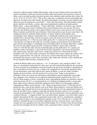 forneceria o décimo quarto membro desta secção, a não ser que incluamos Jesus neste grupo. De
maneira semelhante, ainda que Jeconias não tinha irmãos mencionados nas Escrituras, seu pai os
tinha, e não é em nada incomum encontrar parentes mais afastados sendo referidos deste modo, Gn.
28.13; 31.42; 14.14; 24.27; 29.15. “Não se deve supor que o evangelista estivesse preocupado que
algum elo na linha tivesse sido omitido. Sua única preocupação era tornar certo que nenhum nome
aparecesse que não pertencesse a esta linha”6 . Outro fato interessante: São mencionadas somente
quatro mulheres nas tabelas, e, destas, duas eram originalmente membros de nações gentias –
Raabe e Rute – e duas eram adúlteras – Tamar e Bate-Seba. Também é de observar, que a última
não é citada pelo nome, sendo a referência tanto uma delicadeza como uma censura. Dos reis e
príncipes, que Mateus enumera, havia alguns velhacos muito maus, como lemos no livro dos Reis.
Deus, no entanto, permitiu-lhes que entrassem e fossem tão preciosos que ele quis nascer deles. Ele
também não descreve nenhuma mulher piedosa. As quatro mulheres mencionadas eram
consideradas como velhacas e ímpias pelo povo, e consideradas mulheres más, como Tamar que
recebeu Perez e Zera de Judá, o pai de seu esposo, como está escrito em Gn.38.18. Raabe é
chamada prostituta, Js.2.1. Rute era uma mulher gentia, Rt.1.4. Ainda que fosse piedosa na honra,
visto que não se lê algo de mau sobre ela, no entanto, porque era uma gentia, ela era desprezada
qual cachorro pelos judeus e considerada como uma indigna diante do mundo. Bate-Seba, a mulher
de Urias, foi uma adúltera antes que Davi a tomasse por mulher e gerasse dela a Salomão,
2.Sm.11.4. Sem dúvida, todas elas são enumeradas para que nós pudéssemos ver o quanto quis
espelhar a todos os pecadores, e que Cristo foi enviado a pecadores e quis nascer de pecadores.
Sim, quanto maior o pecador, tanto maior o refúgio que teriam com o misericordioso Deus,
Sacerdote e Rei. Ele é nosso irmão, em quem e em nenhum outro, somos capazes de cumprir a lei e
receber a graça de Deus. Ele, para isto, veio do céu, e de nós não deseja mais do que isto, que
permitamos que ele seja o nosso Deus, Sacerdote e Rei. Então tudo será bom e claro. Somente por
ele nos tornamos filhos de Deus e herdeiros do céu 7.

A tabela de Mateus finda com as palavras, v. 16a: “E Jacó gerou a José, marido de Maria”. Este
fato, e as circunstâncias adicionais em Lucas cap.3, que tem uma lista bem diferente dos ancestrais
de Jesus, precisam ser considerados como prova positiva de que temos em Mateus a genealogia de
José, o pai adotivo de Jesus. Por isso, o objetivo do evangelista foi, sem dúvida, apresentar Jesus
em seu nascimento, como filho legal de José, esposo de Maria, e, como tal, sendo o herdeiro
legítimo do trono de Davi. José foi, perante a lei, o pai de Jesus. Todos os seus direitos e
privilégios foram, em vista do seu nascimento e descendência, pela lei transferidos ao seu filho.
José, enquanto vivia, continuou no seu papel de antepassado paterno legal de Jesus, Mt.13.35;
Jô.6.42. Desta maneira o nome e a posição de Jesus, especialmente durante seu ministério, estavam
acima da censura, Dt.23.2, e a sua pretensão de ser o herdeiro da linhagem de Davi, estava sobre
bases sadias, até aos olhos dos obstinados defensores da lei.Observem a fraseologia cuidados
empregada por Mateus nesta sentença, v.16b: “Maria, da qual nasceu Jesus”. O Salvador não foi
gerado dos dois, como de pais naturais, mas só de Maria. Desta maneira o evento que Mateus está
por relatar, está colocado fora do curso da natureza, para além do nível da compreensão humana. O
nome de seu filho é Jesus, segundo a realização da grande obra para a qual ele veio ao mundo – a
salvação da humanidade. E ele é chamado o Cristo, que tem exatamente o mesmo significado como
o hebraico Messias – o Ungido de Deus. Era o seu título oficial, segundo o seu ofício triplo, como o
legítimo descendente de Davi, que a genealogia mostrou dele. Só ele é, acertadamente, chamado o
Cristo, acima de todos os seus companheiros segundo a carne. Ele é o Rei dos reis e o Senhor dos
senhores. O grande Rei que com seu poder onipotente governa o universo inteiro, e que reina nos
corações dos seus seguidores com sua misericórdia benigna. Ele é o Profeta, maior do que Moisés,
que tem uma mensagem divina de verdade e amor e graça para todas as pessoas. Ele é o grande


6
    Expositor’s Greek Testament, 1.63.
7
    Lutero, 11.2346.
 