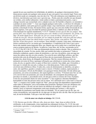 quando há um caso manifesto de infidelidade, de adultério, de qualquer relacionamento ilícito
duma pessoa casada com qualquer outra pessoa do que com quem é seu consorte legal. Neste caso,
um divórcio pode ser conseguido, mas isto não é lei. “Nós não ordenamos nem impedimos um tal
divórcio, mas deixamos que neste caso o governo aja... Porém, para dar conselho aos que desejam
ser cristãos, seria melhor admoestar e instar ambos os lados a permanecerem juntos, e que o
cônjuge inocente seja reconciliado com o culpado (caso este for humilde e disposto a se emendar) e
a perdoar em amor cristão” 52. Caso seja alegada qualquer outra razão, e o divórcio for efetuado, é
cometido adultério, tanto pelo queixoso quando rompe o laço matrimonial, como pelo acusado que
permite a dissolução leviana. Da mesma forma, aquele que casa com uma mulher divorciada de seu
esposo legítimo, visto que ela ainda lhe pertence perante Deus, é adúltero aos olhos do Senhor.
Uma ilustração do segundo mandamento, V.33-37: Também ouvistes que foi dito aos antigos: Não
jurarás falso, mas cumprirás rigorosamente para com o Senhor os teus juramentos. Eu, porém, vos
digo: De modo algum jureis: Nem pelo céu, por ser o trono de Deus; nem pela terra, por ser
estrado de seus pés; nem por Jerusalém, por ser cidade do grande Rei; nem jures pela tua cabeça,
porque não podes tornar um cabelo branco ou preto. Seja, porém, a tua palavra: Sim, sim;
não,não. O que disto passar, vem do maligno. Jesus introduz o assunto, como antes, referindo-se à
leitura costumeira da lei e ao ensino que a acompanhava. A implicância de Cristo é que o povo
havia sido mantido numa impressão falsa, que, daquilo que ouvia, podia tirar a conclusão de que
eram as próprias palavras de Moisés. As palavras, como ditas, são, de fato, encontradas na lei,
Lv.19.12; Nm.30.3; Dt.23.22. Mas sua interpretação deixava muito a desejar. Não se enfatizava a
sinceridade do coração. Se esta, porém, falta, que sentido têm todos os juramentos? Todas as
distinções cuidadosas, quanto a graus de juramentos, e, por isso, de perjúrio, eram um jugo nas
nucas dos judeus mas não em seus corações. Era coisa de mero subterfúgio sofístico, que lhes
permitia toda sorte de afirmações em que de Deus não era mencionado diretamente, Dt.6.13,
fugindo eles, desta forma, da obrigação do juramento. Não há a menor diferença entre um
juramento em nome de Deus e quaisquer afirmações que substituam os nomes das coisas santas,
como, do céu, ou aqueles sobre os quais só Deus tem o controle: Sua cidade, que é Jerusalém, a
terra que é o estrado dos seus pés, a cabeça ou a vida duma pessoa. Todos estes juramentos
envolvem uma referência a Deus. E todos eles, como ele distintamente os identifica, um após o
outro, são supérfluos, quando o coração é puro e sincero. O Senhor condena, expressamente, o
invocar incessante e frívolo da Divindade e em quaisquer formas distorcidas. Ele não afirma que
juramentos, em certas circunstâncias, não sejam legítimos e corretos. “O homem mais fiel, na vida
civil, tem de fazer um juramento, por causa da falsidade e da conseqüente desconfiança que
prevalece no mundo, e, procedendo assim, ele não peca contra os ensinos de Cristo. O próprio
Cristo fez um juramento diante do sumo sacerdote”53). Sua exigência é absoluta fidelidade e
honestidade no trato das pessoas umas com as outras. Ali a afirmação terá o valor total e a força do
“Sim”, e a negativa terá o poder singelo do “Não”, para que haja uma dependência imperturbável
sobre todas as afirmações, sem a necessidade dum juramento. Qualquer coisa que ultrapassa esta
definição simples, é do mal, até tem cheiro da influência do maligno, o diabo que é o pai da
mentira. Jesus se expressou meigamente como uma situação que acontece, e não negou a
necessidade de juramentos num mundo cheio de falsidade. “Eu sei, parece que ele diz, que, em
certas circunstâncias, será requerido de vós algo que vai além do sim e do não. Mas isto provém do
mal, do mal da falsidade. Vede que o mal não esteja em vós”.

                    A lei do amor em relação ao inimigo. Mt.5.38-48.

V.38: Ouvistes que foi dito: Olho por olho, dente por dente. Aqui, Jesus se refere à lei da
retribuição, ou da compensação, como registrada nas ordenanças levíticas, Ex. 21.24. Isto está
escrito para o governo, e é um princípio sadio para a instrução do juiz: Compensação justa deve ser

52
     ) Lutero, 7.452.
53
     )Expositor’s Greek Testament, 1.111.
 