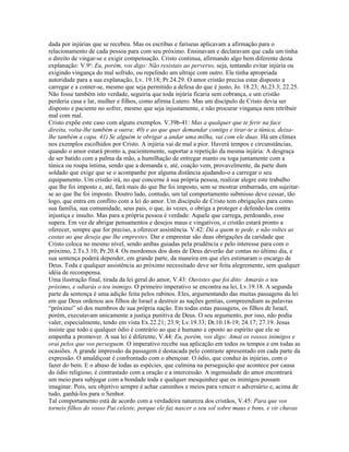 dada por injúrias que se recebeu. Mas os escribas e fariseus aplicavam a afirmação para o
relacionamento de cada pessoa para com seu próximo. Ensinavam e declaravam que cada um tinha
o direito de vingar-se e exigir compensação. Cristo continua, afirmando algo bem diferente desta
explanação: V.9a: Eu, porém, vos digo: Não resistais ao perverso, seja, tentando evitar injúria ou
exigindo vingança do mal sofrido, ou repelindo um ultraje com outro. Ele tinha apropriada
autoridade para a sua explanação, Lv. 19.18; Pr.24.29. O amor cristão precisa estar disposto a
carregar e a conter-se, mesmo que seja permitido a defesa do que é justo, Jo. 18.23; At.23.3; 22.25.
Não fosse também isto verdade, seguiria que toda injúria ficaria sem cobrança, e um cristão
perderia casa e lar, mulher e filhos, como afirma Lutero. Mas um discípulo de Cristo devia ser
disposto e paciente no sofrer, mesmo que seja injustamente, e não procurar vingança nem retribuir
mal com mal.
Cristo expõe este caso com alguns exemplos. V.39b-41: Mas a qualquer que te ferir na face
direita, volta-lhe também a outra; 40) e ao que quer demandar contigo e tirar-te a túnica, deixa-
lhe também a capa. 41) Se alguém te obrigar a andar uma milha, vai com ele duas. Há um clímax
nos exemplos escolhidos por Cristo. A injúria vai de mal a pior. Haverá tempos e circunstâncias,
quando o amor estará pronto a, pacientemente, suportar a repetição da mesma injúria: A desgraça
de ser batido com a palma da mão, a humilhação de entregar manto ou toga juntamente com a
túnica ou roupa íntima, sendo que a demanda e, até, coação vem, provavelmente, da parte dum
soldado que exige que se o acompanhe por alguma distância ajudando-o a carregar o seu
equipamento. Um cristão irá, no que concerne à sua própria pessoa, realizar alegre este trabalho
que lhe foi imposto e, até, fará mais do que lhe foi imposto, sem se mostrar emburrado, em sujeitar-
se ao que lhe foi imposto. Doutro lado, contudo, um tal comportamento submisso deve cessar, tão
logo, que entra em conflito com a lei do amor. Um discípulo de Cristo tem obrigações para como
sua família, sua comunidade, seus pais, o que, às vezes, o obriga a proteger e defende-los contra
injustiça e insulto. Mas para a própria pessoa é verdade: Aquele que carrega, perdoando, esse
supera. Em vez de abrigar pensamentos e desejos maus e vingativos, o cristão estará pronto a
oferecer, sempre que for preciso, a oferecer assistência. V.42: Dá a quem te pede, e não voltes as
costas ao que deseja que lhe emprestes. Dar e emprestar são duas obrigações da caridade que
Cristo coloca no mesmo nível, sendo ambas guiadas pela prudência e pelo interesse para com o
próximo, 2.Ts.3.10; Pr.20.4. Os mordomos dos dons de Deus deverão dar contas no último dia, e
sua sentença poderá depender, em grande parte, da maneira em que eles estimaram o encargo de
Deus. Toda e qualquer assistência ao próximo necessitado deve ser feita alegremente, sem qualquer
idéia de recompensa.
Uma ilustração final, tirada da lei geral do amor, V.43: Ouvistes que foi dito: Amarás o teu
próximo, e odiarás o teu inimigo. O primeiro imperativo se encontra na lei, Lv.19.18. A segunda
parte da sentença é uma adição feita pelos rabinos. Eles, argumentando das muitas passagens da lei
em que Deus ordenou aos filhos de Israel a destruir as nações gentias, compreendiam as palavras
“próximo” só dos membros de sua própria nação. Em todas estas passagens, os filhos de Israel,
porém, executavam unicamente a justiça punitiva de Deus. O seu argumento, por isso, não podia
valer, especialmente, tendo em vista Ex.22.21; 23.9; Lv.19.33; Dt.10.18-19; 24.17; 27.19. Jesus
insiste que todo e qualquer ódio é contrário ao que é humano e oposto ao espírito que ele se
empenha a promover. A sua lei é diferente, V.44: Eu, porém, vos digo: Amai os vossos inimigos e
orai pelos que vos perseguem. O imperativo recebe sua aplicação em todos os tempos e em todas as
ocasiões. A grande impressão da passagem é destacada pelo contraste apresentado em cada parte da
expressão. O amaldiçoar é confrontado com o abençoar. O ódio, que conduz às injúrias, com o
fazer do bem. E o abuso de todas as espécies, que culmina na perseguição que acontece por causa
do ódio religioso, é contrastado com a oração e a intercessão. A ingenuidade do amor encontrará
um meio para subjugar com a bondade toda e qualquer mesquinhez que os inimigos possam
imaginar. Pois, seu objetivo sempre é achar caminhos e meios para vencer o adversário e, acima de
tudo, ganhá-los para o Senhor.
Tal comportamento está de acordo com a verdadeira natureza dos cristãos, V.45: Para que vos
torneis filhos do vosso Pai celeste, porque ele faz nascer o seu sol sobre maus e bons, e vir chuvas
 