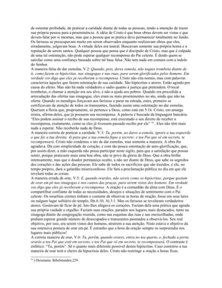 de ostentar probidade, de praticar a caridade diante de todas as pessoas, tendo a intenção de trazer
sua própria pessoa para a proeminência. A idéia de Cristo é que boas obras devem ser vistas e que
devem falar por si mesmas, mas que a pessoa que as pratica deve permanecer totalmente no fundo.
Os fariseus se preocupavam muito em serem observados enquanto realizavam obras que eles,
erradamente, julgavam boas. A virtude deles era teatral. Buscavam somente sua própria honra e a
reputação de serem santos. Qualquer pessoa que pensa que é discípulo de Cristo, mas que é culpada
de uma tal ostentação, não pode esperar qualquer recompensa do Pai celeste. É doido quem se
satisfaz como uma confiança baseada sobre tal base falsa. Não tem nada em comum com a índole
do Senhor.
A maneira falsa de dar esmolas, V.2: Quando, pois, deres esmola, não toques trombeta diante de
ti, como fazem os hipócritas, nas sinagogas e nas ruas, para serem glorificados pelos homens. Em
verdade vos digo que eles já receberam a recompensa. Cristo não cita nomes, mas com palavras
caracteriza àqueles que fazem ostentação de sua caridade. São hipócritas e atores. Estão agindo por
causa do efeito. Mas não há nada verdadeiro e sadio quanto à justiça que pretendem. O tocar
trombetas, o chamar a atenção era seu alvo, e não a ajuda aos pobres. Quando era procedida a
arrecadação das ofertas nas sinagogas, eles eram os mais proeminentes no ato, ainda que não na
oferta. Quando os mendigos forçavam aos fariseus a parar na estrada, estes, primeiro se
certificavam da atenção de todos os transeuntes, fazendo assim uma ostentação no dar esmolas.
Queriam a floria que, propriamente, só pertence a Deus, como está em 5.16. Cristo, em amarga
ironia, afirma deles, que já possuem sua recompensa. A palavra é buscada da linguagem bancária.
“Eles podem assinar o recibo de sua recompensa; está executado o seu direito de receber a
recompensa, exatamente, como se eles já tivessem passado recibo por ele” 54 . Eles não têm mais
nada a esperar. Não receberão nada de Deus.
A maneira correta de praticar a caridade. V.3: Tu, porém, ao dares a esmola, ignore a tua esquerda
o que faz a tua direita; 4) para que a tua esmola fique a secreto: e teu Pai que vê em secreto, te
recompensará. Cristo não condenou o ato de dar esmolas, mas somente a maneira. A obra lhe
agradava. Dá com simplicidade de coração, e com tão pouca ostentação de auto-glorificação, que,
por assim dizer, a mão esquerda não possa participar neste sigilo, para que a satisfação que possas
sentir, porque praticaste mais uma boa obra, não te prive da glória de Deus. Que a obra brilhe
intensamente, mas que o doador permaneça oculto, a não ser diante de Deus, que sabe os segredos
dos corações e das ações das pessoas. Ele sabe de todos os sacrifícios que são trazidos, e ele, no
tempo próprio, dará o galardão misericordioso. Ele fará a proclamação pública no dia em que ele
revelará todas as coisas.
A maneira errada de orar, V.5: E, quando orardes, não sereis como os hipócritas; porque gostam
de orar em pé nas sinagogas e nos cantos das praças, para serem vistos dos homens. Em verdade
vos digo que eles já receberam a recompensa. A oração é a comunhão da alma com Deus. É o
compartilhar confiante de todas as necessidades, desejos e situações de sentimento com o Pai
celeste. Os israelitas crentes tinham o costume de observar as horas de oração, fosse em seus lares
ou nalgum lugar solitário do templo, Dn.6.10; At.3.1. Mas os fariseus se revelaram verdadeiros
atores. Gostavam de ficar de pé. Isto lhes afagava os corações. Faziam dela uma prática que agrada
sua própria vaidade e orgulho. Faziam suas orações, parados nos lugares mais destacados, tanto na
sinagoga diante da congregação reunida, como nas esquinas das ruas e nas encruzilhadas, onde
podiam esperar grande número de desocupados e transeuntes pasmados a observá-los. Seu real
objetivo, por isso, era serem vistos dos homens, atraírem a sua atenção. Nisto estava o objetivo da
sua ostensiva postura de orar em pé. É estranho que a hora da oração sempre os surpreendia nos
lugares mais públicos!
A correta maneira de orar, V.6: Tu, porém, quando orares, entra no teu quarto, e, fechada a porta,
orarás a teu Pai que está em secreto, e teu Pai que vê em secreto, te recompensará. O contraste é
enfático. “Tu, porém”. Sê o quanto mais diferente possível destes hipócritas. Caso contrário a tua
maneira de orar terá o cheiro da hipocrisia deles. Cristo não restringe a oração a horas fixas.
54
     ) Deismann, Bibelstunden,229.
 