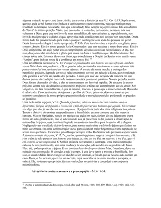 alguma tentação se aproxime dum cristão, para testar e fortalecer sua fé, 1.Co.10.13. Suplicamos,
que nos guie de tal forma e nos induza a caminharmos cautelosamente, para que nenhum mau
resultado da tentação nos acerte, mas que o resultado final sempre seja proveitoso. Isto está dentro
do “livra” da última petição. Visto, que provações e tentações, certamente, ocorrem, nós nos
voltamos a Deus, para que nos livre de suas armadilhas, do seu cativeiro, e, especialmente, nos
livre do maligno que é o diabo, o qual aproveita cada ocasião para nos colocar sob seu poder. Desta
forma tudo foi providenciado para toda e qualquer contingência na vida das pessoas em geral.
Desta forma a doxologia é muito apropriada, V.13b: Pois teu é o reino, e o poder, e a glória, para
sempre. Amém. Ele é o nosso grande Rei e Governador, que tem na alma o nosso bem-estar. Ele é o
Deus onipotente, em cujo poder está o cumprimento de todas as nossas necessidades. A ele, por
isso, desejamos dar toda honra e glória por todos os dons e benefícios que, tão liberalmente, faz
chover sobre nós. Estamos tão certos disso, que concluímos a Oração do Senhor com um fervente
“Amém”, para indicar nossa fé e confiança em nosso Pai. 59
Uma advertência necessária, V. 14: Porque se perdoardes aos homens as suas ofensas, também
vosso Pai celeste vos perdoará; 15) se, porém, não perdoardes aos homens as suas ofensas, tão
pouco vosso Pai vos perdoará as vossas ofensas. A escuta de nossa oração, a outorga dos
benefícios pedidos, depende do nosso relacionamento correto em relação a Deus, que é realizado
pela garantia e certeza do perdão dos pecados. E isto, por sua vez, depende da maneira em que
damos provas da condição correta de nossos corações quanto ao próximo. Nossos pecados contra
Deus foram chamados dívidas, e eles se amontoaram em horrível rapidez. Os pecados de nosso
próximo contra nós são descritos como meros tropeços e faltas no cumprimento do seu dever. Ser
vingativo, em tais circunstâncias, é, por si mesmo, loucura, e prova que a misericórdia de Deus não
é valorizada. Caso, realmente, desejamos o perdão de Deus, primeiro, devemos mostrar que
estamos conscientes da nossa própria pecaminosidade e merecida punição, perdoando os pecados
ao próximo.
Uma lição sobre o jejum, V.16: Quando jejuardes, não vos mostreis contristados como os
hipócritas; porque desfiguram o rosto com o fim de parecer aos homens que jejuam. Em verdade
vos digo que eles já receberam a recompensa. O jejum fazia parte dos ritos religiosos dos judeus.
Tendo o objetivo de mostrar arrependimento e humildade, era um costume que não merecia
censura. Mas os hipócritas, pondo em prática sua ação em tudo, faziam do seu jejum uma outra
forma de auto-glorificação, não só adicionando aos já prescritos na lei judaica a observação de
outros dias de jejum, mas, também fingindo um rosto melancólico para despertar dó e elogios.
Negligenciavam o cuidado diário do rosto, para tornar mais triste o efeito do jejum que faziam no
meio da semana. Era uma demonstração vazia, para alcançar maior hegemonia e uma reputação se
serem mais piedosos. Eles têm o galardão que sempre terão. Do Senhor não precisam esperar nada.
A maneira correta de jejuar, V.17:Tu, porém, quando jejuares, unge a cabeça e lava o rosto; 18)
com o fim de não parecer aos homens que jejuas, e, sim, ao teu Pai em secreto; e teu Pai, que vê
em secreto, te recompensará. O Senhor enfatiza novamente o contraste. Uma mera ostentação
externa de arrependimento, sem uma mudança de coração, não condiz aos seguidores de Jesus.
Eles, até, podem praticar o jejum. É um costume louvável e proveitoso. Mas, fazendo-o, deve ser
evitada toda ostentação. O coração, e não o corpo, é que deve sentir a tristeza e humildade. Por
isso, o usual e diário lavar e ungir-se não devia ser omitido, a fim de que as pessoas não saibam do
caso. Deus, o Pai celeste, que vive em secreto, cuja onisciência examina mentes e corações, o
saberá. Ele, no tempo apropriado, fará as revelações necessárias e concederá a recompensa
misericordiosa.

        Advertência contra a avareza e a preocupação – Mt.6.19-34.



59
  ) Sobre a autenticidade da doxologia, veja Lehre und Wehre, 1918, 408-409; Hom. Gag. 1919, Dez. 567-
568.
 