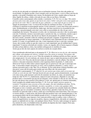 serviço do céu não pode ser misturado com as inclinações terrenas. Estes dois não podem ser
reconciliados. Se alguém escolhe o lucro imundo como seu bem maior, o servir a Deus está fora de
questão, e ele perde a bendição real e eterna. Os discípulos de Cristo, usando todas as forças da
alma, fugirão da cobiça, e darão a devoção de suas vidas ao seu Deus e Salvador.
Conselho contra a preocupação sobre comida e vestimenta, V.25: Por isso vos digo: Não andeis
ansiosos pela vossa vida, quanto ao que haveis de comer e beber; nem pelo vosso corpo quanto ao
que haveis de vestir. Não é a vida mais do que o alimento, e o corpo mais do que as vestes? A
ligação de pensamento é esta: A avareza flui da falta de confiança em Deus. E esta falta de
confiança se manifesta na preocupação ansiosa. Evitai à primeira, e sereis mais fortes para resistir à
outra. Incidentalmente, as advertências, dadas aqui, são mais suscetíveis às circunstâncias dos
discípulos, cuja preocupação seria mais vezes sobre as necessidades da vida, do que com as
estupefação dos tesouros. Não penseis só neles, não vos interesseis com eles e não vos preocupeis
com eles. O alimento, mesmo o necessário para o sustento da vida, e a vestimenta, mesmo a que é
exigida para o aquecimento, não devem ser objetos de preocupação. Os cuidados dividem e
desviam a mente, causando a falta de confiança que precede a negação. O argumento de Cristo vai
do mais importante ao menos importante: A vida natural é mais importante do que o alimento que a
sustém. E o corpo, no qual habitas esta vida, é mais importante do que a veste que o protege.
Acaso, não se pode confiar no que dá o maior ou o mais importante, que ele também dará o menos
importante? A ansiosa solicitude por comida e vestes, em seguida, não só fazem esquecer o Doador
de todas as boas dádivas e dons, mas também enfraquecem os membros do corpo,
Assim que já não são mais capazes de realizar as tarefas da vocação diária.

Uma consideração adicional para os de pequena fé, V. 26: Observai as aves do céu: não semeiam,
não colhem, nem ajuntam em celeiros; contudo vosso Pai celeste as sustenta. Porventura, não
valeis vós muito mais do que as aves? Elas são exemplos de confiança perfeita em Deus, que por
eles sempre provê. As aves realizam, até, menos do que o que se espera das pessoas no prover pelo
futuro, Pr.6.6; 20.4. Para elas não há nem tempo de sementeira e nem de colheita. Elas não têm
celeiros e silos para armazenar alimentos como segurança diante da penúria. E, ainda assim,
observai-as! Fixai os olhos nelas e pensai naquele que as conserva na vida, que se preocupa com
elas. A mesa delas sempre está posta, às vezes, com os melhores alimentos, e, outras, com o
mínimo necessário para a vida. Mas, Ele as alimenta. Se Ele cuida destas criaturas humildes e por
elas provê, acaso não há razões para crerdes que seus filhos não vão carecer pão?
Quão inútil e a preocupação, V. 27: Qual de vós, por ansioso que esteja, pode acrescentar um
côvado ao curso da sua vida? Será que haverá um caso em que, quem,constantemente, se preocupa
com estas coisas, pode alcançar o proveito de aumentar sua altura, ou, antes, em aumentar seu
tempo de vida? Sl.39.5. É, simplesmente, impossível para uma pessoa, afligindo-se com algo,
produzir tanto o crescimento que provém do alimento, como estender os dias de sua vida. Por isso,
por que não deixar estes assuntos à Providência? Cristo, até, aponta para as criaturas inanimadas,
como exemplos do cuidado amável de Deus, V. 28: E por que andais ansiosos quanto ao
vestuário? Considerai como crescem os lírios do campo: eles não trabalham nem fiam. 29) Eu,
contudo, vos afirmo que nem Salomão, em toda a sua glória, se vestiu como qualquer deles.
Preocupar-se com o vestuário, para cobrir a nudez, deve parecer-nos estranho diante dos milhares
de milagres que nos circundam. Considerai, observai bem, aprendei a lição dos lírios, diz ele,
incluindo na expressão todas as flores, sendo que as da Palestina eram muito belas. Elas crescem e
se tornam adultas, e, ainda assim, não fazem nada para produzir uma veste apropriada para si. Em
seu programa diário não há nem trabalho pesado ou leve. A situação exige uma afirmação forte, e
Jesus a dá. Salomão, cujas riquezas e luxo eram proverbiais entre os judeus, como o clímax e o
sumo da magnificência, no auge de sua glória, riqueza e magnificência, não podia ser comparado,
quanto ao esplendor de seu traje, com qualquer desses flores. Na terra, nada consegue ser igual à
rica mistura de cores, à aveludada textura das pétalas de algumas das mais vulgares flores que,
pelos desatentos, são desprezadas como inço
 