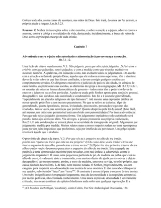Colocai cada dia, assim como ele acontece, nas mãos de Deus. Isto trará, do amor do Pai celeste, a
própria ajuda e resgate, Lm.Jr.3.23.

Resumo: O Senhor dá instruções sobre o dar esmolas, e sobre a oração e o jejum, adverte contra a
avareza, contra a cobiça e os cuidados da vida, destacando, incidentalmente, a busca do reino de
Deus como o principal encargo de cada cristão.


                                                 Capítulo 7


Advertência contra o juízo não autorizado e admoestação à perseverança na oração.
                             Mt.7.1-12.

Uma lição do oitavo mandamento, V.1: Não julgueis, para que não sejais julgados. 2) Pois com o
critério com que julgardes, sereis julgados; e com a medida como que tiverdes medido vos
medirão também. As palavras, em conecção a isto, não excluem todos os julgamentos. De acordo
com a criação e ordem do próprio Deus, aqueles que ele colocou como superiores, têm o direito e
dever de velar sobre os que lhes foram confiados, e devem corrigir qualquer tendência e
comportamento errados. Os dirigentes executivos e judiciais do país ou da cidade, os cabeças de
cada família, os professores nas escolas, as diretorias da igreja e da congregação, Mt.18.15; Gl.6.1,
os votantes de todas as formas democráticas de governo – todos estes têm o poder e o dever de
exercer o juízo em sua esfera particular. A palavra usada pelo Senhor aponta para um juízo pessoal,
desagradável, não caridoso, não autorizado e condenatório. Isto foi e é costume generalizado,
“especialmente em círculos religiosos do tipo farisaico”. Até mesmo uma expressão pública de
nossa opinião pode fluir a um excesso pecaminoso. No que se refere ao caluniar, algo tão
generalizado, quanta ignorância, pressa, leviandade, preconceito, presunção e egoísmo são
revelados, tantas vezes, nas sentenças que profere! Quanto desprezo pela lei do amor! Quão fácil,
até mesmo, um criticismo permissível está envolvido com personalidades! Por isso a advertência:
Para que não sejais julgados da mesma forma. Um julgamento impiedoso e não autorizado será
punido, tanto aqui como no além. Via de regra, a pessoa pronuncia sua própria condenação,
Rm.2.1. E esta condenação se tornará plena na severidade da transgressão original: Julgamento por
julgamento; medida por medida. Muitos relatos maus a nosso respeito podem ser uma recompensa
justa por um juízo impiedoso que proferimos, seja por irreflexão ou por rancor. Um golpe injusto
retornará àquele que o desferiu.

O provérbio do cisco e da trave, V.3: Por que vês tu o argueiro no olho de teu irmão,
porém não reparas na trave que está no teu próprio? 4) Ou como dirás a teu irmão: Deixa-me
tirar o argueiro do teu olho, quando tens a trave no teu? 5) Hipócrita, tira primeiro a trave do teu
olho e então verás claramente para tirar o argueiro do olho de teu irmão. Este exemplo ou
parábola é uma comparação excelente para ressaltar, com real ênfase, a advertência contra o
julgamento impassível. O cisco, uma pequenina partícula de pó, de madeira ou palha, que está no
olho do outro, é realmente visto e comentado, com muitas ofertas de ajuda para remover o objeto
desagradável. Ao mesmo tempo, porém, a trave de madeira, uma tora ou viga, no olho próprio, que
causa nenhum desconforto, é, de fato, nem mesmo notada. O Senhor, propositalmente, usa um
exagero, para imprimir sua admoestação nas mentes de seus ouvintes. E não nos cabe enfraquecer
seu quadro, substituindo “lasca” por “trave”62. O contraste é essencial para o sucesso de seu ensino.
Um roubo insignificante é propagado largamente, mas da desonestidade e da negociata comercial,
por razões políticas, não é tomada conhecimento. Uma única expressão descuidada é severamente
criticada, mas o uso contínuo de epítetos blasfemos anda solto sem qualquer reprovação. E a
62
     ) Cf. Moulton and Milligan, Vocabulary, contra Cofern, The New Archeological Discoveries, 130.
 