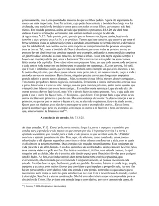 generosamente, isto é, em quantidades maiores do que os filhos pedem. Agora ele argumenta do
menos ao mais importante. Esse Pai celeste, cujo poder benevolente e bondade benfazeja vos foi
declarada, esse modelo de bondade e amor para com todos os seus filhos, certamente, não fará
menos. Em medida generosa, acima de tudo que pedimos e pensamos, Ef.3.20, ele dará boas
dádivas. Com tal afirmação, certamente, não sobrará nenhum vestígio de dúvida.
A regra áurea, V.12: Tudo quanto, pois, quereis que os homens vos façam, assim fazei-o vós
também a eles; porque esta é a lei, e os profetas. Temos aqui um sumário, que envolve em uma só
breve sentença todas as admoestações para a caridade, encontradas no sermão inteiro, e diz tudo o
que foi estabelecido nos escritos sacros com respeito ao comportamento das pessoas umas para
com as outras. Tal, como a bondade de Deus é abundante para com todas as pessoas, assim, as
pessoas devem direcionar sua conduta segundo este exemplo, aplicando-a, numa medida completa
de generosidade, em todas as suas relações, de irmão a irmão. Fosse esta regra seguida sempre, e
haveria no mundo perfeita paz, amor e harmonia.”Ele encerra com estas palavras seus ensinos,
feitos nestes três capítulos. E os reúne todos num pequeno feixe, em que cada um os pode encontrar
e cada um os pode tomar em seu íntimo para os guardar em segurança... E, com certeza, foi sutil,
que Cristo o estabelece assim, que ele não usa nenhum outro exemplo do que a nós mesmos, e no-
lo coloca tão próximo, que não o possa colocar mais perto, isto é, em nosso coração, corpo e vida e
em todos os nossos membros. Desta forma, ninguém precisa correr para longe nem empenhar
grande esforço e custos para o alcançar... Mas, tu mesmo és tua Bíblia, mestre, doutor e pregador...
Tens tantos pregadores, tantos negócios, mercadoria, ferramenta e outros instrumentos em tua casa
e pátio. Isto clama a ti em voz alta: Amigo, usa-me para com teu próximo, assim como querias que
o teu próximo lidasse com o seu bem contigo... E o melhor nesta sentença é, que ele não diz: As
outras pessoas devem fazê-lo a ti, mas: Vós o deveis fazer às outras pessoas. Pois, o que cada um
gosta é que o outro lhe faça o bem... E há alguns... que dizem: Com prazer faria o que devo, se os
outros me fizessem primeiro o que devem. Mas esta sentença diz assim: Tu deves começar a ser o
primeiro, se queres que os outros o façam a ti, ou, se eles não o quiserem, faze-o tu ainda assim...
Quem quer ser piedoso, esse não deve preocupar-se com o exemplo dos outros... Desta forma
poderá acontecer que, pelo teu exemplo, convenças os outros a te fazerem o bem, até mesmo, os
que, anteriormente, te fizeram o mal”63.

                    A conclusão do sermão, Mt. 7.13-25.


As duas estradas, V.13: Entrai pela porta estreita, larga é a porta e espaçoso o caminho que
conduz para a perdição e são muitos os que entram por ela, 14) porque estreita é a porta e
apertado o caminho que conduz para a vida, e são poucos os que acertam com ela. O Senhor
concluiu o sermão propriamente dito. Mas, aqui, ele adiciona, como conclusão, umas poucas
advertências e dá algumas sugestões com vistas a várias ofensas em doutrina e vida, com as quais
os discípulos se podem encontrar. Duas estradas são traçadas resumidamente. Elas conduzem da
vida presente a do além-túmulo. E os dois caminhos são contrastados, sendo cada um descrito pelos
seus marcos visíveis e pelo seu fim. Um destes caminhos é, de fato, uma estrada comum, da qual
ninguém está excluído. Mas ele é estreito, não dando espaço para liberdades frívolas para qualquer
um dos lados. Ao fim, ela conduz através dum porta duma porta estreita e pequena, que,
exteriormente, não tem nada que a recomenda. Comparativamente, só poucos encontram esta
estrada. Está tão deserta, que, facilmente, pode ser perdida. Por outro, há uma avenida larga, ampla,
espaçosa e extensa, com muitos fatores que convidam e que impelem a progredir nela. Ao seu fim
há um portal amplo e convidativo. Mas esta estrada e este portão, com todas as qualidades que a
recomenda, com todos os convites para satisfazer-se no viver livre e desenfreado do mundo, conduz
à destruição. Seu fim é a eterna condenação. Não há uma advertência especial e necessária para os
discípulos de Cristo. Eles evitam esta estrada larga e convidativa, por ser o caminho da carne, do
63
     ) Lutero, 7.609-616 (traduzi do alemão).
 