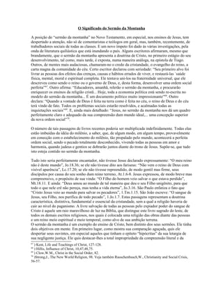 O Significado do Sermão da Montanha

A posição do “sermão da montanha” no Novo Testamento, em especial, nos ensinos de Jesus, tem
despertado a atenção, não só de comentaristas e teólogos em geral, mas, também, recentemente, de
trabalhadores sociais de todas as classes. E um novo ímpeto foi dado às várias investigações, pela
onda de literatura quiliástica que está inundando o país. Alguns escritores afirmaram, mesmo que
brandamente, que o sermão da montanha apresenta a doutrina de Cristo, no primeiro estágio do seu
desenvolvimento, tal como, mais tarde, é exposta, numa maneira análoga, na epístola de Tiago.
Outros, de mentes mais audaciosas, chamaram-no o credo da cristandade, o evangelho do reino, a
carta magna da comunidade do céu. Certo escritor declarou com seriedade: “Seu primeiro alvo foi
livrar as pessoas dos efeitos das crenças, causas e hábitos errados de viver, e restaurá-las `saúde
física, mental, moral e espiritual completa. Ele tentava uni-los na fraternidade universal, que ele
descreveu como sendo o reino ou o governo de Deus, e, desta forma, desenvolver uma ordem social
perfeita”67. Outro afirma: “Educadores, amanhã, relerão o sermão da montanha, e procurarão
enriquecer os ensinos da religião cristã... Hoje, toda a economia política está sendo re-escrita no
modelo do sermão da montanha... É um documento político muito impressionante”68. Outro
declara: “Quando a vontade de Deus é feita na terra como é feita no céu, o reino de Deus e do céu
terá vindo de fato. Todos os problemas sociais estarão resolvidos, e acalmadas todas as
inquietações sociais”69. E, ainda mais detalhado: “Jesus, no sermão da montanha nos dá um quadro
perfeitamente claro e adequado da sua compreensão dum mundo ideal,... uma concepção superior
da nova ordem social”70.

O número de tais passagens de livros recentes poderia ser multiplicada indefinidamente. Todas elas
estão imbuídas da idéia do milênio, a saber, que, de algum modo, em algum tempo, provavelmente
em conecção com o estabelecimento do milênio, tão propalado pelo mundo, acontecerá a perfeita
ordem social, sendo o pecado totalmente desconhecido, vivendo todas as pessoas em amor e
harmonia, quando judeus e gentios se dobrarão juntos diante do trono de Jesus. Supõe-se, que tudo
isto esteja contido no sermão da montanha.

Tudo isto seria perfeitamente encantador, não tivesse Jesus declarado expressamente: “O meu reino
não é deste mundo”, Jo.18.36; se ele não tivesse dito aos fariseus: “Não vem o reino de Deus com
visível aparência”, Lc.17.20; se ele não tivesse repreendido, de modo gentil mas firme, seus
discípulos por causa do seu sonho dum reino terreno, At.1.6-8. Jesus expressou, de modo breve mas
compreensivo, o propósito de sua vinda: “O Filho do homem veio salvar o que estava perdido”,
Mt.18.11. E ainda: “Deus amou ao mundo de tal maneira que deu o seu Filho unigênito, para que
todo o que nele crê não pereça, mas tenha a vida eterna”, Jo.3.16. São Paulo enfatiza o fato que
“Cristo Jesus veio ao mundo para salvar os pecadores”, 1.Tm.1.15. São João escreve: “O sangue de
Jesus, seu Filho, nos purifica de todo pecado”, 1.Jo.1.7. Estas passagens representam a doutrina
característica, distintiva, fundamental e essencial da cristandade, sem a qual a religião haveria de
cair ao nível do paganismo. A livre salvação de todas as pessoas pelo expiador poder do sangue de
Cristo é aquele um raio maravilhoso de luz na Bíblia, que distingue este livro sagrado do leste, de
todos os demais escritos religiosos, nos quais é colocada uma religião das obras diante das pessoas
e um reino meio espiritual e meio temporal, como alvo de sua ambição terrena.
O sermão da montanha é um exemplo do ensino de Cristo, bem distinto dos seus sermões. Ele tinha
dois objetivos em mente. Em primeiro lugar, como mostra sua comparação aguçada, quis ele
despertar seus ouvintes, em especial aqueles que tinham o epíteto “hipócritas” da sua letargia de
sua negligente justiça. Ele quis destacar-lhes a total impropriedade da compreensão literal e da
67
   ) Kent, Life and Teachings of Christ, 127-128.
68
   ) Hillis, Influence of Christ, 10,47,48,75.
69
   ) Clow,W.M., Christ in the Social Order, 82.
70
   )Strong,J., The New World Religion, 98. Veja também Rauschenbusch,W., Christianity and Social Crisis,
56-57.
 