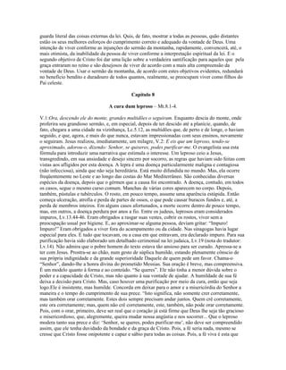 guarda literal das coisas externas da lei. Quis, de fato, mostrar a todas as pessoas, quão distantes
estão os seus melhores esforços do cumprimento correto e adequado da vontade de Deus. Uma
intenção de viver conforme as injunções do sermão da montanha, rapidamente, convencerá, até, o
mais otimista, da inabilidade da pessoa de viver conforme a interpretação espiritual da lei. E o
segundo objetivo de Cristo foi dar uma lição sobre a verdadeira santificação para aqueles que pela
graça entraram no reino e são desejosos de viver de acordo com a mais alta compreensão da
vontade de Deus. Usar o sermão da montanha, de acordo com estes objetivos evidentes, redundará
no benefício bendito e duradouro de todos quantos, realmente, se preocupam viver como filhos do
Pai celeste.

                                            Capítulo 8

                                 A cura dum leproso – Mt.8.1-4.

V.1:Ora, descendo ele do monte, grandes multidões o seguiram. Enquanto descia do monte, onde
proferira seu grandioso sermão, e, em especial, depois de ter descido até a planície, quando, de
fato, chegara a uma cidade na vizinhança, Lc.5.12, as multidões que, de perto e de longe, o haviam
seguido, e que, agora, e mais do que nunca, estavam impressionadas com seus ensinos, novamente
o seguiram. Jesus realizou, imediatamente, um milagre, V.2: E eis que um leproso, tendo-se
aproximado, adorou-o, dizendo: Senhor, se quiseres, podes purificar-me. O evangelista usa esta
fórmula para introduzir uma narrativa que estimula o interesse. Um leproso ceio a Jesus,
transgredindo, em sua ansiedade e desejo sincero por socorro, as regras que haviam sido feitas com
vistas aos afligidos por esta doença. A lepra é uma doença particularmente maligna e contagiosa
(não infecciosa), ainda que não seja hereditária. Está muito difundida no mundo. Mas, ela ocorre
freqüentemente no Leste e ao longo das costas do Mar Mediterrâneo. São conhecidas diversas
espécies da doença, depois que o gérmen que a causa foi encontrado. A doença, contudo, em todos
os casos, segue o mesmo curso comum. Manchas de várias cores aparecem no corpo. Depois,
também, pústulas e tubérculos. O rosto, em pouco tempo, assume uma aparência estúpida. Então
começa ulceração, atrofia e perda de partes de ossos, o que pode causar buracos fundos e, até, a
perda de membros inteiros. Em alguns casos afortunados, a morte ocorre dentro de pouco tempo,
mas, em outros, a doença perdura por anos a fio. Entre os judeus, leprosos eram considerados
impuros, Lv.13.44-46. Eram obrigados a rasgar suas vestes, cobrir os rostos, viver sem a
preocupação usual por higiene. E, ao aproximar-se alguma pessoa, deviam gritar: “Impuro!
Impuro!” Eram obrigados a viver fora do acampamento ou da cidade. Nas sinagogas havia lugar
especial para eles. E tudo que tocavam, ou a casa em que entravam, era declarado impuro. Para sua
purificação havia sido elaborado um detalhado cerimonial na lei judaica, Lv.19 (nota do tradutor:
Lv.14). Não admira que o pobre homem do texto estava tão ansioso para ser curado. Apressa-se a
ter com Jesus. Prostra-se ao chão, num gesto de súplica humilde, estando plenamente cônscio de
sua própria indignidade e da grande superioridade Daquele de quem pede um favor. Chama-o
“Senhor”, dando-lhe a honra divina do prometido Messias. Sua oração é breve, mas compreensiva.
É um modelo quanto à forma e ao conteúdo. “Se queres”. Ele não tinha a menor dúvida sobre o
poder e a capacidade de Cristo, mas não quanto à sua vontade de ajudar. A humildade de sua fé
deixa a decisão para Cristo. Mas, caso houver uma purificação por meio da cura, então que seja
logo.Ele é insistente, mas humilde. Concorda em deixar para o amor e a misericórdia do Senhor a
maneira e o tempo do cumprimento de sua prece. “Isto significa, não somente crer corretamente,
mas também orar corretamente. Estes dois sempre precisam andar juntos. Quem crê corretamente,
este ora corretamente; mas, quem não crê corretamente, este, também, não pode orar corretamente.
Pois, com o orar, primeiro, deve ser real que o coração já está firme que Deus lhe seja tão gracioso
e misericordioso, que, alegremente, queira mudar nossa angústia e nos socorrer... Que o leproso
modera tanto sua prece e diz: ‘Senhor, se queres, podes purificar-me’, não deve ser compreendido
assim, que ele tenha duvidado da bondade e da graça de Cristo. Pois, a fé seria nada, mesmo se
cresse que Cristo fosse onipotente e capaz e sábio para todas as coisas. Pois, a fé viva é esta que
 