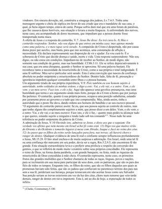 vindouro. Em sincera devoção, até, construíra a sinagoga dos judeus, Lv.7.4-5. Tinha uma
mensagem urgente e cheia de súplica em favor do seu criado que era o mandalete de sua casa, o
qual, já fazia algum tempo, estava de cama. Porque sofria dum mal que era uma foram de paralisia,
que lhe causava dores horríveis, sua situação o levara a muita fraqueza. A enfermidade dos nervos,
neste caso, era acompanhada de dores incomuns, que impediam que a pessoa doente fosse
transportada numa maca.
A oferta de Jesus e a resposta do centurião, V.7: Jesus lhe disse: Eu irei cura-lo. 8) Mas o
centurião respondeu: Senhor, não sou digno de que entres em minha casa; mas apenas manda
como uma palavra, e o meu rapaz será curado. A compaixão de Cristo é despertada, não por causa
duma prece por auxílio, mas basta, para que isto aconteça, uma constatação de aflição e
necessidade. Ele declara expressamente sua disposição de vir e ajudar: Eu vou curá-lo. É a
soberania de Cristo que decide doença e saúde, morte e vida. Uma resposta surpreendente: Não sou
digno, ou não estou em condições. Impediam-no de receber ao Senhor, de modo digno, não
somente sua condição de gentio, mas sua humildade. Cf.Mt.3.11. Ele se refere depreciativamente à
sua casa, que era uma choupana, quando o Senhor se aproxima. Só uma palavra bastará. Ele
reconhece tanto a necessidade da misericórdia de Cristo, como a sua própria e total indignidade. É
uma fé sublime: Meu servo particular será sarado. Esta é uma convicção que nasceu da confiança
absoluta no poder onipotente e misericordioso do Senhor. Doutro lado, falta de fé, presunção e
ignorância impedem qualquer comunhão entre Deus e a pessoa humana.
Um argumento tirado de sua própria experiência, V.9: Pois também eu sou homem sujeito à
autoridade, tenho soldados às minhas ordens, e digo a este: Vai, e ele vai; e a outro: Vem, e ele
vem; e ao meu servo: Faze isto, e ele o faz. Aqui não aparece uma gavolice presunçosa, mas uma
humildade que torna o seu argumento ainda mais forte, porque dá a Cristo a honra que por justiça
lhe pertence. O centurião, quanto à sua própria pessoa, ocupava uma posição subalterna, estando
por juramente preso ao governo e a tudo que isto compreendia. Mas, ainda assim, tinha a
autoridade que o posto lhe dava, dando ordens aos homens do batalhão e ao seu escravo pessoal.
“O argumento do centurião parece assim: Se eu, que sou pessoa sujeita ao controle de outros, mas
que tenho alguns tão completamente sujeitos a mim, que posso dizer a um deles: Vem, e ele vem; e
a outro: Vai, e ele vai; e ao meu escravo: Faze isto, e ele o faz, - quanto mais podes tu alcançar tudo
o que queres, estando sujeito a ninguém e tendo tudo sob teu comando”73. Nisso tudo há uma
referência ao poder onipotente da palavra de Cristo.
A admiração de Jesus, V.10 Ouvindo isto, admirou-se Jesus, e disse aos que o seguiam: Em
verdade vos afirmo que nem mesmo em Israel achei fé como está. 11) Digo-vos que muitos virão
do Oriente e do Ocidente e tomarão lugares à mesa com Abraão, Isaque e Jacó no reino dos céus.
12) Ao passo que os filhos do reino serão lançados para fora, nas trevas; ali haverá choro e
ranger de dentes. Qualquer evidência de uma fé real e confiante sempre influenciou profundamente
a Jesus, Mt.15.28. O fato atual encheu-o de muita surpresa e admiração. Em Israel, onde uma tal fé
ou uma confiança tão marcante em seu poder, devia ser a regra, Rm.3.2;9.5, não encontrara fé tão
grande. Esta situação extraordinária leva-o a proferir uma profecia a respeito da conversão dos
gentios, o que se refletirá de modo muito vexatório sobre seus próprios concidadão. Ele representa
o reino de Deus, na forma duma parábola, a um grande banquete, ou festa, onde as riquezas da
misericórdia de Deus concedidas à mão cheia. O centurião representa, neste caso, os primeiros
frutos das grandes multidões que o Senhor chamaria de todas as raças, línguas, povos e nações,
para se reclinarem em sua mesa para participar de seus dons, com os patriarcas, que são os pais dos
fiéis de todos os tempos. Enquanto isto, os filhos do reino, que são os filhos daqueles aos quais as
promessas haviam sido feitas, que são os judeus que confiavam no parentesco terreno dos pais nas
sem a sua fé, perderiam sua herança, porque teimavam em não aceitar Jesus como seu Salvador.
Sua porção seriam as trevas exteriores em vez da luz dos céus, choro num remorso que veio tarde
demais, ranger de dentes em raiva impotente. Esta é, até ao dia de hoje, a expectação de todos os
infiéis.
73
     ) Clarke, Commentary,5.100.
 