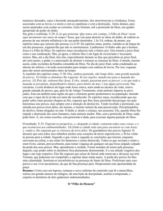 maníacos desnudos, sujos e berrando ameaçadoramente, eles aterrorizavam a vizinhança. Eram,
associados com as trevas e a morte e com as sepulturas e com a destruição, fortes demais, para
serem amarrados com cordas ou correntes. Estes formam, sob a permissão de Deus, um quadro
apropriado do poder do diabo.
Seu grito e confissão, V.29: E eis que gritaram: Que temos nós contigo, ó Filho de Deus! vieste
aqui atormentar-nos antes de tempo? Jesus, que veio para destruir as obras do diabo, de redimir as
pessoas de sua sinistra influência e do seu poder destruidor, 1.Jo.3.8, ordena, de pronto, aos
espíritos maus que saíssem das pessoas, Lc.8.29. Os espíritos maus, porém, valendo-se da língua de
um dos possessos, rogaram-lhe que não os atormentasse. Lembremos: O diabo sabe que o homem
Jesus é o Filho de Deus. Os espíritos maus reconhecem nele o futuro juiz. Eles temem o juízo final
como a sua condenação. Mas, já agora, o inferno lhes é um lugar de excruciante e incessante
tortura. Mas, até o dia final, eles têm, especialmente durante os dias que precedem ao juízo final,
até certo ponto, o poder e a autorização de destruir e torturar as criaturas de Deus. Contudo, mesmo
assim, estão excluídos da bendita comunhão de Deus. No dia do juízo final, serão condenados ao
abismo do inferno, e lá serão acorrentados para sempre com cadeias de trevas. Por isso, rogaram
para não serem atormentados antes do tempo.
A expulsão dos espíritos maus, V.30: Ora, andava pastando, não longe deles, uma grande manada
de porcos. 31) Então os demônios lhe rogaram: Se nos expeles, manda-nos para a manada dos
porcos. 32) Pois ide, ordenou-lhes Jesus. E eles, saindo, passaram para os porcos; e eis que toda a
manada se precipitou, despenhadeiro abaixo, para dentro do mar, e nas águas pereceram. Nas
cercanias, a certa distância do lugar onde Jesus estava, mais ainda ao alcance da visão, estava
grande manada de porcos, que, pela lei do Antigo Testamento, eram animais impuros ao povo
judeu. Esta era também uma região em que o elemento gentio predominava na população, fazendo
com que o rigor da lei já não era mais tão reconhecido. Os espíritos maus, reconhecendo que seu
poder sobre estas pessoas chegara ao fim, rogaram que lhes fosse permitido descarregar sua ação
demoníaca nos porcos, mas sempre com a intenção de destruí-los. Tendo recebido a permissão, sua
entrada nos porcos tirou deles, até mesmo, o instinto natural da auto-preservação. Precipitando0se
do declive, foram afogados no mar. O diabo é, desde o começo, um assassino. Ele, quando Deus lhe
impede a destruição dos seres humanos, mata animais mudos. Mas, sem a permissão de Deus, nada
pode fazer. E, em certas ocasiões, esta permissão é dada, para executar alguma punição de Deus.

O resultado, V.33: Fugiram os porqueiros, e, chegando à cidade, contaram todas estas coisas, e o
que acontecera aos endemoninhados. 34) Então a cidade toda saiu para encontrar-se com Jesus;
e, vendo-o, lhe rogaram que se retirasse da terra deles. Os guardadores dos porcos fugiram. O
desastre que caiu sobre seus rebanhos encheu seus corações de terror supersticioso, e fê-los voltar
às pressas para a cidade. Segundo o que viram e segundo as conclusões que tiraram, enquanto
estiveram na colina, o seu relato foi fantasioso e muito distorcido. Todos os que ouviram o relato e
eram livres, saíram, provavelmente, para tomar vingança de qualquer um que fosso julgado culpado
da perda dos seus porcos. Mas, aprenderam a verdade. Foram tomados de temor pela presença
daquele, cujo poder sobre os demônios fora plenamente demonstrado. E a sua atitude vingativa deu
lugar a um rogo respeitos. Eles lhe rogaram que saísse do litoral onde moravam e deixasse sua terá.
Temiam, que pudessem ser compelidos a suportar dano ainda maior. A perda dos porcos foi-lhes
uma calamidade. Sentiram-se inconfortáveis na presença do Santo de Deus. Preferiram mais seus
porcos e seu viver pecaminoso, do que da Sua presença pura. Desprezaram esta oportunidade da
graça.
Resumo: Cristo cura um leproso, restaura o servo enfermo do centurião cuja fé o maravilhou,
realiza um grande numero de milagres, dá uma lição de discipulado, acalma a tempestade, e
expulsa os demônios de dois gadarenos endemoninhados.

                                      O “Filho do Homem”
 