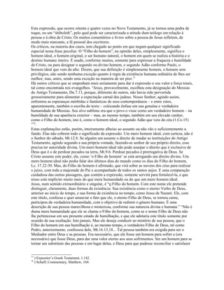 Esta expressão, que ocorre oitenta e quatro vezes no Novo Testamento, já se tornou uma pedra de
toque, ou um “shiboleth”, pelo qual pode ser caracterizada a atitude dum teólogo em relação à
pessoa e à obra de Cristo. Os muitos comentários e livros sobre a pessoa de Jesus refletem, de
modo mais marcante, a fé pessoal dos escritores.
Os críticos, na maioria dos casos, tem chegado ao ponto em que negam qualquer significado
especial nesta frase peculiar. O “Filho do homem”, na opinião deles, simplesmente, significa o
homem ideal, o homem original, o ser humano natural, o homem em quem se realiza a história e o
destino humano inteiro. É usado, conforme muitos, somente para expressar a fraqueza e humildade
de Cristo, ou para designar o segundo ou divino homem, o segundo Adão conforme Paulo, o
homem ideal que vem do alto. Dizem, que sua definição é simplesmente homem, o homem sem
privilégios, não sendo nenhuma exceção quanto à regra da existência humana ordinária de lhes ser
melhor, mas, antes, sendo uma exceção na maneira de ser pior.77
Há outros críticos que se empenham mais seriamente para dar à expressão o seu valor e força totais,
tal como encontrada nos evangelhos. “Jesus, provavelmente, escolheu esta designação do Messias
do Antigo Testamento, Dn.7.13, porque, diferente de outros, não havia sido pervertida
grosseiramente para alimentar a expectação carnal dos judeus. Nosso Senhor, agindo assim,
enfrentou as esperanças mórbidas e fantásticas de seus contemporâneos – e entre estes,
aparentemente, também o escriba do texto – colocando ênfase em sua genuína e verdadeira
humanidade de Messias. Seu alvo sublime era que o povo o visse como um verdadeiro homem – na
humildade de sua aparência exterior – mas, ao mesmo tempo, também em seu elevado caráter,
como o Filho do homem, isto é, como o homem ideal, o segundo Adão que veio do céu (1.Co.15)
”78.
Estas explanações estão, porém, inteiramente alheias ao assunto ou não vão o suficientemente a
fundo. Elas não cobrem todo o significado da expressão. Um mero homem ideal, com certeza, não é
o Senhor do sábado, Mt.12.8. Se alguém um assume o direito de mudar as instituições do Antigo
Testamento, agindo segundo a sua própria vontade, fazendo-se senhor de seu próprio direito, esse
precisa ter autoridade divina. Um mero homem ideal não pode usurpar o direito que é exclusivo de
Deus que é o de perdoar pecados na terra, Mt.9.6. Perdoar pecados é prerrogativa de Deus. Se
Cristo assume este poder, ele, como ‘o Filho do homem’ se está arrogando um direito divino. Um
mero homem ideal não podia falar dos últimos dias do mundo como os dias do Filho do homem,
Lc. 17.22-30. Mas, do Filho do homem é afirmado, que virá sobre as nuvens dos céus para realizar
o juízo, com toda a majestade do Pai e acompanhado de todos os santos anjos. E uma comparação
cuidadosa das outras passagens, que contém a expressão, somente servirá para fortalecê-la, e que
nisso está implícito muito mais do que mera humanidade ou do que um mero homem ideal.
Jesus, num sentido extraordinário e singular, é “o Filho do homem. Com este nome ele pretende
distinguir, claramente, duas formas de existência: Sua existência como o eterno Verbo de Deus,
anterior ao início do tempo, e sua forma de existência no tempo, como Jesus de Nazaré. Ele, com
este título, confessa e quer anunciar o fato que ele, o eterno Filho de Deus, se tornou carne,
participou da verdadeira humanidade, com o objetivo de redimir o gênero humano. É uma
descrição de sua pessoa maravilhosa e misteriosa, conforme sua natureza divina e humana.” “Não é
duma mera humanidade que ele se chama o Filho do homem, como se o nome Filho de Deus não
lhe pertencesse em seu presente estado de humilhação, e que ele adotaria este título somente por
ocasião de sua exaltação. Isto jamais. Mas ele deseja conduzir ao mistério de sua pessoa, que o
Filho do homem em sua humilhação é, ao mesmo tempo, o verdadeiro Filho de Deus, tal como
Pedro, anteriormente, confessou dele, Mt.16.13,18... Tal pessoa também era exigida para ser o
Mediador entre Deus e as pessoas. Era necessário, que ele fosse um homem para sofrer e (era
necessário) que fosse Deus, para dar uma valor eterno aos seus sofrimentos. Ser um homem para se
tornar um substituto das pessoas e em lugar delas, e Deus para que pudesse reconciliar e satisfazer


77
     ) Expositor’s Greek Testament, 1.142.
78
     ) Schaff, Commentary, Matthew, 160.
 