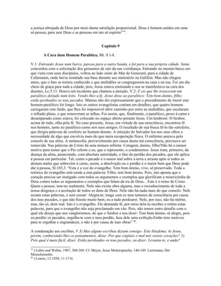 a justiça ultrajada de Deus por meio duma satisfação proporcional. Deus e homem unidos em uma
só pessoa, para unir Deus e as pessoas em um só espírito”79.


                                              Capítulo 9

        A Cura dum Homem Paralítico, Mt. 9.1-8.

V.1: Entrando Jesus num barco, passou para a outra banda, e foi para a sua própria cidade. Jesus
concordou com a solicitação dos gerasenos de sair da sua vizinhança. Entrando no mesmo barco em
que viera com seus discípulos, voltou ao lado oeste do Mar de Genezaré, para a cidade de
Cafarnaum, onde havia instalado sua base durante seu ministério na Galiléia. Mas não chegou
antes, que o fato se tornou conhecido e que multidões se congregassem na casa e na rua. Foi um dia
cheio de graça para toda a cidade, pois, Jesus estava ensinando e seu se manifestava na cura dos
doentes, Lc.5.11. Houve um incidente que chamou a atenção, V.2: E eis que lhe trouxeram um
paralítico deitado num leito. Vendo-lhes a fé, Jesus disse ao paralítico: Tem bom ânimo, filho;
estão perdoados os teus pecados. Mateus não diz expressamente que o procedimento de trazer este
homem paralítico foi longo. Isto os outros evangelistas contam em detalhes, que quatro homens
carregaram este fardo, que lhes foi impossível abrir caminho por entre as multidões, que escalaram
o telhado plano, e que removeram as telhas. Foi assim, que, finalmente, o paralítico, preso à cama e
desamparado como estava, foi colocado no espaço aberto perante Jesus. Um lembrete: O Senhor,
acima de tudo, olha pela fé. No caso presente, Jesus, em virtude de sua onisciência, encontrou fé
nos homens, tanto no paralítico como nos seus amigos. O resultado de sua busca fê-lo tão satisfeito,
que dirigiu palavras de conforto ao homem doente. A intuição do Salvador leu nos seus olhos a
necessidade de algo que envolvia mais do que mera recuperação física. O enfermo ansiava pelo
consolo de sua alma. A melancolia, provavelmente por causa duma má consciência, precisava ser
removida. Nas palavras de Cristo há uma ternura infinita: Coragem; ânimo, filho!Não há o menor
motivo para temer que o Pai celeste e eu, que o represento, o condenemos. Jesus trata, primeiro, da
doença da alma, anunciando, com absoluta autoridade, o fato do perdão dos pecados, que ele aplica
à pessoa em particular. Tal, como o pecado é o maior mal sobre a terra e arrasta após si todos os
demais males que sobrevêm à carne, assim, a absolvição ou o perdão é o maior bem que Deus pode
dar à pessoa, Sl.103,3. “Esta é a voz do evangelho: Tem bom ânimo, vive, sê preservado. Toda a
retórica do evangelho está unida a esta palavra: Filho, tem bom ânimo. Pois, isto aponta que o
coração precisa ser instigado com todos os argumentos e exemplos que glorificam a misericórdia de
Deus contra todos os argumentos e exemplos que falam da ira de Deus... Este é o reino de Cristo.
Quem o possui, tem-no realmente. Nele não existe obra alguma, mas o reconhecimento de toda a
nossa desgraça e a aceitação de todos os dons de Deus. Nele não há nada mais do que consolo. Nele
ecoam estas palavras, e sem cessar: Alegra-te; longe com os teus temores de consciência por causa
dos teus pecados, e que não fizeste muito bem; eu a tudo perdoarei. Nele, por isso, não há mérito,
mas, tão só, dom real. Isto é o evangelho. Ele demanda fé, por meio dela tu recebes e reténs estas
palavras, para que o evangelho não seja proclamado em vão. Pois, não temos outro desafio com o
qual ele deseja que nos vangloriemos, do que o Senhor a nos dizer: Tem bom ânimo, sê alegre, pois
eu perdôo os pecados, orgulha-te com o meu perdão, faze dele uma exibição.Então tens motivos
para te orgulhar e engrandecer, e não é por causa de tuas obras” 80.

A condenação aos escribas, V.3) Mas alguns escribas diziam consigo: Este blasfema. 4) Jesus,
porém, conhecendo-lhes os pensamentos, disse: Por que cogitais o mal nos vossos corações? 5)
Pois qual é mais fácil, dizer: Estão perdoados os teus pecados, ou dizer: Levanta-te, e anda?

79
   ) Lehre und Wehre, 1907, 360-369. Cf. Meyer, Jesus Muttersprache, 140-149. Lietzmann, Der
Menschensohn.
80
   ) Lutero, 12.1920; 11.1716.
 