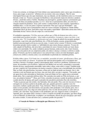 Como era costume, os inimigos de Cristo tinham seus representantes entre o povo que circundava a
Jesus, para reagir, se possível, `influência do seu ensino e dos seus milagres. Não foi uma
interrupção brusca que eles aqui intentaram, mas sua objeção, era tão manifesta como se a tivessem
berrado a toda voz. Trazem a acusação de blasfêmia e uma pretensão ímpia dos direitos e poderes
divinos, proferida contra o Senhor. Desafiam sua prerrogativa, quando expressa corretamente que
o ofício de Deus era perdoar pecados, Lc.5.21. Jesus leu os pensamentos deles, tal como leu a
situação mental do paralítico. Jesus, pelo exame e conhecimento de seus corações, repreendeu a
maldade deles, e a isto ele junta a expressa repreensão: Para que? com que finalidade? – que
pretendeis alcançar com os pensamentos maus em vossos corações? Pergunta-os: Sendo ambos
igualmente fáceis de dizer, qual deles exige mais poder e autoridade? Qual deles atesta mais forte a
autoridade divina? Seria a cura do corpo ou a cura da alma?

O verdadeiro argumento, V.6) Ora, para que saibais que o Filho do homem tem sobre a terra
autoridade para perdoar pecados – disse então ao paralítico: Levanta-te, toma o teu leito, e vai
para tua casa. 7) E, levantando-se, partiu para sua casa. Longe de admitir da sua parte qualquer
presunção, o que teria sido uma blasfêmia, ele, o Filho do homem, assume, propositalmente,
também uma prerrogativa divina na cura do corpo. A maior inclui a menor: O direito e a autoridade
de perdoar pecados inclui o poder e a habilidade de sarar meras doenças corporais. Tivesse ele
sido culpado de blasfêmia, não teria tido a autoridade de curar o homem doente por meio duma
ordem com autoridade. Ele, sendo verdadeira pessoa humana, ainda assim, não é mero homem,
mas, com uma palavra do seu onipotente poder, dá ordens à doença e restaura o enfermo à saúde
plena. O homem, que havia estado preso à sua cama de lona e estava em total desamparo, agora
colocou nos ombros a mesma cama e sai caminhando na plenitude de vitalidade perfeita.

O efeito sobre o povo, V.8) Vendo isto, as multidões, possuídas de temor, glorificaram a Deus, que
dera tal autoridade aos homens. As pessoas não estavam preocupadas com os escrúpulos dos
escribas e fariseus. O milagre, quanto à preocupação deles, resolveu o problema. Encheram-se de
temor, de assombro e de reverência. Aparecera um Médico em seu meio, assumindo e exercendo
direitos divinos, manifestando autoridade, tanto sobre a alma, como sobre o corpo! Também pode
ser que o espírito de Cristo pulsasse em muitos corações e lutasse com a incredulidade dos escribas.
Mas, ao final, eles glorificaram, louvaram, a Deus por ter dado tal poder aos homens. Isto é, não
somente a este um homem que era Jesus, mas, por meio dele, aos que o seguiam. “Este poder, que
até agora havia sido entronada no Santíssimo, como privilégio de Javé, agora estava encarnada
diante deles. Daí a expressão jubilosa deles: Ele concedeu este poder ao Filho do homem, e, por
isso, aos próprios homens”81. Deus, por Cristo, concedeu às pessoas o poder de perdoar pecados. É
o poder peculiar da Igreja, pelo qual os pecados dos pecadores penitentes lhes são remitidos.
“Todas as pessoas que são cristãs e são batizadas, têm este poder. Pois, com isto louvam a Cristo e
carregam em sua boca a palavra do perdão, para que, quando quiserem e quantas vezes for
necessário, tenham o poder para dizer: Veja, (homem), ?Deus te oferece sua graça; presenteia-te
todos os teus pecados; tem bom ânimo, teus pecados estão perdoados. Crê somente; pois, isto é
absolutamente certo. Ou o diga em outras palavras. Esta voz não deverá jamais se calar entre os
cristãos, até o dia final: Teus pecados te são perdoados; por isso, alegra-te muito e consola-te!...
Aprende, pois, que podes falar e ensinar a outros a respeito do perdão dos pecados, que Deus dirige
a nós no Batismo, na absolvição, no púlpito e no sacramento, através do servo da igreja e por meio
de outros cristãos. A estes devemos crer, e achamos perdão dos pecados” 82.

           A Vocação de Mateus e a Recepção que Ofereceu, Mt.9.9-11.



81
     ) Schaff, Commentary, Matthew, 167.
82
     ) Lutero, 11.1722; 13.2442.
 
