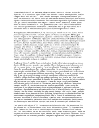 V.9) Partindo Jesus dali, viu um homem, chamado Mateus, sentado na coletoria, e disse-lhe:
Segue-me! Ele se levantou e o seguiu.Tendo Cristo realizada a cura do homem paralítico, deixou a
casa para descer até o mar, Mc.2.13. Pelo caminho, passou pela alfândega de Cafarnaum, que
estava aos cuidados de Levi, filho de Alfeu, que doravante foi chamado Mateus que, cheio de brios,
registra o fato no relato do seu chamamento. Esta coletoria de impostos era lugar de muito trabalho,
visto que a estrada das caravanas entre o Egito e Damasco passava pela cidade. Mateus, porém,
diante do convite característico de Cristo, prontamente acede. Talvez tenha-o conhecido antes,
visto ser difícil que não o tenha ouvido antes. O chamado foi mais do que mero convite. Foi o
arrolamento direto do publicano entre aqueles que estavam mais próximos do Senhor.

A recepção que o publicano ofereceu, V.10) E sucedeu que, estando ele em casa, à mesa, muitos
publicanos e pecadores vieram e tomaram lugares com Jesus e seus discípulos. Mateus, por
iniciativa própria ou por sugestão de Jesus, organizou e ofereceu uma recepção, Mc.2.15; Lc.5.29.
Mas, o fato significativo é: Publicanos e pecadores foram os hóspedes ao lado de Cristo e de seus
discípulos. Segundo o costume oriental, eles estavam reclinados sobre sofás especiais providos com
travesseiros. Estavam presente vintenas, possivelmente centenas, todos eles dos humildes e
socialmente excluídos da cidade, ou seja, aqueles que os fariseus haviam excomungado das
sinagogas. Estes últimos se ofenderam, V.11) Ora, vendo isto os fariseus, perguntavam aos
discípulos: Por que come o vosso Mestre com os publicanos e pecadores? Eles consideraram toda
esta recepção como algo escandaloso. Faltava-lhes, porém, a coragem de se dirigir diretamente a
Cristo sobre o assunto, esperando, ao mesmo tempo, conseguir afastar os discípulos do Mestre.
Jesus, o amigo dos pecadores, é pedra de tropeço a todos os corações presunçosos e vaidosos.
Acham o comportamento do Senhor, como cheirando à sarjeta, e criticam severamente aos que
seguem suas instruções na busca de pecadores.

A defesa de Cristo, V.12) Mas Jesus, ouvindo, disse: Os sãos não precisam de médico, e, sim, os
doentes. 13) Ide, porém, e aprendei o que significa: Misericórdia quero, e não holocaustos; pois
não vim chamar justos, e, sim, pecadores ( ao arrependimento). Jesus ouviu as murmurações e
chama dos acusadores à conta. Para explanar sua conduta, cita um provérbio, que, ao mesmo
tempo, contém a posição deles. Um médico, é normal, tem seu campo de ação entre os doentes, ou
entre aqueles que sentem a necessidade de seus serviços. Os sadios, ou os que se enganam com a
idéia de que esteja em perfeita saúde, resistem à sugestão dum médico para eles.Cristo é o
verdadeiro médico das almas. Aquele que está espiritualmente bem, ou seja, que é justo e perfeito,
e sem pecado, não sente a necessidade do Salvador dos pecadores. Ainda que não haja pessoa justa
sobre a terra, que, com justiça, possa pertencer à classe dos justos, a grande maioria alega
perfeição, uma justiça perfeita, para si. Não desejam nada com Jesus, o Redentor. Somente os
mansos e humildes de coração, que sentem seu pecado e sua maldição, vêm ao Amigo dos
pecadores e da sua mão aceitam a cura. Jesus recorda aos fariseus, os quais, provavelmente,
entenderam a dedução buscada na palavra do profeta Os.6.6. Misericórdia vem antes de sacrifícios.
Qualquer culto dos lábios e sacrifícios das mãos, ou seja, qualquer culto exterior e toda e qualquer
ortodoxia morta, é uma abominação diante do Senhor. Agrada-lhe um coração misericordioso, que
manifesta sua compaixão em obras de misericórdia. Mas os fariseus de todos os tempos nunca
sentiram a necessidade da misericórdia de Deus, e, por isso, nunca sentiram sua sublime doçura.
Eles, por esta mesma razão, não sentem misericórdia para com seus semelhantes. Todos quantos
são chamados pelo nome de Jesus, precisam estar plenos de entusiasmo pela missão de Jesus.

Uma questão sobre o jejum, V.14) Vieram depois os discípulos de João, e lhe perguntaram: Por
que jejuamos nós e os fariseus (muitas vezes), e teus discípulos não jejuam? 15) Respondeu-lhes
Jesus: Podem acaso estar tristes os convidados para o casamento, enquanto o noivo está com
eles? Dias virão, contudo, em que lhes será tirado o noivo, e nesses dias hão de jejuar. Calados em
um ponto, os fariseus atacam noutro. Agora, apoiados por alguns discípulos de João Batista. Todos
eles rigorosos em seu ascetismo, guardando, com penosa regularidade, todos os jejuns prescritos,
 