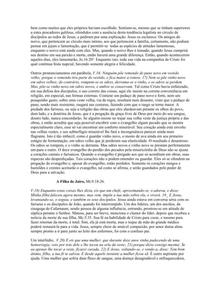 bem como muitos que eles próprios haviam escolhido. Sentiam-se, mesmo que se tinham superiores
a estes pescadores galileus, ofendidos com a ausência desta tendência legalista no círculo de
discípulos ao redor de Jesus, e pediram por uma explicação. Jesus os esclarece: Os amigos do
noivo, que pertencem ao círculo mais íntimo, aos que pertencem a família, certamente, não podiam
pensar em jejum e lamentação, que é permitir-se todas as espécies de atitudes lamentosas,
enquanto o noivo está ainda com eles. Mas, quando o noivo lhes é tomado, quando Jesus cumprirá
seu destino em sua paixão e morte, então haverá uma grande diferença. Então, quando acontecerem
aqueles dias, eles lamentarão, Jo.16.20a. Enquanto isto, toda sua vida na companhia de Cristo foi
qual contínua festa nupcial, havendo somente alegria e felicidade.

Outros pronunciamentos em parábola, V.16: Ninguém põe remendo de pano novo em vestido
velho; porque o remendo tira parte do vestido, e fica maior a rotura. 17) Nem se põe vinho novo
em odres velhos; do contrário, rompem-se os odres, derrama-se o vinho, e os odres se perdem.
Mas, põe-se vinho novo em odres novos, e ambos se conservam. Tal como Cristo havia enfatizado,
em sua defesa dos discípulos, o uso correto das coisas, aqui ele insiste na correta conveniência em
religião, em especial, nas formas externas. Costurar um pedaço de pano novo e forte, nem um
pouquinho gasto, sobre uma veste velha, via de regra, resultará num desastre, visto que o pedaço de
pano, sendo mais resistente, rasgará nas costuras, fazendo com que o rasgo se torne maior. A
piedade dos fariseus, ou seja a religião das obras que eles alardeavam perante os olhos do povo,
dum lado, e a doutrina de Jesus, que é a pregação da graça livre de Deus por meio do seu sangue,
doutro lado, nunca concordarão. Se alguém insiste no trajar sua velha veste da justiça própria e das
obras, e então acredita que seja possível encobrir com o evangelho algum pecado que se mostra
especialmente claro, esse só vai encontrar um conforto miserável. Seu coração ainda está envolto
nas velhas vestes, e seu subterfúgio miserável lhe fará a incongruência parecer ainda mais
flagrante. Isto é tão imbecil, como é guardar vinho novo, o mosto de uva ainda em seu primeiro
estágio de fermentação, em odres velho que já perderam sua elasticidade. O resultado é desastroso.
Os odres se rompem, e o vinho se derrama. Mas odres novos e vinho novo se prestam perfeitamente
um para o outro. O doce evangelho do perdão dos pecados pela misericórdia de Deus não se ajusta
a corações carnais e farisaicos. Quando o evangelho é pregado aos que só acreditam em obras, suas
riquezas são desperdiçadas. Tais corações não o podem entender ou guardar. Eles só se ofendem na
pregação do evangelho e, apesar do evangelho, estão perdidos. Somente os corações meigos e
humildes e crentes aceitarão o evangelho, tal como se afirma, e serão guardados pelo poder de
Deus para a salvação.

                A Filha de Jairo, Mt.9.18-26.

V.18) Enquanto estas coisas lhes dizia, eis que um chefe, aproximando-se, o adorou, e disse:
Minha filha faleceu agora mesmo; mas vem, impõe a tua mão sobre ela, e viverá. 19_ E Jesus,
levantando-se, o seguia, e também os seus discípulos. Jesus ainda estava em conversa séria com os
fariseus e os discípulos de João, quando foi interrompido. Um dos líderes, um dos anciãos, da
sinagoga de Cafarnaum, sendo pessoa de alguma influência, entrando, prostrou-se em atitude de
súplica perante o Senhor. Mateus, para ser breve, menciona o clamor do líder, depois que recebeu a
notícia da morte de sua filha, Mc.5.35. Sua fé na habilidade de Cristo para curar, e mesmo para
fazer retornar da morte, é total. Sim, ela já está morta, mas o toque da mão do grande médico
poderá restaurá-la para a vida. Jesus, sempre cheio de amável compaixão, por amor duma alma
sempre pronto a ir para junto ao leito dos enfermos, foi com o confuso pai.

Um interlúdio, V.20) E eis que uma mulher, que durante doze anos vinha padecendo de uma
hemorragia, veio por trás dele e lhe tocou na orla da veste; 21) porque dizia consigo mesma: Se
eu apenas lhe tocar a veste, ficarei curada. 22) E Jesus, voltando-se, e vendo-a, disse: Tem bom
ânimo, filha, a tua fé te salvou. E desde aquele instante a mulher ficou sã. É outro aspirante por
ajuda. Uma mulher que sofria dum fluxo de sangue, uma doença desagradável e enfraquecedora,
 