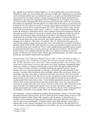 que, segundo as leis levíticas, a tornara impura, Lv.15, que já gastara todos os seus bens na busca
infrutífera de saúde. Ela veio por detrás dele, motivado, em parte, pela vergonha de ser uma impura
e pelo sentimento enfermo que sua condição lhe causava, e, em parte, por humildade.Ela desejava
tocar só na orla do seu manto, somente o exterior das quatro borlas de enfeite, para lembrar os
mandamentos, que Jesus usava legalmente, Nm.15.38. Baseada em sua fé simples, tinha a firme
convicção no poder onipotente dele, de que um mero toque bastaria para sará-la. Em sua ação não
havia malícia ou superstição. Somente uma fé viva e forte podia ter tal certeza, que um mero toque
na borda da veste iria restaurá-la à saúde. Ao mesmo tempo, esperava permanecer oculta na densa
multidão que se acotovelava ao redor do Senhor, Mc.5.30-32. Mas Jesus sentiu o toque, tão bem
como soube da sua presença e desejo sincero. Voltou-se, e vendo-a, acrescentou ao milagre que
acabara de acontecer a confortadora certeza. Todo e qualquer temor precisa desaparecer diante de
suas palavras amáveis, diante do seu tom de voz meigo, a soar em cadência ritmada. Ela, pela fé,
entrara no relacionamento íntimo e honrado de ser sua filha. E esta mesma fé recebeu dele o
cumprimento do seu desejo. Ela já é uma mulher sadia. Jesus destaca a fé desta mulher diante do
povo, da mesma forma como achou necessário, pelo mesmo momento, a encorajar o chefe da
sinagoga com as palavras: “Não temas, crê somente”, Mc.5.26. “Desta forma vês o que é a fé e
como ela age, quando se apega à pessoa de Cristo. Este é um coração que o considera seu Senhor e
Salvador, sendo o Filho de Deus, pelo qual Deus se revela e nos prometeu sua graça, que para ele e
por meio dele deseja ouvir e ajudar-nos. Este é o culto verdadeiramente espiritual e eterno, quando
o coração participa de Cristo e o invoca, mesmo que não diga uma só palavra, e lhe dá a honra
devida. Crê que é seu verdadeiro Salvador que sabe e ouve, inclusive, os desejos secretos do
coração. Ele lhe prova seu socorro e poder, mesmo que, momentaneamente e de modo exterior, não
permita que seja sentido e tratado como nós julgamos”83.

Na casa de Jairo, V.23) Tendo Jesus chegado à casa do chefe, e vendo os tocadores da flauta, e o
povo em alvoroço, disse: 24) Retirai-vos, porque não está morta a menina, mas dorme. E riam-se
dele. 25) Mas, afastando o povo, entrou Jesus, tomou a menina pela mão, e ela se levantou. 26) E
a fama deste acontecimento correu por toda aquela terra. Jesus, certamente, despendendo algum
tempo com a mulher, se atrasou no caminho para a casa do chefe. Mas agora, estando diante da
casa e vendo os tocadores de flauta e a multidão barulhenta da carpideiras que já se haviam
reunido, mais com o desejo de participar no alimento e nas bebidas que eram oferecidos nestas
ocasiões, e, ouvindo a forte lamento da confusa multidão, ordenou-lhes com firmeza: Retirai-vos;
ide embora; aqui não é vosso lugar. A menina não está morta, ma só dorme. Para Cristo ela não
estava sob o poder final da morte. Para ele seu ser sem vida mostrava só uma menina que dorme. A
morte de todos os fiéis é mero e breve sono no leito da sepultura, do qual haverá um glorioso
acordar quando Deus reunirá alma e corpo. “Assim também aprendemos a encarar a nossa própria
morte de modo correto, para que não nos apavoremos diante dela, como o faz a descrença. Em
Cristo ela, na verdade, não é uma morte mas um sono breve, lindo e doce. Nele, libertos da miséria
atual, do pecado e da verdadeira preocupação e temor da morte, repousamos, seguros e sem
qualquer preocupação, por um breve momento, como num leito, até que venha o tempo quando ele
nos acordará e, com todos os seus queridos filhos, nos chamará à glória e alegria eterna”84.

O rir debochado, a chacota zombeteira da multidão não desanimaram o Senhor. Com a casa limpa
da presença detestável destas pessoas, ele foi ao quarto da morta, levando consigo os pais e os três
discípulos prediletos, Pedro, Tiago e João. Segurou a mão da menina, e ordenou-lhe que se
levantasse. Neste momento um corpo que fora reclamado como posse pela morte, foi restituído à
vida em todas as suas manifestações. A menina se pôde erguer, pôde caminhar, comer, beber, e
realizar todos os atos comuns a uma pessoa viva. Cristo, como a fonte da vida, pode devolver à
vida, até mesmo, os que já foram subjugados ao cruel ceifeiro. Ele, com sua voz humana, levantou

83
     ) Lutero, 11.1857.
84
     ) Lutero, 11.1865.
 