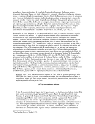 conselhos e planos dos inimigos de Israel não ficariam de pé mas que, finalmente, seriam
totalmente frustrados. Dando este sinal, o Senhor teve em mente o Israel espiritual e seus inimigos,
sendo o resgate a redenção conseguida pelo Messias. Diante do Deus eterno, o espaço de setecentos
anos é como a vigília da noite. Agora o sinal será dado e a profecia seria cumprida.A virgem, não
qualquer uma das virgens, mas aquela designada e escolhida por Deus, estando grávida, estava no
tempo de dar à luz um filho. E eles, não só seus pais, mas os homens e o povo que o conheceriam,
em especial, os que aceitaram sua salvação, chamariam seu nome Emanuel: Deus conosco. Estas
palavras se cumpriram no filho de Maria. Seu filho é o próprio Deus. Em sua pessoa o próprio
Deus forte, o Senhor onipotente, está conosco, não conforme sua justiça condenatória, mas
conforme sua bondade amável e suas ternas misericórdias, Jr.9.6;Jô.1.1,14; 1 Tm.3.16.

O resultado da visão Angélica, V. 24: Despertado José do sono, fez como lhe ordenara o anjo do
Senhor, e recebeu sua mulher. Tão logo que acordou do sono, esteve imediata e decididamente
ativo e começou a pôr em prática as instruções divinas. Conduziu Maria para casa como sua
esposa. Celebrou o noivado com todas as cerimônias costumeiras dos judeus. Aquela que era sua
mulher pelo noivado, recebeu agora esta posição aos olhos de todos. Mas o casamento não foi
consumado nesta ocasião, V.25: Contudo, não a conheceu, enquanto ela não deu à luz um filho, a
quem pôs o nome de Jesus. José não consumou as relações naturais do casamento com Maria, até
que nasceu seu filho, o Messias prometido. É questão discutível, se Maria e José alguma vez
viveram juntos no relacionamento conjugal e se geraram filhos. Teólogos da igreja católica e
muitos comentaristas protestantes argumentam, com muito ânimo, que o primogênito de Maria foi
seu único filho. Alguns asseguraram com um dos pais da igreja, que os “irmãos” de Jesus, citados
em várias passagens, Mt.12.46;13;55;Mc;3;31;Lc.8.19; Jô.2. 12; 7.5; At.1.14; Gl.1.14, eram os
primos do Senhor, os filhos de Alfeu, irmão de José e de Maria, a mulher de Alfeu, e cunhada (não
irmã) da mãe do Senhor. Outro mantiveram que eles eram os meio-irmãos de Jesus, nascidos a
José dum casamento anterior. Na verdade, a questão é de somenos importância e não consegue ter
significado doutrinário. Não foi por razões históricas, exegéticas ou dogmáticas, mas tão só por
motivos de reverência, que homens se sentiram movidos a insistir no alegado fato da perpétua
virgindade de Maria.9 O evangelista conclui a narrativa, afirmando que José pôs o nome de Jesus ao
filho de Maria, seguindo, assim, a ordem divina, assumindo a paternidade legal da criança e,
incidentalmente, expressando sua esperançosa crença no Salvador da humanidade.

       Sumário: Jesus Cristo, o Filho e herdeiro legítimo de Davi, além do qual sua genealogia pode
       ser traçada até Abraão, o pai dos fiéis de todos os tempos, foi concebido e nasceu de Maria, a
       virgem mãe, depois que José, seu pai adotivo, fora instruído por meio duma ,maravilhosa visão
       angélica quanto à intervenção de Deus.

                                           O Nascimento duma Virgem



       O fato do nascimento duma virgem não foi questionado e as doutrinas consoladoras tiradas dela
       eram aceitas universalmente, por quase XVIII séculos, depois da ascensão de Cristo e da
       fundação da igreja cristã. As palavras do Credo Apostólico: “Concebido pelo Espírito Santo,
       nasceu da virgem Maria” eram confessadas e cridas em toda a igreja cristã. Mas a era do
       racionalismo ou de crer somente o que a razão admite como verdade, trouxe uma nova
       concepção de criticismo bíblico e causou destruição em nossa doutrina. Certo crítico atacou a
       idéia duma origem sobrenatural de Jesus e tentou achar uma explanação natural para o caso.
       Outro declarou que José foi o pai de Jesus. Um terceiro, calmamente, tratou as histórias da
       natividade de Cristo como mitos. Agindo assim, o relato inteiro da Bíblia foi, rapidamente,

9
    Veja Schaller, Book of Books, § 276.
 