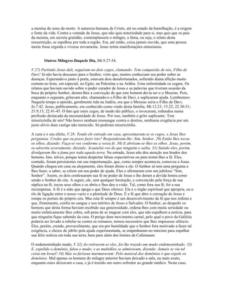 a menina do sono da morte. A natureza humana de Cristo, até no estado da humilhação, é a origem
e fonte da vida. Contra a vontade de Jesus, que não quis notoriedade para si, mas quis que os pais
da menina, em secreta gratidão, contemplassem o milagre, a fama, ou seja, o relato desta
ressurreição, se espalhou por toda a região. Era, até então, coisa jamais ouvida, que uma pessoa
morta fosse erguida e vivesse novamente. Jesus temia manifestações entusiastas.


       Outros Milagres Daquele Dia, Mt.9.27-34.

V.27) Partindo Jesus dali, seguiram-no dois cegos, clamando: Tem compaixão de nós, Filho de
Davi! Já não havia descanso para o Senhor, visto que, muitos conheciam seu poder sobre as
doenças. Esperando-o junto à porta, estavam dois desafortunados, sofrendo duma aflição muito
comum no leste, em especial, no Egito, na Palestina e na Arábia. Uma enfermidade os cegara. Os
relatos que haviam ouvido sobre o poder curador de Jesus e as palavras que tiveram ocasião da
boca do próprio Senhor, deram-lhes a convicção de que este homem devia ser o o Messias. Pois,
enquanto o seguiam, gritavam alto, chamando-o o Filho de Davi, e suplicaram ajuda. Lembremos:
Naquele tempo a opinião, geralmente tida na Judéia, era que o Messias seria o Filho de Davi,
Jo.7.42. Jesus, publicamente, era conhecido como vindo desta família, Mt.12.23; 15.22; 22.30-31;
21.9,15; 22.41-45. O fato que estes cegos, de modo tão público, o invocaram, redundou numa
profissão destacada da messianidade de Jesus. Por isso, também o grito suplicante: Tem
misericórdia de nós! Não houve nenhum resmungar contra o destino, nenhuma exigência por um
justo alívio dum castigo não merecido. Só pediram misericórdia.

A cura e o seu efeito, V.28: Tendo ele entrado em casa, aproximaram-se os cegos, e Jesus lhes
perguntou: Credes que eu posso fazer isto? Responderam-lhe: Sim, Senhor. 29) Então lhes tocou
os olhos, dizendo: Faça-se vos conforme a vossa fé. 30) E abriram-se-lhes os olhos. Jesus, porém,
os advertiu severamente, dizendo: Acautelai-vos de que ninguém o saiba. 31) Saindo eles, porém,
divulgaram-lhe a fama por toda aquela terra. Na estrada, Jesus não deu atenção aos brados dos
homens. Isto, talvez, porque temia despertar falsas expectativas ou para testar-lhes a fé. Eles,
contudo, foram persistentes em sua importunação, que, como sempre acontecia, comoveu a Jesus.
Quando chegou em casa ou alojamento, eles foram direto a ele. O Senhor só tem uma pergunta a
lhes fazer, a saber, se crêem em seu poder de ajuda. Eles o afirmaram com um jubiloso “Sim,
Senhor”. Assim, os dois confessaram sua fé no poder de Jesus e lhe deram a devida honra como
sendo o Senhor do céu. A seguir, ele, sem qualquer hesitação, e convencido pela força de sua
súplica na fé, tocou seus olhos e os abriu e lhes deu a visão. Tal, como fora sua fé, foi a sua
recompensa. A fé é a mão que apega o que Deus oferece. Ela é o órgão espiritual que apropria, ou o
elo de ligação entre o nosso vazio e a plenitude de Deus. É a fé que abre o coroação de Jesus e
rompe os portais do próprio céu. Mas esta fé sempre é um desenvolvimento da fé que nos redime e
que, firmemente, confia no sangue e nos méritos de Jesus o Salvador. O Senhor, ao despedir os
homens que desta forma haviam recebido sua generosidade, ordena-lhes com muita seriedade ou
muito enfaticamente lhes cobra, sob pena de se magoar com eles, que não espalhem a notícia, para
que ninguém fique sabendo da cura. O perigo dum movimento carnal, pelo qual o povo da Galiléia
poderia ser levado a rebelar-se contra os romanos, tornou necessário que lhes impusesse silêncio.
Eles, porém, crendo, provavelmente, que era por humildade que o Senhor fora motivado a fazer tal
exigência, e cheios de júbilo pela ajuda experimentada, se empenharam no máximo para espalhar
sua feliz notícia em toda sua terra, bem para além dos limites de Cafarnaum.

O endemoninhado mudo, V.32) Ao retirarem-se eles, foi-lhe trazido um mudo endemoninhado. 33)
E, expelido o demônio, falou o mudo; e as multidões se admiravam, dizendo: Jamais se viu tal
coisa em Israel! 34) Mas os fariseus murmuravam: Pelo maioral dos demônios é que expele os
demônios. Mal apenas os homens do milagre anterior haviam deixado a sala, ou mais exato,
enquanto estes deixavam a casa, e já é trazido um outro sofredor ao grande médico. Neste caso,
 