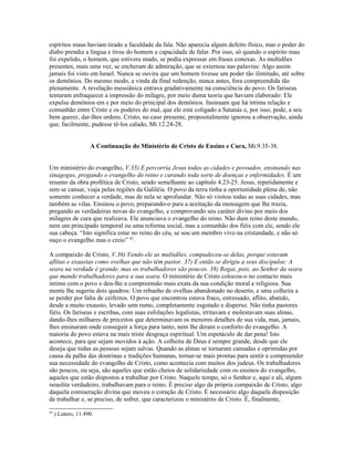 espíritos maus haviam tirado a faculdade da fala. Não aparecia algum defeito físico, mas o poder do
diabo prendia a língua e tirou do homem a capacidade de falar. Por isso, só quando o espírito mau
foi expelido, o homem, que estivera mudo, se podia expressar em frases conexas. As multidões
presentes, mais uma vez, se encheram de admiração, que se externou nas palavras: Algo assim
jamais foi visto em Israel. Nunca se ouvira que um homem tivesse um poder tão ilimitado, até sobre
os demônios. Do mesmo modo, a vinda da final redenção, nunca antes, fora compreendida tão
plenamente. A revelação messiânica entrava gradativamente na consciência do povo. Os fariseus
tentaram enfraquecer a impressão do milagre, por meio duma teoria que haviam elaborado: Ele
expulsa demônios em e por meio do principal dos demônios. Insinuam que há íntima relação e
comunhão entre Cristo e os poderes do mal, que ele está coligado a Satanás e, por isso, pode, a seu
bem querer, dar-lhes ordens. Cristo, no caso presente, propositalmente ignorou a observação, ainda
que, facilmente, pudesse tê-los calado, Mt.12.24-28.


                    A Continuação do Ministério de Cristo de Ensino e Cura, Mt.9.35-38.


Um ministério do evangelho, V.35) E percorria Jesus todas as cidades e povoados, ensinando nas
sinagogas, pregando o evangelho do reino e curando toda sorte de doenças e enfermidades. É um
resumo da obra profética de Cristo, sendo semelhante ao capítulo 4.23-25. Jesus, repetidamente e
sem se cansar, viaja pelas regiões da Galiléia. O povo da terra tinha a oportunidade plena de, não
somente conhecer a verdade, mas de nela se aprofundar. Não só visitou todas as suas cidades, mas
também as vilas. Ensinou o povo, preparando-o para a aceitação da mensagem que lhe trazia,
pregando as verdadeiras novas do evangelho, e comprovando seu caráter divino por meio dos
milagres de cura que realizava. Ele anunciava o evangelho do reino. Não dum reino deste mundo,
nem um principado temporal ou uma reforma social, mas a comunhão dos fiéis com ele, sendo ele
sua cabeça. “Isto significa estar no reino do céu, se sou um membro vivo na cristandade, e não só
ouço o evangelho mas o creio” 85.

A compaixão de Cristo, V.36) Vendo ele as multidões, compadeceu-se delas, porque estavam
aflitas e exaustas como ovelhas que não têm pastor. 37) E então se dirigiu a seus discípulos: A
seara na verdade é grande, mas os trabalhadores são poucos. 38) Rogai, pois, ao Senhor da seara
que mande trabalhadores para a sua seara. O ministério de Cristo colocou-o no contacto mais
íntimo com o povo e deu-lhe a compreensão mais exata da sua condição moral e religiosa. Sua
mente lhe sugeriu dois quadros: Um rebanho de ovelhas abandonado no deserto, e uma colheita a
se perder por falta de ceifeiros. O povo que encontrou estava fraco, estressado, aflito, abatido,
desde a muito exausto, levado sem rumo, completamente esgotado e disperso. Não tinha pastores
fiéis. Os fariseus e escribas, com suas esfolações legalistas, irritavam e molestavam suas almas,
dando-lhes milhares de preceitos que determinavam os menores detalhes de sua vida, mas, jamais,
lhes ensinaram onde conseguir a força para tanto, nem lhe deram o conforto do evangelho. A
maioria do povo estava na mais triste desgraça espiritual. Um espetáculo de dar pena! Isto
acontece, para que sejam movidos à ação. A colheita de Deus é sempre grande, desde que ele
deseja que todas as pessoas sejam salvas. Quando as almas se tornaram cansadas e oprimidas por
causa da palha das doutrinas e tradições humanas, tornar-se mais prontas para sentir e compreender
sua necessidade do evangelho de Cristo, como acontecia com muitos dos judeus. Os trabalhadores
são poucos, ou seja, são aqueles que estão cheios de solidariedade com os ensinos do evangelho,
aqueles que estão dispostos a trabalhar por Cristo. Naquele tempo, só o Senhor e, aqui e ali, algum
israelita verdadeiro, trabalhavam para o reino. É preciso algo da própria compaixão de Cristo, algo
daquela comiseração divina que moveu o coração de Cristo. É necessário algo daquela disposição
de trabalhar e, se preciso, de sofrer, que caracterizou o ministério de Cristo. É, finalmente,
85
     ) Lutero, 11.490.
 