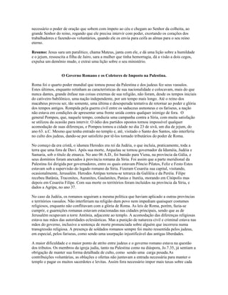 necessário o poder de oração que sobem com ímpeto ao céu e chegam ao Senhor da colheita, ao
grande Senhor do reino, rogando que ele precisa intervir com poder, exortando os corações dos
trabalhadores e fazendo-os voluntários, quando ele os envia para ceifa as almas para o seu reino
eterno.

Resumo: Jesus sara um paralítico, chama Mateus, janta com ele, e dá uma lição sobre a humildade
e o jejum, ressuscita a filha de Jairo, sara a mulher que tinha hemorragia, dá a visão a dois cegos,
expulsa um demônio mudo, e extrai uma lição sobre o seu ministério.


                  O Governo Romano e os Coletores de Imposto na Palestina.

Roma foi o quarto poder mundial que tomou posse da Palestina e dos judeus fez seus vassalos.
Estes últimos, enquanto retinham as características de sua nacionalidade e colocavam, mais do que
nunca dantes, grande ênfase nas coisas externas de sua religião, não foram, desde os tempos iniciais
do cativeiro babilônico, uma nação independente, por um tempo mais longo. Até o reino dos
macabeus provou ser, tão somente, uma última e desesperada tentativa de retornar ao poder e glória
dos tempos antigos. Rompida pela guerra civil entre os saduceus asmoneus e os fariseus, a nação
não estava em condições de apresentar uma frente unida contra qualquer inimigo de fora. O
general Pompeu, que, naquele tempo, conduzia uma campanha contra a Síria, com muita satisfação
se utilizou da ocasião para intervir. O ódio dos partidos opostos tornou impossível qualquer
acomodação de suas diferenças, e Pompeu tomou a cidade no dia 23 de sivã, um dia de jejum, do
ano 63. a.C. Mesmo que tenha entrado no templo e, até, visitado o Santo dos Santos, não interferiu
no culto dos judeus, dando-se por satisfeito por tê-los tornado tributários do poder de Roma.

No começo da era cristã, o idumeu Herodes era rei da Judéia, o que incluía, praticamente, toda a
terra que uma fora de Davi. Após sua morte, Arquelau se tornou governador da Iduméia, Judéia e
Samaria, sob o título de etnarca. No ano 06 A.D., foi banido para Viena, na província da Gália, e
seus domínios foram anexados à província romana da Síria. Foi assim que a parte meridional da
Palestina foi dirigida por governadores, entre os quais estavam Pôncio Pilatos, Feliz e Festo Estes
estavam sob a supervisão do legado romano da Síria. Fizeram Cesaréia sua capital, visitando,
ocasionalmente, Jerusalém. Herodes Antipas tornou-se tetrarca da Galiléia e da Peréia. Filipe
recebeu Batânia, Traconites, Auranites, Gaulanites, Panias e Ituréia, morando em Citópolis mas
depois em Cesaréia Filipe. Com sua morte os territórios foram incluídos na província da Síria, e
dados a Agripa, no ano 37.

No caso da Judéia, os romanos seguiram a mesma política que haviam aplicado a outras províncias
e territórios vassalos. Não interferiam na religião dum povo nem impediam quaisquer costumes
religiosos, enquanto não conflitavam com a glória de Roma. As leis de Roma, porém, fazia-se
cumprir, e guarnições romanas estavam estacionadas nas cidades principais, sendo que as de
Jerusalém ocupavam a torre Antônia, adjacente ao templo. A acomodação das diferenças religiosas
estava nas mãos das autoridades eclesiásticas. Mas a punição de natureza civil e criminal estava nas
mãos do governo, inclusive a sentença de morte pronunciada sobre alguém que incorrera numa
transgressão religiosa. A presença de soldados romanos sempre foi muito ressentida pelos judeus,
em especial, pelos fariseus, como sendo uma usurpação injustificável das antigas liberdades.

A maior dificuldade e o maior ponto de atrito entre judeus e o governo romano estava na questão
dos tributos. Os membros da igreja judia, tanto na Palestina como na diáspora, Jo.7.35, já sentiam a
obrigação de manter sua forma detalhada de culto, como sendo uma carga pesada.As
contribuições voluntárias, as oblações e ofertas não juntavam a entrada necessária para manter o
templo e pagar os muitos sacerdotes e levitas. Assim fora necessário impor mais taxas sobre cada
 