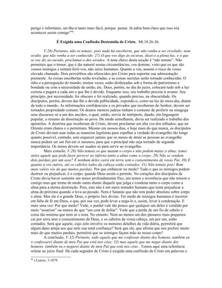 perigo e infortúnio, ser-lhe-á tanto mais fácil, porque pensa: Já sabia bem claro que isso iria
acontecer assim comigo”90.

                    É Exigida uma Confissão Destemida de Cristo, Mt.10.26-36.

         V.26) Portanto, não os temais: pois nada há encoberto, que não venha a ser revelado; nem
oculto, que não venha a ser conhecido. 27) O que vos digo às escuras, dizei-o a plena luz; e o que
se vos diz ao ouvido, proclamai-o dos eirados. A nota chave desta secção é “não temais”. Não
permitais que o temor, que é tão natural nestas circunstâncias, vos domine, visto que os que são
vossos inimigos e tentam ferir-vos, não seres humanos. Quanto a vós, assumi o risco de vosso
elevado chamado. Dois provérbios são oferecidos por Cristo para suportar sua admoestação
premente. As coisas encobertas serão reveladas, e as coisas secretas serão tornado conhecidas. O
ódio e a perseguição do mundo, muitas vezes, estão disfarçadas sob a forma de patriotismo e
bondade ou com a necessidade de união, etc. Deus, porém, no dia do juízo, colocará tudo sob a luz
correta e pagará a cada um o que lhe é devido. Enquanto isso, seu trabalho precisa ir avante. Seu
princípio, por necessidade, foi obscuro e foi realizado, quando preciso, na obscuridade. Os
discípulos, porém, devem dar-lhe a devida publicidade, expondo-o, como na luz do meio-dia, diante
de todo o mundo. As informações confidenciais e os privados que receberam do Senhor, devem ser
tornados propriedade comum. Os doutos mestres judeus tinham o costume de proferir na sinagoga
seus discursos só a um dos anciãos, o qual, então, servia de intérprete, dando, em linguagem
popular, o resumo da dissertação ao povo. De modo semelhante, devia ser realizado o trabalho dos
apóstolos. A doutrina que receberam de Cristo, devem proclamar em alta voz dos telhados, que no
Oriente eram chatos e o permitiam. Mesmo em nossos dias, e hoje mais do que nunca, os discípulos
de Cristo deviam usar todas as maneiras legítimas para espalhar a verdade do evangelho tão longe
quanto possível, contudo, sem esquecer jamais que os meios de atrair as pessoas ao evangelho
nunca podem ser um fim em si mesmos, para que o principal não seja tornado de segunda
importância. Os meios devem ser usados só para servir ao evangelho.
         Mais consolo, V.28) Não temais os que matam o corpo e não podem matar a alma; temei
antes aquele que pode fazer perecer no inferno tanto a alma como o corpo. 29) Não se vendem
dois pardais por um asse? E nenhum deles cairá em terra sem o consentimento de vosso Pai. 30) E
quanto a vós outros, até os cabelos todos da cabeça estão contados. 31) Não temais pois! Bem
mais valeis vós do que muitos pardais. Por que embarcar no medo? Tudo o que os inimigos podem
destruir ou prejudicar, é o corpo, quando Deus assim o permite. No corações dos discípulos de
Cristo devia haver somente um temor profundamente fixo, um temor e reverência que não temem o
castigo mas que treme de modo santo diante daquele que julga e condena tanto o corpo como a
alma para a eterna destruição. Pois, este não é um mero tentador humano que tenta prejudicar a
alma do próximo quando o leva ao pecado. Nem é Satanás que não tem poder absoluto sobre corpo
e alma. Mas ele é o grande Deus, o próprio Juiz divino. Ter medo de inimigos humanos é incorrer
em falta de fé em Deus, o que, por sua vez, pode levar a nega-lo e, assim, levar à condenação. E
mais uma vez: Por que medo? Vede, o pardal vale tão pouco que qualquer um deles é vendido por
meio “assarion” ou menos do que “um cent de dollar”. Vede que a perda de um fio de cabelo é
coisa tão mínima que nem se o nota. No entanto: Nem ao menos um dos pássaros mais pequenos
cai por terra sem o consentimento de Deus, e os cabelos da vossa cabeça, um por um, estão
contados. Será que aquele, cujo zelo envolve os menores detalhes da vida diária, permitirá que
algum dano atinja aos que nele sua total confiança? Será que ele, que afirma que nos prefere muito
mais do que muitos pardais, permitirá que os inimigos façam mão ao nosso corpo?
         A conclusão, V.32) Portanto, todo aquele que me confessar diante dos homens, também eu
o confessarei diante de meu Pai que está nos céus; 33) mas aquele que me negar diante dos
homens, também eu o negarei diante de meu Pai que está nos céus . Temos aqui uma referência
solene ao juízo final. De cada seguidor de Cristo é exigida uma confissão de Cristo em palavras e
90
     ) Lutero, 3.1079.
 