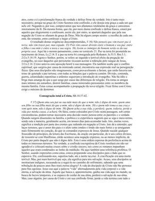 atos, como o é a proclamação franca da verdade e defesa firme da verdade. Isto é tanto mais
necessário, porque na graça de Cristo fazemos esta confissão, e ele deseja esta graça a cada um que
nele crê. Negando-o, por isso, comprovamos que nos afastamos totalmente da graça e carecemos
inteiramente da fé. Da mesma forma, que ele, por meio duma confissão e defesa franca, estará por
aqueles que alegremente o confessam, assim ele, por outro, se apartará daqueles que pela sua
negação de Cristo se afastam da graça de Deus. Não há algum campo neutro: a escolha de cada um
está, tão somente, entre confessar e negar a Cristo.
         O resultado destas exigências descomprometidas, V.36) Não penseis que vim trazer paz à
terra; não vim trazer paz, mas espada. 35) Pois vim causar divisão entre o homem e seu pai; entre
a filha e sua mãe e entre a nora e sua sogra. 36) Assim os inimigos do homem serão os da sua
própria casa. Aqui há o mesmo pensamento, como no versículo 21. Paz na terra foi prometida no
nascimento de Jesus, Lc.2.14. E a paz na terra foi conseguida pelo Redentor, Is.53.5; Rm.5.1;
2.Co.5.18-19. Agora o Senhor, porém, se refere ao segundo e terrível efeito da pregação do
evangelho, no caso daqueles que persistente recusam aceitar a redenção pelo sangue de Jesus,
2.Co.2.16. Cristo anteviu esta oposição hostil à sua mensagem. Ele também soube que o conflito
espiritual, que surgiria por causa da inimizade carnal, encontraria sua expressão real na perseguição
física. Que seus discípulos não imaginassem, como provavelmente o fariam, que então haveria um
reino de quietude e paz terrena; com todas as bênçãos que a palavra contém. Divisão, contenda,
guerra, calamidades repentinas e ardentes seguiriam a introdução do evangelho. Não há ódio e
briga mais amarga do que a que surge por causa das diferenças de religião. Ela torna os amigos
mais íntimos em estranhos, destrói famílias, causa inimizades persistentes entre os membros da
mesma família. Estas coisas acompanharão a propagação da nova religião. Ficar firme com Cristo
exige o máximo de destemor.

                Consagração total a Cristo, Mt.10.37-42.

         V.37) Quem ama seu pai ou sua mãe mais do que a mim, não é digno de mim; quem ama
seu filho ou sua filha mais do que a mim, não é digno de mim; 38) e quem não toma a sua cruz,e
vem após mim, não é digno de mim. 39) Quem acha a sua vida, a perderá; quem, todavia, perde a
vida por minha causa, a achará. Os fatos, como colocados por Cristo nesta passagem, sob certas
circunstâncias, podem tornar necessária uma decisão muito penosa entre os parentes e a verdade.
Quando surgem dissensões na família, a política e a experiência sugerem que se siga o meio-termo,
sendo esta a maneira, geralmente aceita, em nossos dias para acomodar tudo. Isto, muitas vezes,
significa a rendição por parte dos crentes que redunda em negação a Cristo. Isto dá a entender, que
laços terrenos, que o amor dos pais e o afeto entre irmãos e irmãs são mais fortes e se arraigaram
mais firmemente no coração, do que os comandos expressos de Jesus. Quando sucede qualquer
frouxidão de princípios, da leitura das Escrituras, da oração em particular, de ir aos cultos divinos,
de ressentir-se com blasfêmias, então acontece uma negação expressa, ou ao menos implícita, de
Cristo por parte daquele que não é digno dele. Esta é uma ordem expressa da preferência acima de
todos os interesses terrenos. Na verdade, a confissão escrupulosa de Cristo resultará em não ser
agradável e colocará muitas cruzes sobre o cristão sincero, tais como os romanos impunham
àqueles que eram condenados ao lenho da maldição. Há aqui também uma referência profética. O
Senhor, usando expressões como estas, estava preparando seus discípulos para o fado que os
esperava. Ele, confessando-nos, suportou tudo, até a morte na cruz. A crucificação era uma morte
terrível. Mas, por mais horrível que seja, ela significa para nós salvação. Acaso, seus discípulos se
mostrariam indignos, recusando-se a segui-lo no caminho do sofrimento, sabendo que uma
tribulação de poucos anos lhes trará eterna alegria? A vida do discípulo de Cristo não lhe pertence
para fins egoístas. Jesus usa aqui a palavra “vida” alternadamente pela vida corporal e a vida
eterna, a salvação da alma. Aquele que busca e, aparentemente, ganha sua vida aqui no mundo, na
busca de lucros temporais, e se esquece de cuidar de sua alma, perderá a salvação de sua alma.
Mas, caso alguém, por causa de Cristo e em sua confissão firme, perde a vida terrena com tudo o
 