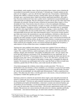 desacreditado, sendo negados, tanto o fato do nascimento duma virgem, como a doutrina da
       necessidade do nascimento inocente do Salvador. É afirmado que o mundo moderno já não
       pode crer em milagres, e, por isso, não há mais lugar para eles. Esta posição, evidentemente,
       derruba toda a Bíblia e a história da igreja, estando ambos cheios de milagres. Alguns têm
       afirmado, que o nascimento duma virgem tem nenhum significado doutrinário, não sendo a
       base física da existência de Cristo mas o caráter moral e espiritual de sua personalidade que
       estão envolvidos na redenção. Mas tais afirmações revelam o fato de que eles estão muito bem
       informados da conecção vital que há entre a doutrina do nascimento duma virgem e a fé na
       divindade de Cristo. Uma terceira classe de críticos é a favor da explanação mitológica,
       declarando que lendas e mitos brotaram, em todos os tempos, em relação ao desenvolvimento
       de todas as religiões. Os próprios críticos, infelizmente, não concordam entre si, assumindo
       alguns deles uma origem hebraica da história, outros uma grega, e outros uma hindu. Além
       disso, os exemplos deles são uma escolha muito fraca, sendo assumida, na maioria das vezes,
       uma paternidade divina por meio dum relacionamento carnal. E um escritor recente mostrou
       que todas estas teorias são insustentáveis e que não semelhantes, referindo-se, além disso, ao
       fato que os mitos gentios sobre tais histórias são de um caráter incrivelmente vil e imoral,
       enquanto que nada consegue ser igual à linguagem simples, casta e convincente da narrativa da
       Bíblia. O argumento final dos críticos, de que o criticismo histórico e textual provou que houve
       edições seguidas das histórias do Novo Testamento, e que há a presença de material alheio às
       fontes essenciais do evangelho, revela a sua ansiosa intenção que querem pôr em prática, a
       saber destruir a fé dos cristãos bem como a verdadeira história da Bíblia.

       Apoiemo-nos, para combater estes ataques, nas armas que o próprio Cristo nos indicou, a
       saber: “Está escrito”. Está claramente escrito, Is.7.14, que o Messias deveria nascer duma
       virgem. Pois, a palavra hebraica, usada na passagem, tanto pela sua etimologia como pelo
       emprego, designa, não meramente “uma mulher em idade para casar”, mas um virgem, uma
       jovem que não conheceu a um homem. O Dr. Stoeckhardt provou este significado, até, na
       passagem de Pr.30.18-20 10. O nascimento duma virgem é ensinado de modo mais decisivo na
       passagem acima, Mt.1.20-25, com também em Lc.1.34-35. Ele, além disso, concorda com a
       profecia de Gn.3.15, onde a Semente só da mulher é citada como o esmagador da cabeça da
       serpente. Ele encontra sua confirmação total no fato a que São Paulo se refere no modo mais
       manifesto, quando fala do Filho de Deus, como tendo nascido de mulher, Gl.4.4.

       À luz destas passagens tão evidentes, temos todas as razões para dizer: “Por isso, os
       falsificadores são esses homens e críticos estudados e os visionários e os que escrevem lendas,
       mas não os apóstolos e evangelistas. A sua pesquisa histórico-crítica é pura fraude. Do ponto
       de vista da sua incredulidade, até, não podem agir diferentemente. É deles a experiência dos
       judeus. Têm olhos mas não vêem, e ouvidos para ouvir e não ouvem, e eles já receberam a sua
       recompensa. O diabo lhes agradece por isso” 11.

       Queremos conservar a doutrina do nascimento duma virgem, como uma parte necessária da
       nossa fé. Cremos que isto é essencial para uma apreciação total do caráter sobrenatural, sim,
       divino, do Salvador. “O divino ser, para constituir uma pessoa divino-humana, teve que entrar
       na profundeza procriadora da humanidade, e selecionar e assumir uma natureza humana, que
       ele purificou em sua formação, e se unir pessoalmente com ela. Precisou ser osso de nosso
       osso, carne de nossa carne, alma de nossa alma, a fim de estar organicamente unido com a raça
       humana. Mas precisou ser a nossa natureza elevada acima de si mesma, separada, purificada,
       transmutada – uma natureza humana que, de modo muito estranho e misterioso, podia ser


10
     Der Prophet Jesaias. Die ersten zwoelf Kapitel, 84. Clarke, Commentary, 5.40.
11
     Synodalbericht, Mo.Syn., Mich. Dist., 1904.29.
 