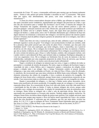 ressurreição de Cristo: “É, acaso, o testemunho suficiente para mostrar que um homem realmente
morto... tornou à vida, passou por portas fechadas e ascendeu ao céu?” E acrescenta: “Não posso
falar por outros, mas absolutamente, não posso, com estas evidências, crer tais fatos
monstruosos”92.
         A classe de críticos conservadores desejam salvar a Bíblia, que afirmam ser aqueles restos
dos quais concedem serem verdadeiros, argumentando que milagres não precisam ser cridos, e que
eles não são necessários para a verdade das Escrituras e da fé cristã. A maioria dos milagres do
Antigo Testamento são negados, afirmando que eles são meros adornos poéticos e que não
possuem qualquer conecção essencial com o fato. Dizem eles, que pode acontecer que tenhamos os
milagres do Senhor sem ter o próprio Senhor. Acaso, não segue disso que possamos perder os
milagres do Senhor, e, ainda assim, reter a ele? É afirmado abertamente que o defensor de hoje tem
algum interesse em minimizar o miraculoso dos milagres e em fazê-los parecer tão naturais quanto
possível. O humor atual do público religioso gostaria de naturalizar não só os milagres, mas todo o
mundo espiritual.93
         Tendo estes fatos em vista, é essencial que, antes de tudo, saibamos o que é um milagre. A
definição seguinte é aceita em geral: “Um milagre é um acontecimento revelado aos sentidos, onde
há a presença dum poder pessoal que está acima do plano físico e humano, que atua para uma
finalidade moral”. Com esta explicação, que inclui milagres, sinais e maravilhas, nos é possível
dividi-los em três classes. Há os milagres da revelação constante de Deus na natureza e história,
que são as muitas evidências de sua intervenção sobrenatural. Há os milagres ou ocorrências dentro
do curso comum da natureza, que a força e o saber humano, conduto, não conseguem realizar, sem
o poder criativo e providencial de Deus, que incluem todas as mudanças fisiológicas adequadas ao
viver nos organismos vivos. Há os milagres ou fenômenos fora do curso da natureza e das leis
estabelecidas, realizados por uma suspensão proposital da ordem física do universo, que incluem
tanto os milagres da Escritura e os muitos casos de preservação sobrenatural.
         Negar a existência de milagres na natureza que nos cerca, é negar a evidência de todas as
percepções e o resultado de séculos de pesquisa. Por outro, negar os milagres da Escritura é negar a
veracidade de todo o relato bíblico, pois é impossível separar o miraculoso da religião cristã,
porque a religião toda é um milagre. Que o Antigo Testamento contém só poucas histórias
milagrosas, e que estas estão confinadas ao Êxodo e às vidas de Elias e Eliseu, como foi afirmado,
é, manifesto, tão inverossímil que uma única referência da Bíblia basta como refutação. Separar o
elemento miraculoso dos relatos do evangelho, é tirar a essência da narrativa do evangelho. Os
milagres de Jesus foram selos e credenciais, porque foram sinais e características essenciais de sua
missão. Caso removermos todas as referências a milagres, jaz perante nós um evangelho em ruínas.
         Quanto à necessidade de milagres, e o fato que o Senhor assim achou necessário, devia
bastar como justificativa de terem acontecido. O evangelho surgiu do ver milagres e é um registro e
exposição desses fatos. Se a ressurreição de Jesus tiver sido uma ilusão, teria tido vida muito breve
e participado do fato de todas as ilusões. E todos os demais milagres são críveis, porque estão
associados com o milagre da ressurreição. A religião foi introduzida por meio do miraculoso entre
os inimigos. Desta forma os milagres são o sinal e selo da aprovação divina. Deus não teria
sancionado tais acontecimentos se tivessem sido mentira. Nenhum mágico poderia realizá-los. Os
milagres foram feitos em defesa duma religião da justiça mais perfeita e da verdade universal, para
que persista para sempre para mostrar o favor da beleza moral imaculada da Cristo e da vocação
divina dos seus discípulos. É suficiente que nós saibamos, que Ele, por meio deles, revelou sua
glória, Jo.1.14; 2.11, e que os milagres do Novo Testamento foram registrados para que creiamos
que Jesus é o Cristo, o Filho de Deus, e que, crendo, tenhamos vida em seu nome, Jo.20.31.94
92
   ) Parker, citado em Bruce, The Miraculous Element in the Gospel, 21.
93
   ) Bruce, 1.c., 34,44.
94
   ) Cf. Linberg,C.E., Apologetics, 80-83, 165; Jefferson, C.E., Things Fundamental, cap.VIII; Garvie, A.e., A
Handbook of Apologetics, cap. III; Whately, R., Introductory Lessons on Morals and Christian Evidences,
lição V-VIII; Mullins, E.Y., Why is Christianity True? Cap.XII; Benson, Chr., On Evidences of Christianity,
Disc.VIII; Brace, C.L., Gesta Christi.
 