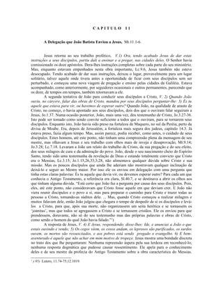 CAPITULO            11


           A Delegação que João Batista Enviou a Jesus, Mt.11.1-6.


         Jesus retorna ao seu trabalho profético, V.1) Ora, tendo acabado Jesus de dar estas
instruções a seus discípulos, partiu dali a ensinar e a pregar, nas cidades deles. O Senhor havia
comissionado os doze apóstolos. Dera-lhes instruções completas sobre cada parte do seu ministério.
Mas, enquanto estavam empenhados nesta obra importante, Lc.9.6, Jesus também não esteve
desocupado. Tendo acabado de dar suas instruções, deixou o lugar, provavelmente para um lugar
solitário, talvez aquele onde tivera antes a oportunidade de ficar com seus discípulos sem ser
perturbado, e começou uma nova viagem de pregação e ensino pelas cidades da Galiléia. Estava
acompanhado, como anteriormente, por seguidores ocasionais e outros permanentes, parecendo que
os doze, de tempos em tempos, também retornavam a ele.
         A segunda tentativa de João para conduzir seus discípulos a Cristo, V. 2) Quando João
ouviu, no cárcere, falar das obras de Cristo, mandou por seus discípulos perguntar-lhe: 3) És tu
aquele que estava para vir, ou havemos de esperar outro? Quando João, na qualidade de arauto de
Cristo, no começo, o havia apontado aos seus discípulos, dois dos que o ouviram falar seguiram a
Jesus, Jo.1.37. Numa ocasião posterior, João, mais uma vez, deu testemunho de Cristo, Jo.3.27-36.
Isto pode ser tomado como sendo convite suficiente a todos que o ouviram, para se tornarem seus
discípulos. Enquanto isto, João havia sido preso na fortaleza de Maquero, no sul da Peréia, perto da
divisa de Moabe. Era, depois de Jerusalém, a fortaleza mais segura dos judeus, capítulo 14.3. Já
estava preso, fazia algum tempo. Mas, assim parece, podia receber, como antes, o cuidado de seus
discípulos. Estes homens, até este ponto, não tinham uma compreensão plena da mensagem de seu
mestre, mas olhavam a Jesus e seu trabalho com olhos mais de inveja e desaprovação, Mt.9.14;
Jo.3.28; Lc.7.18. Levaram a João um relato do trabalho de Cristo, da sua pregação e do seu efeito,
dos seus milagres de cura e da admiração do povo. João, desde o seu nascimento cheio do Espírito
Santo, tendo sido uma testemunha da revelação de Deus e estando totalmente convicto que Cristo
era o Messias, Lc.3.15; Jo.1.15,26,33;3;28, não alimentava qualquer dúvida sobre Cristo e sua
missão. Mas os poucos discípulos que ainda lhe aderiam não mostravam qualquer inclinação de
deixá-lo e seguir ao Mestre maior. Por isso ele os enviou em delegação com uma pergunta que
tinha estas claras palavras: És tu aquele que devia vir, ou devemos esperar outro? Para cada um que
conhecia o Antigo Testamento, a referência era clara, Sl.40.7, e se destinava a abrir os olhos aos
que tinham alguma dúvida. “Está certo que João faz a pergunta por causa dos seus discípulos. Pois,
eles, até este ponto, não consideravam que Cristo fosse aquele em que deviam crer. E João não
viera reunir discípulos e o povo a si, mas para preparar o caminho para Cristo e trazer todas as
pessoas a Cristo, tornando-as súditos dele. ... Mas, quando Cristo começou a realizar milagres e
muitos falavam dele, então João julgou que chegara o tempo de despedir de si os discípulos e levá-
los a Cristo, para que, após sua morte, não organizassem um seita herética e se tornassem os
‘joanitas’, mas que todos se agregassem a Cristo e se tornassem cristãos. Ele os enviou para que
prendessem, doravante, não só do seu testemunho mas das próprias palavras e obras de Cristo,
como sendo o homem do qual João havia falado.”1)
         A resposta de Jesus, V. 4) E Jesus, respondendo, disse-lhes: Ide, e anunciai a João o que
estais ouvindo e vendo; 5) Os cegos vêem, os coxos andam, os leprosos são purificados, os surdos
ouvem, os mortos são ressuscitados, e aos pobres está sendo pregado o evangelho. 6) E bem-
aventurado é aquele que não achar em mim motivo de tropeço. Jesus mostra uma bondade discreta
no trato dos que lhe perguntaram: Nenhuma repreensão áspera pela sua lerdeza em reconhecê-lo;
nenhuma resposta dogmática que pudesse causar ressentimento. Ele apela para o conhecimento
deles e de seu mestre da profecia do Antigo Testamento sobre a obra característica do Messias.
1
    ) 95) Lutero, 11.74-75;12.1019.
 