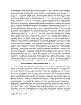 Podiam acreditar nas evidências dos seus olhos e ouvidos: Os cegos recebiam a visão, os mancos
andavam felizes em volta, os surdos recebiam a audição, os mortos eram ressuscitados, os pobres
eram evangelizados, recebendo o boa nova de sua salvação pela pregação de Jesus, Is.35.4-6; 61.1-
2; Ez. 36 e 37. Isto foi verdade literal e foi demonstrado, dia após dia, diante do povo. Mas,
também era verdade no sentido espiritual, como sendo o cumprimento do reino do Messias: Os
cegos tinham abertos os olhos de seu entendimento, Ef.1.18,19; os que coxeavam e os hesitantes
davam passos firmes, Hb.12.12,13; os infectados com a impureza do pecado e todos os males
espirituais sentiam o poder curador do evangelho, At.15.8; 1.Jo.1.9; aqueles cujos ouvidos haviam
sido fechados pelas tradições dos homens eram sarados da sua enfermidade espiritual, Mt.13.16; os
mortos em transgressões e pecados estavam experimentando a plenitude de vida, Ef.2.1,5; Cl.2.13.
Por fim, tudo isto está resumida na última sentença. Notemos: Os discípulos de Cristo, em sua
maioria, foram recrutados dentre os pobres, os fracos e dos inferiores do mundo, 1.Co.1.26-29. Mas
a qualidade mais indispensável é a pobreza de alma, que desesperem em todas suas próprias
riquezas em assuntos espirituais, e se apóiem unicamente sobre a misericordiosa graça e as riquezas
inescrutáveis de Cristo, ap.3.17; 2;9; Ef.3.8. “Aos pobres é anunciada a promessa divina da plena
graça e conforto, oferecidos e trazidos em e por meio de Cristo, a saber que todo aquele que crê
terá perdoados todos os pecados, a lei foi cumprida, sua consciência foi livrada, e, finalmente,
recebeu o dom da vida eterna. Haverá, acaso, alguma nova mais feliz que um coração pobre e
miserável e uma consciência aflita possa ouvir? De que modo um coração se poderia tornar mais
desafiador e corajoso do que por tais palavras e promessas confortadoras e ricas? Pecado, morte,
inferno, mundo e diabo e todo o mal é desprezado, quando um coração pobre recebe e crê este
conforto da promessa divina.Fazer ver os cegos e ressuscitar os mortos é, mais precisamente, algo
simples, quando comparado à pregação do evangelho aos pobres. Por isso ele o coloca no fim,
como sendo a maior e melhor destas obras”2) Há uma clara advertência na sentença f9inal de Cristo
contra o ofender-se nele e em sua obra, que é dirigida àqueles que não se davam por satisfeitos com
sua paciência, tolerância, cordialidade e simpatia, como mostradas em suas palavras e atos. “O
homem natural dizia: Seria este o Cristo do qual a Escritura fala? Seria este aquele cujos sapatos
João julgou ser indigno de desatar, sendo que eu, dificilmente, o julgaria digno de polir os meus
sapatos? Na verdade, é misericórdia imensa não ofender-se em Cristo. Nesse assunto não há outro
conselho nem ajuda do que olhar as obras e compará-las com a Escritura. Sem isso, é impossível
impedir a ofensa. A forma, a aparência, o comportamento são humildes e desprezíveis demais”3).

                    O Testemunho de Cristo a Respeito de João, Mt.11.7-19.

        V. 7) Então, em partindo eles, passou Jesus a dizer ao povo a respeito de João: Que
saístes a ver no deserto? um caniço agitado pelo vento? 8) Sim, que saístes a ver? um homem
vestido de roupas finas? Ora, os que vestem roupas finas assistem nos palácios reais 9) Mas, para
que saístes? p ara ver um profeta? Sim, eu vos digo, e muito mais que profeta. 10) Este é de quem
está escrito:Eis aí eu envio diante da tua face o meu mensageiro, o qual preparará o teu caminho
diante de ti. O propósito desta instrução não foi restaurar a autoridade de João Batista, que, como
parece, o próprio João colocou em risco com sua embaixada a Cristo, mas convencer o povo, em
especial os escribas e fariseus, da sua inconsistência em aceitar João Batista como um profeta
divinamente proposto e em rejeitar, ao mesmo tempo, a Cristo a quem ele sempre apontava. Um
ponto importante: As excelências do caráter de João, como arauto, deviam servir, mesmo agora,
para enfatizar sua mensagem. Pois, João não havia sido um caniço agitado pelo vento, segundo o
modo dos pregadores que temperam a verdade para agradar à impertinência sensível dos ouvintes
que seguem a moda, 2.Tm.4.3, que Lutero chama de “pregadores-caniço” que não arriscam a vida,
a honra e o favor mais são guiados pelo que o povo deseja. João também não estava vestido de
roupas macias, não usava sua influência, como, facilmente, o poderia ter feito, em seu próprio

2
    ) 96) Lutero, 11.85; 12.1026.
3
    )97) Lutero, 11.88.
 