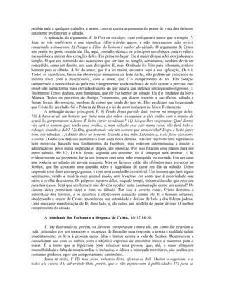 proibia todo e qualquer trabalho, e assim, caso se queira argumentar do ponto de vista dos fariseus,
realmente profanavam o sábado.
         A aplicação do argumento, V. 6) Pois eu vos digo: Aqui está quem é maior que o templo. 7)
Mas, se vós soubésseis o que significa: Misericórdia quero, e não holocaustos, não teríeis
condenado a inocentes. 8) Porque o Filho do homem é senhor do sábado. O argumento de Cristo
não podia ser posto em dúvida. Ele, aqui, contudo, destaca os princípios envolvidos, para revelar a
mesquinhez e dureza dos corações deles. Em primeiro lugar: Ele é maior do que a lei dos judeus e o
templo. O que era permitido aos sacerdotes que serviam no templo, certamente, também devia ser
concedido, como um direito, aos seus discípulos. E, mas: O sábado foi feito para o homem, e não o
homem para o sábado. A lei do amor, que é a lei maior, encontra aqui a sua aplicação, Os.6.6.
Todos os sacrifícios, feitos na observação minuciosa da letra da lei, não podem ser colocados no
mesmo nível com a misericórdia, com o amor, que é o cumprimento da lei. Um coração
compreende a necessidade do próximo e alegremente ajuda na busca de tudo quanto é preciso, está
envolvido numa forma mais elevada de culto, do que aquele que defende um legalismo rigoroso. E,
finalmente: Cristo declara, com franqueza, que ele é o Senhor do sábado. Ele é o fundador da Nova
Aliança. Todos os preceitos do Antigo Testamento, que dizem respeito a sacrifícios, sábado e
festas, foram, tão somente, sombras de coisas que ainda deviam vir. Eles perderam sua força desde
que Cristo foi revelado. Só a Palavra de Deus e a lei do amor imperam no Novo Testamento.
         A aplicação destes princípios, V. 9) Tendo Jesus partido dali, entrou na sinagoga deles.
10) Achava-se ali um homem que tinha uma das mãos ressequida; e eles então, com o intuito de
acusá-lo, perguntaram a Jesus: É lícito curar no sábado? 11) Ao que lhes respondeu: Qual dentre
vós será o homem que, tendo uma ovelha, e, num sábado esta cair numa cova, não fará todo o
esforço, tirando-a dali? 12) Ora, quanto mais vale um homem que uma ovelha? Logo, é lícito fazer
bem, aos sábados. 13) Então disse ao homem: Estende a tua mão. Estendeu-a, e ela ficou são como
a outra. O ódio dos fariseus aumentava com cada nova derrota. Haviam recebido uma repreensão
bem merecida, baseada nos fundamentos da Escritura, mas estavam determinados a mudar a
admiração do povo numa suspeição e, depois, em oposição. Por isso fixaram seus planos para um
outro sábado, Mc.3.2; Lc.6.6. Jesus, segundo seu costume, foi à sinagoga para ensinar. E lá,
evidentemente de propósito, havia um homem com uma mão ressequida ou mirrada. Era um caso
que poderia ser adiado até ao dia seguinte. Mas os fariseus estão tão afobados para provocar ao
Senhor, que lhe colocam uma questão sobre a legalidade de curar em dia de sábado. Cristo
responde com duas contra-perguntas, e com uma conclusão irresistível. Um homem que tem algum
sentimento, vendo a miséria dum animal mudo, sem levarmos em conta que é propriedade sua,
retira a ovelha da cisterna. Os próprios mestres deles, naquele tempo, tinham cláusulas que proviam
para tais casos. Será que um homem não deveria receber tanta consideração como um animal? Os
cânons deles permitiam fazer o bem no sábado. Por isso é correto curar. Cristo derrotou a
autoridade dos fariseus, e os desafiou a oferecerem acusação contra ele. E o homem enfermo,
obedecendo a ordem de Cristo, reconheceu sua autoridade e deixou de lado a dos líderes judeus.
Uma marcante manifestação de fé, dum lado, e, do outro, um modelo de poder divino: O melhor
cumprimento do sábado.

        A Inimizade dos Fariseus e a Resposta de Cristo, Mt.12.14-30.

        V. 14) Retirando-se, porém, os fariseus conspiraram contra ele, em como lhe tirariam a
vida. Intimados por um momento e incapazes de formular uma resposta, a inveja e maldade deles,
imediatamente, os leva à procura duma falta e tramar contra a vida do Senhor. Reuniram-se e
consultaram uns com os outros, com o objetivo expresso de encontrar meios e maneiras para o
matar. É a tanto que a hipocrisia pode rebaixar uma pessoa, que, até, a mais ultrajante
insensibilidade e falta de misericórdia, e, inclusive, o ódio e a inimizade mortíferos, são ocultos em
costumes piedosos e por um comportamento santimônio.
        Jesus se retira, V 15) mas Jesus, sabendo disto, afastou-se dali. Muitos o seguiram, e a
todos ele curou, 16) advertindo-lhes, porém, que o não expusessem à publicidade; 17) para se
 