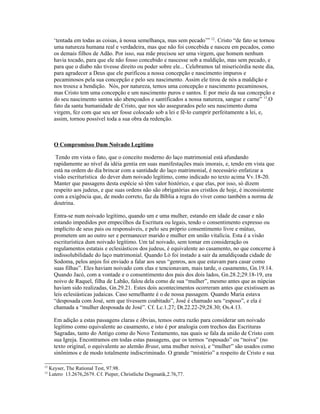 ‘tentada em todas as coisas, à nossa semelhança, mas sem pecado’” 12. Cristo “de fato se tornou
       uma natureza humana real e verdadeira, mas que não foi concebida e nasceu em pecados, como
       os demais filhos de Adão. Por isso, sua mãe precisou ser uma virgem, que homem nenhum
       havia tocado, para que ele não fosso concebido e nascesse sob a maldição, mas sem pecado, e
       para que o diabo não tivesse direito ou poder sobre ele... Celebramos tal misericórdia neste dia,
       para agradecer a Deus que ele purificou a nossa concepção e nascimento impuros e
       pecaminosos pela sua concepção e pelo seu nascimento. Assim ele tirou de nós a maldição e
       nos trouxe a bendição. Nós, por natureza, temos uma concepção e nascimento pecaminosos,
       mas Cristo tem uma concepção e um nascimento puros e santos. E por meio da sua concepção e
       do seu nascimento santos são abençoados e santificados a nossa natureza, sangue e carne” 13.O
       fato da santa humanidade de Cristo, que nos são assegurados pelo seu nascimento duma
       virgem, fez com que seu ser fosse colocado sob a lei e fê-lo cumprir perfeitamente a lei, e,
       assim, tornou possível toda a sua obra da redenção.



       O Compromisso Dum Noivado Legítimo

        Tendo em vista o fato, que o conceito moderno do laço matrimonial está afundando
       rapidamente ao nível da idéia gentia em suas manifestações mais imorais, e, tendo em vista que
       está na ordem do dia brincar com a santidade do laço matrimonial, é necessário enfatizar a
       visão escriturística do dever dum noivado legítimo, como indicado no texto acima Vv.18-20.
       Manter que passagens desta espécie só têm valor histórico, e que elas, por isso, só dizem
       respeito aos judeus, e que suas ordens não são obrigatórias aos cristãos de hoje, é inconsistente
       com a exigência que, de modo correto, faz da Bíblia a regra do viver como também a norma de
       doutrina.

       Entra-se num noivado legítimo, quando um e uma mulher, estando em idade de casar e não
       estando impedidos por empecilhos da Escritura ou legais, tendo o consentimento expresso ou
       implícito de seus pais ou responsáveis, e pelo seu próprio consentimento livre e mútuo,
       prometem um ao outro ser e permanecer marido e mulher em união vitalícia. Esta é a visão
       escriturística dum noivado legítimo. Um tal noivado, sem tomar em consideração os
       regulamentos estatais e eclesiásticos dos judeus, é equivalente ao casamento, no que concerne à
       indissolubilidade do laço matrimonial. Quando Ló foi instado a sair da amaldiçoada cidade de
       Sodoma, pelos anjos foi enviado a falar aos seus “genros, aos que estavam para casar como
       suas filhas”. Eles haviam noivado com elas e tencionavam, mais tarde, o casamento, Gn.19.14.
       Quando Jacó, com a vontade e o consentimento dos pais dos dois lados, Gn.28.2;29.18-19, era
       noivo de Raquel, filha de Labão, falou dela como de sua “mulher”, mesmo antes que as núpcias
       haviam sido realizadas, Gn.29.21. Estes dois acontecimentos ocorreram antes que existissem as
       leis eclesiásticas judaicas. Caso semelhante é o de nossa passagem. Quando Maria estava
       “desposada com José, sem que tivessem coabitado”, José é chamado seu “esposo”, e ela é
       chamada a “mulher desposada de José”. Cf. Lc.1.27; Dt.22.22-29;28.30; Os.4.13.

       Em adição a estas passagens claras e óbvias, temos outra razão para considerar um noivado
       legítimo como equivalente ao casamento, e isto é por analogia com trechos das Escrituras
       Sagradas, tanto do Antigo como do Novo Testamento, nas quais se fala da união de Cristo com
       sua Igreja. Encontramos em todas estas passagens, que os termos “esposado” ou “noiva” (no
       texto original, o equivalente ao alemão Braut, uma mulher noiva), e “mulher” são usados como
       sinônimos e de modo totalmente indiscriminado. O grande “mistério” a respeito de Cristo e sua

12
     Keyser, The Rational Test, 97.98.
13
     Lutero 13.2676,2679. Cf. Pieper, Christliche Dogmatik,2.76,77.
 