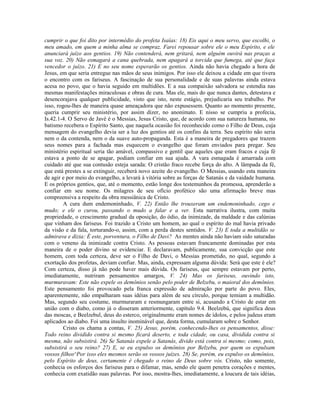 cumprir o que foi dito por intermédio do profeta Isaías: 18) Eis aqui o meu servo, que escolhi, o
meu amado, em quem a minha alma se compraz. Farei repousar sobre ele o meu Espírito, e ele
anunciará juízo aos gentios. 19) Não contenderá, nem gritará, nem alguém ouvirá nas praças a
sua voz. 20) Não esmagará a cana quebrada, nem apagará a torcida que fumega, até que faça
vencedor o juízo. 21) E no seu nome esperarão os gentios. Ainda não havia chegado a hora de
Jesus, em que seria entregue nas mãos de seus inimigos. Por isso ele deixou a cidade em que tivera
o encontro com os fariseus. A fascinação de sua personalidade e de suas palavras ainda estava
acesa no povo, que o havia seguido em multidões. E a sua compaixão salvadora se estendia nas
mesmas manifestações miraculosas e obras de cura. Mas ele, mais do que nunca dantes, detestava e
desencorajava qualquer publicidade, visto que isto, neste estágio, prejudicaria seu trabalho. Por
isso, rogou-lhes de maneira quase ameaçadora que não expusessem. Quanto ao momento presente,
queria cumprir seu ministério, por assim dizer, no anonimato. E nisso se cumpriu a profecia,
Is.42.1-4. O Servo de Javé é o Messias, Jesus Cristo, que, de acordo com sua natureza humana, no
batismo recebera o Espírito Santo, que naquela ocasião foi reconhecido como o Filho de Deus, cuja
mensagem do evangelho devia ser a luz dos gentios até os confins da terra. Seu espírito não seria
nem o da contenda, nem o da suave auto-propaganda. Esta é a maneira de pregadores que trazem
seus nomes para a fachada mas esquecem o evangelho que foram enviados para pregar. Seu
ministério espiritual seria tão amável, compassivo e gentil que aqueles que eram fracos e cuja fé
estava a ponto de se apagar, podiam confiar em sua ajuda. A vara esmagada é amarrada com
cuidado até que sua contusão esteja sarada: O cristão fraco recebe força do alto. A lâmpada da fé,
que está prestes a se extinguir, receberá novo azeite do evangelho. O Messias, usando esta maneira
de agir e por meio do evangelho, a levará à vitória sobre as forças de Satanás e da vaidade humana.
E os próprios gentios, que, até o momento, estão longe dos testemunhos da promessa, aprenderão a
confiar em seu nome. Os milagres de seu ofício profético são uma afirmação breve mas
compreensiva a respeito da obra messiânica de Cristo.
         A cura dum endemoninhado, V. 22) Então lhe trouxeram um endemoninhado, cego e
mudo; e ele o curou, passando o mudo a falar e a ver. Esta narrativa ilustra, com muita
propriedade, o crescimento gradual da oposição, do ódio, da inimizade, da maldade e das calúnias
que vinham dos fariseus. Foi trazido a Cristo um homem, ao qual o espírito do mal havia privado
da visão e da fala, torturando-o, assim, com a perda destes sentidos. V. 23) E toda a multidão se
admirava e dizia: É este, porventura, o Filho de Davi? As mentes ainda não haviam sido saturadas
com o veneno da inimizade contra Cristo. As pessoas estavam francamente dominadas por esta
maneira de o poder divino se evidenciar. E declaravam, publicamente, sua convicção que este
homem, com toda certeza, deve ser o Filho de Davi, o Messias prometido, no qual, segundo a
exortação dos profetas, deviam confiar. Mas, ainda, expressam alguma dúvida: Será que este é ele?
Com certeza, disso já não pode haver mais dúvida. Os fariseus, que sempre estavam por perto,
imediatamente, nutriram pensamentos amargos, V. 24) Mas os fariseus, ouvindo isto,
murmuravam: Este não expele os demônios senão pelo poder de Belzebu, o maioral dos demônios.
Este pensamento foi provocado pela franca expressão de admiração por parte do povo. Eles,
aparentemente, não empalharam suas idéias para além de seu círculo, porque temiam a multidão.
Mas, segundo seu costume, murmuraram e resmungaram entre si, acusando a Cristo de estar em
união com o diabo, como já o disseram anteriormente, capítulo 9.4. Beelzebú, que significa deus
das moscas, e Beelzebul, deus do esterco, originalmente eram nomes de ídolos, e pelos judeus eram
aplicados ao diabo. Foi uma insulto inominável que, desta forma, cumularam sobre o Senhor.
         Cristo os chama a contas, V. 25) Jesus, porém, conhecendo-lhes os pensamentos, disse:
Todo reino dividido contra si mesmo ficará deserto, e toda cidade, ou casa, dividida contra si
mesma, não subsistirá. 26) Se Satanás expele a Satanás, divido está contra si mesmo; como, pois,
subsistirá o seu reino? 27) E, se eu expulso os demônios por Belzebu, por quem os expulsam
vossos filhos^Por isso eles mesmos serão os vossos juízes. 28) Se, porém, eu expulso os demônios,
pelo Espírito de deus, certamente é chegado o reino de Deus sobre vós. Cristo, não somente,
conhecia os esforços dos fariseus para o difamar, mas, sendo ele quem penetra corações e mentes,
conhecia com exatidão suas palavras. Por isso, mostra-lhes, imediatamente, a loucura de tais idéias,
 