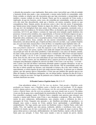 o absurdo das acusações e suas implicações. Bem assim, como é proverbial, que a falta de unidade
e harmonia divide uma nação, e que, acontecendo o mesmo numa família ou comunidade, então
foram cortadas as relações que são necessárias para que haja crescimento e prosperidade, assim
também o mesmo verdade no reino de Satanás. Parece que há na expressão de Cristo oculta a
implicação, de que tais loucuras, certas vezes, são cometidas por comunidades, sendo que guerras
civis não eram fato desconhecido, ainda que a história, em muitos exemplos, mostra as suas
conseqüências fatais. Satanás, porém, tão perverso como é, não é tão tolo assim. O pensamento,
que Satanás posso tentar despejar Satanás ou algum dos diabos, é o cúmulo dos absurdos. Podem
crer que ele é de inteligência bem mais astuta. Jesus reforça seu argumento, mostrando como a
acusação contra ele condena-os. Os fariseus tinham filhos, ou discípulos, que treinavam para serem
exorcistas, At.9.13,14, que tinham o costume de viajar pela terra tentando expelir demônios dos
possessos. Usavam certos remédios, mas, especialmente, se fixavam em fórmulas mágicas em que o
nome de Javé era usado expressamente. A referência a estas atuações bloqueou aos fariseus.
Responder afora, condenaria a eles e sua própria prática. Foram silenciados, julgados e condenados
pela sua própria crítica. Jesus, contudo, em seu sucesso extraordinário, expelindo demônios,
demonstrou, sem deixar dúvida, que o Espírito de Deus estava do seu lado, e que o próprio Espírito
que, em e por meio dele, trouxera-lhes o reino de Deus e se empenhava para implantar neles a fé.
        Outra ilustração, V.29) Ou, como pode alguém entrar na casa do valente e roubar-lhe os
bens sem primeiro amarrá-lo? e então lhe saqueará a casa. 30) Quem não e por mim, é contra
mim; e quem comigo não ajunta, espalha. Caso ainda não estejam convencidos, ele tentará firmar
sua posição por meio de outro dizer parabólico. Cada demoníaco é um cativo de Satanás, estando,
de corpo e alma, preso em seu poder, precisando fazer a vontade dele. Mas Cristo veio para destruir
as obras do diabo, 1.Jo.3.8. E tem a vontade conquista a fortaleza do inimigo e arrebatar-lhe a
presa. Jesus fez isto, não só nos casos individuais em que curou demoníacos, mas por meio de todo
o seu viver, sofrer e morrer, por sua obediência ativa e passiva em favor de todas as pessoas. Ele
conseguiu uma libertação completa do cativeiro do diabo. Com Cristo e em sua força – e só nele –
está a vitória. Este fato dá ênfase à advertente afirmação quanto à seguinte alternativa: ou por ou
contra Cristo. Não há algum terreno intermediário nesta decisão. Não há neutralidade nesta luta.
Isto não se referia somente aos fariseus, cuja inimizade se tornava, dia a dia, mais evidente, mas,
especialmente, se referia àqueles do povo que ainda estavam indecisos. As pessoas que se chamam
neutras, que não querem opor-se francamente a Cristo mas que também não querem opor-se aos
filhos do mundo e aos blasfemos inteligentes, são, em última análise, inimigos da obra de Cristo e
barram a vinda do seu reino. Em lugar de juntarem com o Senhor da ceifa, sua indecisão e política
vacilante danificam sua causa.

                       O Pecado Contra o Espírito Santo, Mt.12.31-37.

        Uma advertência solene, V. 31) Por isso vos declaro: Todo pecado e blasfêmia serão
perdoados aos homens; mas a blasfêmia contra o Espírito não será perdoada. 32) Se alguém
proferir alguma palavra contra o Filho do homem, isso lhe será perdoado; mas se alguém falar
contra o Espírito Santo, não lhe será isso perdoado, nem neste mundo nem no porvir. Os judeus
vivam seu dia da graça com a manifestação da misericórdia de Deus, de um modo tal como jamais
fora concedido a qualquer nação. O Espírito fazia o empenho mais gracioso para alcançar seus
corações e mentes pela Palavra como Cristo e seus discípulos a pregavam. Mas, seus líderes e
muitos do povo endureciam, deliberadamente, seus corações contra a influência da obra e
mensagem de Cristo. Enquanto esta oposição e, até, blasfêmia provinham da ignorância e se
dirigiam mais contra a pessoa de Cristo, poderia haver oportunidade e possibilidade de
arrependimento. Tão logo, porém, que ocorre um blasfemar contra o Espírito Santo, então tudo
mudou. Pois, isto significa que uma pessoa, realmente, admitiu e reconheceu Jesus como o
Redentor do mundo, que ele tem a convicção de fé, e que foi incapaz de negar as provas. Mas,
apesar destas provas e convicção, deliberadamente e de modo blasfemo, rejeita a obra do Espírito
Santo para sua salvação. A frase: Nem neste mundo e nem no mundo do porvir, declara
 