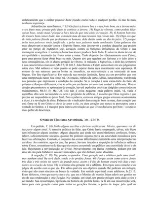 enfaticamente que o caráter peculiar deste pecado exclui todo e qualquer perdão. Já não há mais
nenhuma esperança.
         Advertências semelhantes, V 33) Ou fazei a árvore boa e o seu fruto bom, ou a árvore má e
o seu fruto mau; porque pelo fruto se conhece a árvore. 34) Raça de víboras, como podeis falar
coisas boas, sendo maus? porque a boca fala do que está cheio o coração. 35) O homem bom tira
do tesouro bom coisas boas; mas o homem mau do mau tesouro tira coisas más. 36) Digo-vos que
de toda palavra frívola que proferirem os homens, dela darão conta no dia do juízo; 37) porque
pelas tuas palavras serás justificado, e pelas tuas palavras serás condenado. Estas palavras não
mais descrevem o pecado contra o Espírito Santo, mas descrevem a conduta daqueles que podem
estar no perigo de endurecer seus corações contra as benignas influências de Cristo e sua
mensagem evangélica. É natureza duma boa árvore produzir bom fruto. É natureza duma árvore de
má qualidade e arruinada dar frutos ruins e maus. Tudo depende do relacionamento com Cristo,
para uma pessoa fazer obras boas ou más. Quanto aos que seguiam aos fariseus e o ódio deles e
seus conseqüências, ele os chama geração de víboras. A maldade, a hipocrisia, o dolo das serpentes
é sua característica marcante, Mt.3.7; Sl.140.3. João Batista e Cristo concordam em seu julgamento
sobre eles. Mal satânico é tudo quanto se pode esperar duma raça moralmente sem esperança. O
veneno de sua natureza precisa brotar na imundície, na malevolência e na inimizade de suas
línguas. Um fato significativo: Em meio de sua mordaz denúncia, Jesus usa um provérbio que tem
uma interpretação tanto boa como má. O coração, repleto de certas idéias, naturalmente, transborda
nas palavras que expressam a condição do coração. Se o coração é uma caixa-forte do bem, de
palavras e desejos edificantes, elas se esforçam em brotar em conversa amável e edificante. Mas se
desejos pecaminosos se apossaram do coração, haverá explosões coléricas dirigidas contra todos os
mandamentos, Mt.15.19; Mc.7.21. Isto não é coisa pequena: cada palavra inútil, vã, vazia e
supérflua, dita sem necessidade ou sem o propósito de edificar, é assunto que Deus registra e que
precisa ser respondido no juízo final. Pois a palavra, como os antigos gregos estavam acostumados
a dizer, é a revelação da alma. Palavras são o indicador dum coração bom ou mau, dum coração que
está firme na fé em Cristo e cheio de amor a ele, ou dum coração que nunca se preocupou com a
vontade do Senhor, e é mau por pura inércia em relação ao que Cristo declarou por bom – a espécie
mais pobre de descrença.


               O Sinal do Céu e uma Advertência, Mt. 12.38-45.

         Um pedido, V. 38) Então alguns escribas e fariseus replicaram: Mestre, queremos ver de
tua parte algum sinal. A maneira enfática de falar, que Cristo havia empregado, talvez, não ficou
sem influenciar alguns ouvintes. Alguns daqueles que ainda não eram blasfemos confessos, foram,
talvez, suficientemente sinceros, quando lhe pediram alguma prova da autoridade messiânica para
fazer tais afirmações. Contudo, o conjunto das coisas dificilmente permitirão uma interpretação tão
caridosa. Ao contrário, aqueles que, faz pouco, haviam lançado a suspeição de influência satânica
sobre Cristo, ressentiam-se do fato que ele estava assumindo em público uma autoridade de rei e de
juiz. Rejeitaram a reivindicação de Cristo. Provavelmente, em franca zombaria, pediam por um
sinal do céu para fortalecer suas reivindicações, que eles tinham como absurdas.
         A negação, V. 39) Ele, porém, respondeu: Uma geração má e adúltera pede uma sinal;
mas nenhum sinal lhe será dado, senão o do profeta Jonas. 40) Porque assim como esteve Jonas
três dias e três noites no ventre do grande peixe, assim o Filho do homem estará três dias e três
noites no coração da terra. Ele os chama uma geração má e adúltera. Enxergou seus corações e os
julgou de acordo com o que viu. Ele sabia qual era seu objetivo quando lhe pediram um milagre,
visto que não eram sinceros na busca da verdade. Em sentido espiritual, eram adúlteros, Is.23.17.
Eram idólatras, visto que rejeitavam a ele, que era o Messias do mundo. Iriam aderir aos gentios no
ato de sua condenação e crucificação. Na verdade, um sinal, um grande milagre seria dado a eles e
ao mundo: Sua ressurreição, tipificada na história do profeta Jonas. A fé em sua ressurreição será,
tanto para esta geração como para todas as gerações futuras, a pedra de toque pela qual os
 