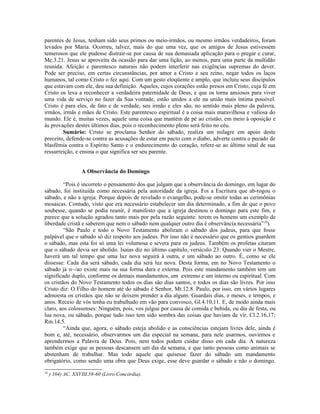 parentes de Jesus, tenham sido seus primos ou meio-irmãos, ou mesmo irmãos verdadeiros, foram
levados por Maria. Ocorreu, talvez, mais do que uma vez, que os amigos de Jesus estivessem
temerosos que ele pudesse distrair-se por causa de sua demasiada aplicação para o pregar e curar,
Mc.3.21. Jesus se aproveita da ocasião para dar uma lição, ao menos, para uma parte da multidão
reunida. Afeição e parentesco naturais não podem interferir nas exigências supremas do dever.
Pode ser preciso, em certas circunstâncias, por amor a Cristo e seu reino, negar todos os laços
humanos, tal como Cristo o fez aqui. Com um gesto eloqüente e amplo, que incluiu seus discípulos
que estavam com ele, deu sua definição. Aqueles, cujos corações estão presos em Cristo, cuja fé em
Cristo os leva a reconhecer a verdadeira paternidade de Deus, e que os torna ansiosos para viver
uma vida de serviço no fazer da Sua vontade, estão unidos a ele na união mais íntima possível.
Cristo é para eles, de fato e de verdade, seu irmão e eles são, no sentido mais pleno da palavra,
irmãos, irmãs e mães de Cristo. Este parentesco espiritual é a coisa mais maravilhosa e valiosa do
mundo. Ele é, muitas vezes, aquele uma coisa que mantém de pé ao cristão, em meio à oposição e
às provações destes últimos dias, pois o reconhecimento pleno será feito no céu.
        Sumário: Cristo se proclama Senhor do sábado, realiza um milagre em apoio deste
preceito, defende-se contra as acusações de estar em pacto com o diabo, adverte contra o pecado de
blasfêmia contra o Espírito Santo e o endurecimento do coração, refere-se ao último sinal de sua
ressurreição, e ensina o que significa ser seu parente.


                   A Observância do Domingo

         “Pois é incorreto o pensamento dos que julgam que a observância do domingo, em lugar do
sábado, foi instituída como necessária pela autoridade da igreja. Foi a Escritura que ab-rogou o
sábado, e não a igreja. Porque depois de revelado o evangelho, pode-se omitir todas as cerimônias
mosaicas. Contudo, visto que era necessário estabelecer um dia determinado, a fim de que o povo
soubesse, quando se podia reunir, é manifesto que a igreja destinou o domingo para este fim, e
parece que a solução agradou tanto mais por pela razão seguinte: terem os homens um exemplo de
liberdade cristã e saberem que nem o sábado nem qualquer outro dia é observância necessária”10).
         “São Paulo e todo o Novo Testamento aboliram o sábado dos judeus, para que fosse
palpável que o sábado só diz respeito aos judeus. Por isso não é necessário que os gentios guardem
o sábado, mas esta foi só uma lei volumosa e severa para os judeus. Também os profetas citaram
que o sábado devia ser abolido. Isaías diz no último capítulo, versículo 23: Quando vier o Mestre,
haverá um tal tempo que uma luz nova seguirá à outra, e um sábado ao outro. É, como se ele
dissesse: Cada dia será sábado, cada dia será luz nova. Desta forma, em no Novo Testamento o
sábado já n~/ao existe mais na sua forma dura e externa. Pois este mandamento também tem um
significado duplo, conforme os demais mandamentos, um extremo e um interno ou espiritual. Com
os cristãos do Novo Testamento todos os dias são dias santos, e todos os dias são livres. Por isso
Cristo diz: O Filho do homem até do sábado é Senhor, Mt.12.8. Paulo, por isso, em vários lugares
admoesta os cristãos que não se deixem prender a dia algum: Guardais dias, e meses, e tempos, e
anos. Receio de vós tenha eu trabalhado em vão para convosco, Gl.4.10,11. E, de modo ainda mais
claro, aos colossenses: Ninguém, pois, vos julgue por causa de comida e bebida, ou dia de festa, ou
lua nova, ou sábado, porque tudo isso tem sido sombra das coisas que haviam de vir, Cl.2.16,17;
Rm.14.5.
         “Ainda que, agora, o sábado esteja abolido e as consciências estejam livres dele, ainda é
bom e, até, necessário, observarmos um dia especial na semana, para nele usarmos, ouvirmos e
aprendermos a Palavra de Deus. Pois, nem todos podem cuidar disso em cada dia. A natureza
também exige que as pessoas descansem um dia da semana, e que tanto pessoas como animais se
abstenham de trabalhar. Mas todo aquele que quisesse fazer do sábado um mandamento
obrigatório, como sendo uma obra que Deus exige, esse deve guardar o sábado e não o domingo.
10
     ) 104) AC. XXVIII.58-60 (Livro Concórdia).
 