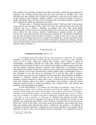 Pois o sábado e não o domingo é ordenado aos judeus. Os cristãos, contudo, até agora guardaram o
domingo e não o sábado, levados pela razão, que Cristo ressuscitou no domingo. Esta é uma
indicação certa, que o sábado e todo o Moisés (lei cerimonial) j´´a não mais nos diz respeito; a não
ser que sejamos à força obrigados a guardar o sábado; e esta é uma prova grande e forte que o
sábado está abolido. Pois, em todo o Novo Testamento não encontramos qualquer passagem em
que a celebração do sábado seja ordenado a nós cristãos.
         “Por que, então, é o domingo observado pelos cristãos? Ainda que todos os dias estejam
livres, e que um dia seja igual ao outro, ainda é útil e bom, sim, muito necessário que um dia seja
celebrado, seja este o sábado, o domingo, ou qualquer outro. Pois, Deus deseja dirigir
cuidadosamente o mundo e governá-lo de modo pacífico. Por isso ele deu seis dias para o trabalho,
mas no sétimo dia, tanto escravos, diaristas e trabalhadores de qualquer espécie, sim, também
cavalos, bois e outro gado de tração, devem descansar, conforme diz o sentido desta mandamento,
para que pelo descanso possam encontrar recreação. E, acima de tudo, que os que em outras
ocasiões não tiverem folga, possam ouvir o sermão no dia santificado, e com isso apreender a Deus.
E, por tais razões, as saber, por causa da caridade e necessidade, permaneceu o domingo, não por
motivo da lei de Moisés, mas por causa da nossa necessidade, que possamos descansar, e possamos
aprender a Palavra de Deus.”11).


                                       CAPITULO           13

                    A Parábola do Semeador, Mt.13.1-23.

        V. 1) Naquele mesmo dia, saindo Jesus de casa, assentou-se à beira-mar; 2) e grandes
multidões se reuniram perto dele, de modo que entrou num barco e se assentou; e toda a multidão
estava em pé na praia. Ainda que, também neste capítulo, esteja evidente a sombra da
incredulidade e hostilidade espiritual, ele, ainda assim, oferece um agradável alívio da densa
situação do último encontro de Cristo com os fariseus. Na verdade, aconteceu naquele mesmo dia,
mas sob condições totalmente diferentes. Notemos: Cristo, dificilmente, é, em qualquer ocasião,
representado como alguém cansado. Era incansável em seus esforços pela salvação das pessoas. Ele
nunca consentir que sua terna solicitude fosse omitida, quando surgia a oportunidade de fazer o
bem. Deixando a casa onde ficava em Cafarnaum, foi à praia do lago, onde se assentou,
provavelmente, para uma conversa confidencial com seus discípulos. Mas as habituais multidões se
juntaram e o rodearam, tornando necessário que ele entrasse num barco, onde se assentou,
enquanto as pessoas ocupavam o espaço entre o mar e a elevação de terra em direção ao oeste,
como num anfiteatro natural. Seu poder e popularidade, como professor, ainda não haviam
diminuído, apesar de todos os esforços dos fariseus, mas o próprio Cristo, como indicam suas
parábolas, estava preparando uma mudança.
        O relato dum parábola, V.3) E muitas coisas lhes falou por parábolas, e dizia: Eis que o
semeador saiu a semear. 4) E, ao semear, uma parte caiu à beira do caminho, e, vindo as aves a
comeram.5) Outra parte caiu em solo rochoso onde a terra era pouca, e logo nasceu, visto não ser
profunda a terra. 6) Saindo, porém o sol a queimou; e porque não tinha raiz, secou-se. 7) Outra
caiu entre os espinhos, e os espinhos cresceram e a sufocaram. 8) Outra, enfim, caiu em boa terra,
e deu fruto: a cem, a sessenta e a trinta por um. Parábolas são narrativas de ficção duma
comparação. E, como Jesus as empregava, ele fazia uso do que era familiar na natureza, na vida
humana e nas experiências, para ensinar e tornar familiares os grandes fatos do seu reino em sua
forma real e visível. Os do oriente, via de regra, gostavam de parábolas. Jesus, porém, além disso,
tinha uma maneira muito eficiente para cativar a atenção de seus ouvintes, e de enfatizar na
comparação os pontos importantes. A parábola do solo de quatro qualidades é um exemplo. Há um
agricultor, um dono de casa, como os galileus estavam acostumados a ver, empenhado no semear
11
     ) 105) Lutero, 3.1083-1085.
 