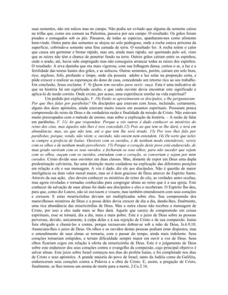 suas sementes, não em sulcos mas no campo. Não podia ser evitado que alguma da semente caísse
na trilha que, como era comum na Palestina, passava por seu campo. O resultado: Os grãos foram
pisados e esmagados sob os pés. Pássaros, de todas as espécies, apanharam-nos como alimento
bem-vindo. Outra parte das sementes se alojou no solo pedregoso, onde a rocha estava próxima da
superfície, cobrindo-a somente uma fina camada de terra. O resultado foi: A rocha retém o calor
que causa um germinar e brotar rápido, mas um, ainda mais rápido, ser queimado pelo sol, visto
que as raízes não têm a chance de penetrar fundo na terra. Outros grãos caíram entre os espinhos,
onde o arado, até, havia sido empregado mas não conseguira arrancar todas as raízes dos espinhos.
O resultado: A erva daninha que era mais vigorosa, com sua folhagem densa, cortou o ar, a luz e a
fertilidade das tenras hastes dos grãos, e as sufocou. Outras sementes, porém, caíram em solo bom,
rico, argiloso, fofo, profundo e limpo, onde ela possuía adubo e luz solar na proporção certa, e
pôde crescer e realizar as esperanças do dono de casa, concedendo um retorno rico ao seu trabalho.
Em conclusão, Jesus exclama: V. 9) Quem tem ouvidos para ouvir, ouça. Esta é uma indicativa de
que na história há um significado oculto, e que cada ouvinte devia encontrar este significado e
aplica-lo de modo correto. Onde existe, por acaso, uma experiência similar na vida espiritual?
         Um pedido por explicação, V. 10) Então se aproximaram os discípulos, e lhe perguntaram:
Por que lhes falas por parábolas? Os discípulos que estavam com Jesus, incluindo, certamente,
alguns dos doze apóstolos, ainda estavam muito toscos em assuntos espirituais. Possuíam pouca
compreensão do reino de Deus e da verdadeira razão e finalidade da missão de Cristo. Não estavam
muito preocupados com o método de ensino, mas sobre a explicação da história. – A razão de falar
em parábolas, V. 11) Ao que respondeu: Porque a vós outros é dado conhecer os mistérios do
reino dos céus, mas àqueles não lhes é isso concedido.12) Pois ao que tem se lhe dará, e terá em
abundância; mas, ao que não tem, até o que tem lhe será tirado. 13) Por isso lhes falo por
parábolas; porque, vendo, não vêem; e, ouvindo, não ouvem nem entendem. 14) De sorte que neles
se cumpre a profecia de Isaías: Ouvireis com os ouvidos, e de nenhum modo entendereis; vereis
com os olhos e de nenhum modo percebereis. 15) Porque o coração deste povo está endurecido, de
mau grado ouviram com os seus ouvidos, e fecharam os seus olhos; para não suceder que vejam
com os olhos, ouçam com os ouvidos, entendam com o coração, se convertam e sejam por mim
curados. Cristo divide seus ouvintes em duas classes. Mas, distante de expor em Deus uma dupla
predestinação calvinista, faz uma distinção muito cuidadosa na explicação das diferentes posições
em relação a ele e sua mensagem. A vós é dado, diz ele aos discípulos. Não é questão de maior
inteligência ou dum valor moral maior, mas só é dom gracioso de Deus atravez do Espírito Santo.
Através da sua ação, eles devem conhecer os mistérios do reino do céu, as verdades antes ocultas,
mas agora reveladas e tornadas conhecidas para congregar almas ao reino que é a sua igreja. Este
conhecer da salvação de suas almas foi dado aos discípulos e eles o receberam. O Espírito lho deu,
para que, como diz Lutero, não só ouvissem e vissem, mas também entendessem com seus corações
e cressem. E estas misericórdias deviam ser multiplicadas sobre eles. Sua compreensão dos
maravilhosos mistérios de Deus e a posse deles devia crescer de dia a dia, dando-lhes, finalmente,
uma rica abundância das misericórdias de Deus. Mas a outra classe não recebeu a mensagem de
Cristo, por isso a eles nada mais se lhes dará. Aquele que carece de compreensão em coisas
espirituais, esse se tornará, dia a dia, mais e mais pobre. Este é o juízo de Deus sobre as pessoas
perversas, devido, unicamente, à culpa delas e à sua rejeição de Cristo e de sua compaixão. Isaías
fora obrigado a chamá-las a contas, porque recusavam dobrar-se sob a mão de Deus, Is.6.9,10.
Anunciara-lhes o juízo de Deus. Os olhos e os ouvidos destas pessoas podiam estar dispostos, mas
o entendimento de suas almas se tornaria, com o passar do tempo, ainda mais indolente. Seus
corações tornariam estúpidos, e teriam dificuldade sempre maior em ouvir a voz de Deus. Seus
olhos ficariam cegos em relação à oferta da misericórdia de Deus. Este é o julgamento de Deus
sobre este endurecer dos seus corações contra o evangelho da compaixão, cujo principal objetivo é
salvar almas. Este juízo sobre Israel começou nos dias do profeta Isaías, e foi completado nos dias
de Cristo e seus apóstolos. A grande maioria do povo de Israel, tanto da Judéia como da Galiléia,
endureceram seus corações contra a Palavra e a obra de Cristo. E, assim, a pregação de Cristo,
finalmente, se lhes tornou um aroma de morte para a morte, 2.Co.2.16.
 