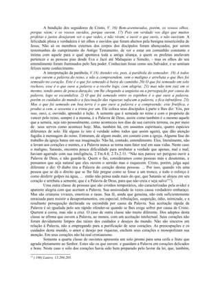 A bendição dos seguidores de Cristo, V. 16) Bem-aventurados, porém, os vossos olhos,
porque vêem; e os vossos ouvidos, porque ouvem. 17) Pois em verdade vos digo que muitos
profetas e justos desejaram ver o que vedes, e não viram; e ouvir o que ouvis, e não ouviram. A
felicidade plena e verdadeira é ter olhos e ouvidos que foram abertos pela benigna misericórdia de
Jesus. Não só os membros externos dos corpos dos discípulos foram abençoados, por serem
testemunhas do cumprimento do Antigo Testamento, de ver e estar em comunhão constante e
íntima com aquele para o qual apontava toda a antiga aliança, a quem os profetas anelavam
pertencer e as pessoas pias desde Eva e Jacó até Malaquias e Simeão, - mas os olhos do seu
entendimento foram iluminados pelo Seu poder. Conheciam Jesus como seu Salvador, e se sentiam
felizes neste conhecimento.
         A interpretação da parábola, V.18) Atendei vós, pois, à parábola do semeador. 19) A todos
os que ouvem a palavra do reino, e não a compreendem, vem o maligno e arrebata o que lhes foi
semeado no coração. Este é o que foi semeado à beira do caminho 20) O que foi semeado em solo
rochoso, esse é o que ouve a palavra e a recebe logo, com alegria; 21) mas não tem raiz em si
mesmo, sendo antes de pouca duração; em lhe chegando a angústia ou a perseguição por causa da
palavra, logo se escandaliza. 2) O que foi semeado entre os espinhos é o que ouve a palavra,
porém os cuidados do mundo e a fascinação das riquezas sufocam a palavra, e fica infrutífera. 23)
Mas o que foi semeado em boa terra é o que ouve a palavra e a compreende; este frutifica, e
produz a cem, a sessenta e a trinta por um. Ele coloca seus discípulos à parte e lhes diz: Vós, por
isso, ouvi, e, ouvindo, aprendei a lição. A semente que é semeada no reino e com o propósito de
vencer pelo reino, sempre é a mesma, é a Palavra de Deus, assim como também é o mesmo aquele
que a semeia, seja isto pessoalmente, como aconteceu nos dias de sua carreira terrena, ou por meio
de seus servos como acontece hoje. Mas, também há, em assuntos espirituais, quatro espécies
diferentes de solo. Há alguns (e isto é verdade sobre todos que assim agem), que dão atenção
fugidia à mensagem do reino. Entraram, de algum modo, em contato com a igreja. Alguma fase do
trabalho da igreja bateu em sua imaginação. Não há, contudo, entendimento. Eles, literalmente, não
a levam aos corações e mentes, e a Palavra nunca se torna num fator real em suas vidas. Neste caso
o maligno, Satanás, encontra pouca dificuldade para arrebatar a verdade que apenas, mal e mal,
haviam agarrado com sua inteligência, 2.Tm.4.4; 2.Ts.2.11. “Não nos parece ser perigoso ouvir a
Palavra de Deus, e não guardá-la. Quem o faz, consideramos como pessoas más e desatentas, e
pensamos que seja natural que eles ouvem o sermão mas o esquecem. Cristo, porém, julga aqui
diferente e diz: O diabo tira a Palavra do coração destas pessoas. ... Por isso, quando vês uma
pessoa que se dá o direito que se lhe fale pregue como se fosse a um tronco, e todo o esforço é
como desferir golpes na água, ... então não pensa nada mais do que, que Satanás se alojou em seu
coração e arrebata a semente, que é a Palavra de Deus, para que não creia e seja salvo”12).
         Uma outra classe de pessoas que são cristãos temporários, são caracterizadas pela avidez e
aparente alegria com que aceitam a Palavra. Sua ansiosidade às vezes causa verdadeiro embaraço.
Mas são criaturas vivazes, emotivas e rasas. Sua fé, ainda que genuína, não está suficientemente
enraizada para resistir a desapontamentos, em especial, tribulações, suspeição, ódio, inimizade, e a
resultante perseguição declarada ou escondida por causa da Palavra. Sua aceitação rápida da
Palavra é só igualada pelo seu rápido ofender-se quando se lhes exige sofrer por causa de Cristo.
Querem a coroa, mas não a cruz. O caso de outra classe não muito diferente. Dos adeptos desta
classe se afirma que ouvem a Palavra, ao menos, com um aceitação intelectual. Seus corações não
foram devidamente limpos das raízes dos cuidados e desejos do mundo. Não são sinceros em
relação à Palavra, não a empregando para a purificação de seus corações. As preocupações e os
cuidados desta mundo, o amor e desejo por riquezas, enchem seus corações e monopolizam sua
atenção. Em seus corações não há real cristianismo.
         Somente a quarta classe de ouvintes apresenta um solo pronto para uma ceifa e fruto que
agrada plenamente ao Senhor. Estes são os que ouvem e guardam a Palavra em corações delicados
e bons. Neste caso o solo dos corações havia sido bem preparado pelo lavrar da lei, que, também,
12
     ) 106) Lutero, 13.204,205.
 
