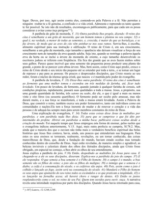 lugar. Deves, por isso, agir assim contra eles, contendo-os pela Palavra e a fé. Não permitas a
ninguém roubar-te a fé genuína, a confissão e a vida cristã. Admoesta e repreende-os tanto quanto
te for possível. Se isto não dá resultados, excomunga-os publicamente, para que cada um os possa
considerar e evitar como inça perigoso”13).
         A parábola do grão de mostarda, V. 31) Outra parábola lhes propôs, dizendo: O reino dos
céus é semelhante a um grão de mostarda, que um homem tomou e plantou no seu campo; 32) o
qual é, na verdade, a menor de todas as sementes, e, crescida, é maior do que as hortaliças, e se
faz árvore, de modo que as aves do céu vêm aninhar-se nos seus ramos. Serviu-lhes, à escolha,
alimento espiritual para sua instrução e edificação. O reino de Cristo é, em seu crescimento,
semelhante a um grão de mostarda, cujo tamanho e aparência não deixam visualizar a força do seu
crescimento nem do tamanho da erva quando adulta. Seja isto, quando se restringe a palavra àquela
erva da horta ou se inclui a árvore da mostarda do oriente, a cujo tamanho desenvolvido os
escritores judeus se referem com freqüência. Ela fica tão grande que as aves fazem ninhos sobre
seus galhos. Parece quase incrível que uma semente tão pequenina possa produzir uma planta tão
grande, a ponto de se parecer com u8ma árvore. Mas, bem assim, como Cristo aqui prediz, cresce o
reino de Cristo desde o seu início tão pequeno até se estender por toda a terra., e se tornar um lugar
de repouso e paz para as pessoas. Os poucos e desprezados discípulos, que Cristo reuniu ao seu
redor, foram o núcleo da imensa igreja cristã, que nasceu e é mantida pelo poder do evangelho.
         A parábola da levedura, V. 33) Disse-lhes outra parábola: O reino dos céus é semelhante
ao fermento que uma mulher tomou e escondeu em três medidas de farinha, até, ficar tudo
levedado. Um pouco de levedura, de fermento, quando juntado à qualquer farinha de cereais, sob
condições propícias, rapidamente, passará suas qualidades a toda a massa. Jesus, a propósito, usa
uma grande quantidade de farinha, três satons ou seahs, diz ele, o que é igual a mais ou menos
vinte e oito litros (ou sessenta quartilhos). O fermento pode ser oculto pelo amassar, mas não
durará muito, e a sua força se manifestará, e toda a massa estará levedada. Assim a Palavra de
Deus, que constrói o reino, também exerce seu poder fermentativo, tanto em indivíduos como em
comunidades e nações.Ela tem a força inerente de mudar e de renovar o coração e a vida das
pessoas e de adequá-las sempre mais para serem membros constantes do reino de Deus.
         Uma explicação do evangelista, V. 34) Todas estas coisas disse Jesus às multidões por
parábolas, e sem parábola nada lhes dizia; 35) para que se cumprisse o que foi dito por
intermédio do profeta: Abrirei em parábolas a minha boca; publicarei coisas ocultas desde a
criação do mundo. Foi naquele tempo que Jesus empregou esta forma de ensinar, pelas razões que
o evangelista indicou anteriormente, V.13. Aqui, mais outra profecia se cumpriu, Sl.78.2. Mas,
ainda que a maioria dos que o ouviam não tinha mais o verdadeiro benefício espiritual das belas
histórias que Jesus lhes contava, havia, ainda, uns poucos que entenderiam sua linguagem. Para
estes os seus ensinos se tornaram, realmente, revelações, ou um tornar conhecido, das coisas
maravilhosas de Deus, que, desde a fundação do mundo, haviam estado ocultas mas tornado
conhecidas dentro do conselho de Deus. Aqui estão reveladas, de maneira simples e agradável, as
belezas invisíveis e celestiais diante dos olhos dos iletrados discípulos, ainda que Cristo fosse
obrigado, em especial no começo, a lhes abrir os olhos de seu entendimento.
Jesus explica a parábola do joio, V.36) Então, despedindo as multidões foi Jesus para casa. E
chegando-se a ele os seus discípulos, disseram: Explica-nos a parábola do joio do campo. 37) E
ele respondeu: O que semeia a boa semente é o Filho do homem; 38) o campo é o mundo; a boa
semente são os filhos do reino; o joio são os filhos do maligno; 39) o inimigo que o semeou é o
diabo; a ceifa é a consumação do século, e os ceifeiros são anjos. 40) Pois, assim como o joio é
colhido e lançado ao fogo, assim será na consumação do século. 41) Mandará o Filho do homem
os seus anjos que ajuntarão do seu reino todos os escândalos e os que praticam a iniqüidade, 42) e
os lançarão na fornalha acesa; ali haverá choro e ranger de dentes. 43) Então os justos
resplandecerão como o sol, no reino de seu Pai. Quem tem ouvidos para ouvir, ouça. A narrativa
revela uma intimidade respeitosa por parte dos discípulos. Quando Jesus havia retornado para casa,
13
     ) 107) Lutero, 12.1248,1249.
 