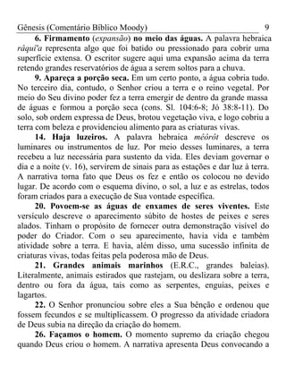 Gênesis (Comentário Bíblico Moody) 9
6. Firmamento (expansão) no meio das águas. A palavra hebraica
râquî'a representa algo que foi batido ou pressionado para cobrir uma
superfície extensa. O escritor sugere aqui uma expansão acima da terra
retendo grandes reservatórios de água a serem soltos para a chuva.
9. Apareça a porção seca. Em um certo ponto, a água cobria tudo.
No terceiro dia, contudo, o Senhor criou a terra e o reino vegetal. Por
meio do Seu divino poder fez a terra emergir de dentro da grande massa
de águas e formou a porção seca (cons. Sl. 104:6-8; Jó 38:8-11). Do
solo, sob ordem expressa de Deus, brotou vegetação viva, e logo cobriu a
terra com beleza e providenciou alimento para as criaturas vivas.
14. Haja luzeiros. A palavra hebraica mêôrôt descreve os
luminares ou instrumentos de luz. Por meio desses luminares, a terra
recebeu a luz necessária para sustento da vida. Eles deviam governar o
dia e a noite (v. 16), servirem de sinais para as estações e dar luz à terra.
A narrativa torna fato que Deus os fez e então os colocou no devido
lugar. De acordo com o esquema divino, o sol, a luz e as estrelas, todos
foram criados para a execução de Sua vontade específica.
20. Povoem-se as águas de enxames de seres viventes. Este
versículo descreve o aparecimento súbito de hostes de peixes e seres
alados. Tinham o propósito de fornecer outra demonstração visível do
poder do Criador. Com o seu aparecimento, havia vida e também
atividade sobre a terra. E havia, além disso, uma sucessão infinita de
criaturas vivas, todas feitas pela poderosa mão de Deus.
21. Grandes animais marinhos (E.R.C., grandes baleias).
Literalmente, animais estirados que rastejam, ou deslizara sobre a terra,
dentro ou fora da água, tais como as serpentes, enguias, peixes e
lagartos.
22. O Senhor pronunciou sobre eles a Sua bênção e ordenou que
fossem fecundos e se multiplicassem. O progresso da atividade criadora
de Deus subia na direção da criação do homem.
26. Façamos o homem. O momento supremo da criação chegou
quando Deus criou o homem. A narrativa apresenta Deus convocando a
 