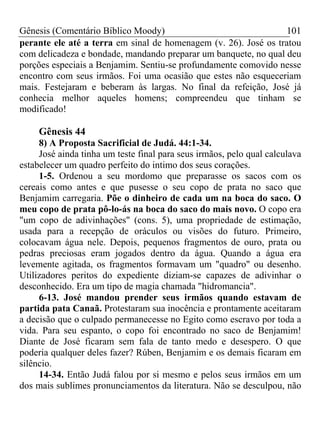 Gênesis (Comentário Bíblico Moody) 101
perante ele até a terra em sinal de homenagem (v. 26). José os tratou
com delicadeza e bondade, mandando preparar um banquete, no qual deu
porções especiais a Benjamim. Sentiu-se profundamente comovido nesse
encontro com seus irmãos. Foi uma ocasião que estes não esqueceriam
mais. Festejaram e beberam às largas. No final da refeição, José já
conhecia melhor aqueles homens; compreendeu que tinham se
modificado!
Gênesis 44
8) A Proposta Sacrificial de Judá. 44:1-34.
José ainda tinha um teste final para seus irmãos, pelo qual calculava
estabelecer um quadro perfeito do intimo dos seus corações.
1-5. Ordenou a seu mordomo que preparasse os sacos com os
cereais como antes e que pusesse o seu copo de prata no saco que
Benjamim carregaria. Põe o dinheiro de cada um na boca do saco. O
meu copo de prata pô-lo-ás na boca do saco do mais novo. O copo era
"um copo de adivinhações" (cons. 5), uma propriedade de estimação,
usada para a recepção de oráculos ou visões do futuro. Primeiro,
colocavam água nele. Depois, pequenos fragmentos de ouro, prata ou
pedras preciosas eram jogados dentro da água. Quando a água era
levemente agitada, os fragmentos formavam um "quadro" ou desenho.
Utilizadores peritos do expediente diziam-se capazes de adivinhar o
desconhecido. Era um tipo de magia chamada "hidromancia".
6-13. José mandou prender seus irmãos quando estavam de
partida pata Canaã. Protestaram sua inocência e prontamente aceitaram
a decisão que o culpado permanecesse no Egito como escravo por toda a
vida. Para seu espanto, o copo foi encontrado no saco de Benjamim!
Diante de José ficaram sem fala de tanto medo e desespero. O que
poderia qualquer deles fazer? Rúben, Benjamim e os demais ficaram em
silêncio.
14-34. Então Judá falou por si mesmo e pelos seus irmãos em um
dos mais sublimes pronunciamentos da literatura. Não se desculpou, não
 