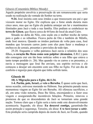 Gênesis (Comentário Bíblico Moody) 103
Aquele propósito envolvia a preservação de um remanescente que seria
usado na realização da vontade do Senhor na terra.
9-24. José insistiu com seus irmãos a que trouxessem seu pai e que
viessem morar no Egito. Ele explicou que a fome ainda duraria mais
cinco anos, mas que no Egito ele poderia arranjar um lar e mantimentos
ilimitados para Jacó e toda a sua família. Eles podiam se estabelecer na
terra de Gósen, que ficava cerca de 64 kms do local da atual Cairo.
Situada no delta do Nilo, esta seção era o melhor trecho de terras
para o gado e os rebanhos. Ficava perto de Om e também de Mênfis,
onde José morava. Quando os irmãos partiram de volta para casa, José
mandou que levassem carros junto com eles para fazer a mudança e
encheu-os de cereais, presentes e provisões de todo tipo.
25-28. Enquanto o velho patriarca Jacó ouvia o relatório dos seus
filhos, o coração lhe ficou como sem palpitar (desmaiou, E.R.C.) pois
não conseguia crer em tão boas notícias sobre o seu filho que estava a
tanto tempo perdido (v. 26). Mas quando viu os carros e os presentes, e
ouviu a mensagem que José lhe enviara, seu espírito reviveu e ele
começou a desejar um encontro com seu filho no Egito. Foi um dia de
conforto e regozijo para alguém que tinha sofrido tanto.
Gênesis 46
10) A Migração para o Egito. 46:1-34.
1-4. Partiu, pois, Israel...e veio a Berseba. É quase certo que Jacó,
nessa ocasião, estivesse morando no Hebrom. Sua primeira parada nessa
momentosa viagem ao Egito foi em Berseba. Ali ofereceu sacrifícios, e
ali, em uma visão noturna, Deus lhe falou, encorajando-o a fazer essa
viagem e assegurando-lhe incontáveis bênçãos. Primeiro, renovou a
promessa de que os descendentes de Jacó se tornariam uma grande
nação. Tornou claro que o Egito seria a terra onde este desenvolvimento
aconteceria. Segundo, ele disse: Eu descerei contigo, garantindo-lhe
assim proteção e segurança. Terceiro, ele disse: E te farei tornar a subir.
Esta predição seria cumprida depois da morte de Jacó, no Êxodo, quando
 