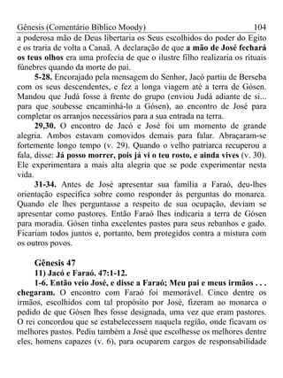 Gênesis (Comentário Bíblico Moody) 104
a poderosa mão de Deus libertaria os Seus escolhidos do poder do Egito
e os traria de volta a Canaã. A declaração de que a mão de José fechará
os teus olhos era uma profecia de que o ilustre filho realizaria os rituais
fúnebres quando da morte do pai.
5-28. Encorajado pela mensagem do Senhor, Jacó partiu de Berseba
com os seus descendentes, e fez a longa viagem até a terra de Gósen.
Mandou que Judá fosse à frente do grupo (enviou Judá adiante de si...
para que soubesse encaminhá-lo a Gósen), ao encontro de José para
completar os arranjos necessários para a sua entrada na terra.
29,30. O encontro de Jacó e José foi um momento de grande
alegria. Ambos estavam comovidos demais para falar. Abraçaram-se
fortemente longo tempo (v. 29). Quando o velho patriarca recuperou a
fala, disse: Já posso morrer, pois já vi o teu rosto, e ainda vives (v. 30).
Ele experimentara a mais alta alegria que se pode experimentar nesta
vida.
31-34. Antes de José apresentar sua família a Faraó, deu-lhes
orientação específica sobre como responder às perguntas do monarca.
Quando ele lhes perguntasse a respeito de sua ocupação, deviam se
apresentar como pastores. Então Faraó lhes indicaria a terra de Gósen
para moradia. Gósen tinha excelentes pastos para seus rebanhos e gado.
Ficariam todos juntos e, portanto, bem protegidos contra a mistura com
os outros povos.
Gênesis 47
11) Jacó e Faraó. 47:1-12.
1-6. Então veio José, e disse a Faraó; Meu pai e meus irmãos . . .
chegaram. O encontro com Faraó foi memorável. Cinco dentre os
irmãos, escolhidos com tal propósito por José, fizeram ao monarca o
pedido de que Gósen lhes fosse designada, uma vez que eram pastores.
O rei concordou que se estabelecessem naquela região, onde ficavam os
melhores pastos. Pediu também a José que escolhesse os melhores dentre
eles, homens capazes (v. 6), para ocuparem cargos de responsabilidade
 