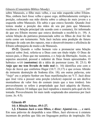 Gênesis (Comentário Bíblico Moody) 107
sobre Manassés, o filho mais velho, e sua mão esquerda sobre Efraim.
Mas, embora Jacó fosse velho e quase cego, deliberadamente corrigiu a
posição, colocando sua mão direita sobre a cabeça do mais jovem e a
esquerda sobre Manassés. Ele sabia o que estava fazendo. Quando José
tentou mudar a posição das mãos de seu pai para que Manassés
recebesse a bênção principal (de acordo com o costume), foi informado
de que era Efraim mesmo que estava destinado a recebê-la (v. 19). A
solene bênção do patriarca pronunciada sobre os filhos de José foi tão
certa como um testamento. Nela Jacó incluiu uma predição do futuro
destaque de cada um dos rapazes, mas o desenvolvimento e eficiência de
Efraim sobrepujaria de muito a de Manassés.
15-22. Quando o velho homem veio a pronunciar uma bênção
especial sobre José, referiu-se a Deus com um título triplo: O Deus de
nossos pais, o Deus que me sustentou, e o Anjo da libertação. Assim, os
aspectos ancestral, pessoal e redentor de Deus foram apresentados. O
hebraico ro'eh (sustentou) dá a idéia de pastorear (cons. Sl. 23:1). O
Anjo que me tem livrado de todo mal (v. 16) identifica este com o
Anjo de Jeová que confortou Hagar (16:7; 21;17) e que avisou Abraão
da iminente destruição de Sodoma (Gn. 18); em outras palavras, este
"Anjo" era o próprio Senhor em Suas manifestações no V.T. Jacó disse
que José viria a possuir uma porção (shekem) especial ou um declive
montanhoso de valor fora do comum (mais que a teus irmãos). Isto
provavelmente se refere à propriedade que Jacó adquiriu de Hamor,
embora Gênesis 34 indique que Jacó repudiou a maneira pela qual ela foi
tomada. Provavelmente foi mais tarde «capturada dos amorreus por Jacó
(cons. Jo. 4:5).
Gênesis 49
14) A Bênção Solene. 49:1-27.
1,2. Chamou Jacó a seus filhos, e disse: Ajuntai-vos. . . e ouvi.
Em suas palavras de despedida a seus filhos, Jacó elevou-se à estatura
incomum do profeta que fala em linguagem poética de inspiração. Ele
 