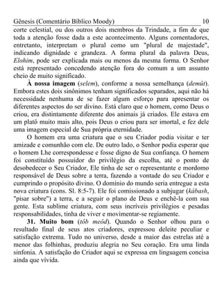 Gênesis (Comentário Bíblico Moody) 10
corte celestial, ou dos outros dois membros da Trindade, a fim de que
toda a atenção fosse dada a este acontecimento. Alguns comentadores,
entretanto, interpretam o plural como um "plural de majestade",
indicando dignidade e grandeza. A forma plural da palavra Deus,
Elohim, pode ser explicada mais ou menos da mesma forma. O Senhor
está representado concedendo atenção fora do comum a um assunto
cheio de muito significado.
À nossa imagem (selem), conforme a nossa semelhança (demût).
Embora estes dois sinônimos tenham significados separados, aqui não há
necessidade nenhuma de se fazer algum esforço para apresentar os
diferentes aspectos do ser divino. Está claro que o homem, como Deus o
criou, era distintamente diferente dos animais já criados. Ele estava em
um platô muito mais alto, pois Deus o criou para ser imortal, e fez dele
uma imagem especial de Sua própria eternidade.
O homem era uma criatura que o seu Criador podia visitar e ter
amizade e comunhão com ele. De outro lado, o Senhor podia esperar que
o homem Lhe correspondesse e fosse digno de Sua confiança. O homem
foi constituído possuidor do privilégio da escolha, até o ponto de
desobedecer o Seu Criador, Ele tinha de ser o representante e mordomo
responsável de Deus sobre a terra, fazendo a vontade do seu Criador e
cumprindo o propósito divino. O domínio do mundo seria entregue a esta
nova criatura (cons. Sl. 8:5-7). Ele foi comissionado a subjugar (kábash,
"pisar sobre") a terra, e a seguir o plano de Deus e enchê-la com sua
gente. Esta sublime criatura, com seus incríveis privilégios e pesadas
responsabilidades, tinha de viver e movimentar-se regiamente.
31. Muito bom (tôb meôd). Quando o Senhor olhou para o
resultado final de seus atos criadores, expressou deleite peculiar e
satisfação extrema. Tudo no universo, desde a maior das estrelas até a
menor das folhinhas, produziu alegria no Seu coração. Era uma linda
sinfonia. A satisfação do Criador aqui se expressa em linguagem concisa
ainda que vívida.
 