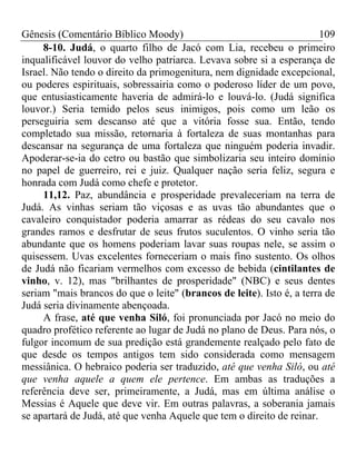 Gênesis (Comentário Bíblico Moody) 109
8-10. Judá, o quarto filho de Jacó com Lia, recebeu o primeiro
inqualificável louvor do velho patriarca. Levava sobre si a esperança de
Israel. Não tendo o direito da primogenitura, nem dignidade excepcional,
ou poderes espirituais, sobressairia como o poderoso líder de um povo,
que entusiasticamente haveria de admirá-lo e louvá-lo. (Judá significa
louvor.) Seria temido pelos seus inimigos, pois como um leão os
perseguiria sem descanso até que a vitória fosse sua. Então, tendo
completado sua missão, retornaria à fortaleza de suas montanhas para
descansar na segurança de uma fortaleza que ninguém poderia invadir.
Apoderar-se-ia do cetro ou bastão que simbolizaria seu inteiro domínio
no papel de guerreiro, rei e juiz. Qualquer nação seria feliz, segura e
honrada com Judá como chefe e protetor.
11,12. Paz, abundância e prosperidade prevaleceriam na terra de
Judá. As vinhas seriam tão viçosas e as uvas tão abundantes que o
cavaleiro conquistador poderia amarrar as rédeas do seu cavalo nos
grandes ramos e desfrutar de seus frutos suculentos. O vinho seria tão
abundante que os homens poderiam lavar suas roupas nele, se assim o
quisessem. Uvas excelentes forneceriam o mais fino sustento. Os olhos
de Judá não ficariam vermelhos com excesso de bebida (cintilantes de
vinho, v. 12), mas "brilhantes de prosperidade" (NBC) e seus dentes
seriam "mais brancos do que o leite" (brancos de leite). Isto é, a terra de
Judá seria divinamente abençoada.
A frase, até que venha Siló, foi pronunciada por Jacó no meio do
quadro profético referente ao lugar de Judá no plano de Deus. Para nós, o
fulgor incomum de sua predição está grandemente realçado pelo fato de
que desde os tempos antigos tem sido considerada como mensagem
messiânica. O hebraico poderia ser traduzido, até que venha Siló, ou até
que venha aquele a quem ele pertence. Em ambas as traduções a
referência deve ser, primeiramente, a Judá, mas em última análise o
Messias é Aquele que deve vir. Em outras palavras, a soberania jamais
se apartará de Judá, até que venha Aquele que tem o direito de reinar.
 